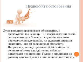 ПРОВОКУЙТЕ ОБГОВОРЕННЯ

Дуже важливо провокувати обговорення, а
враховуючи, що вебінар – не зовсім звичний спосіб
спілкування для більшості слухачів, важливо
періодично нагадувати їм, як задавати питання
(технічно), і що ви завжди раді відповісти.
Наприклад, якщо у презентації 25 слайдів, то
кожному п'ятому слайді можна сміливо
нагадувати про питання. Головне викликати на
розмову одного слухача і інші швидко підхоплять.

 