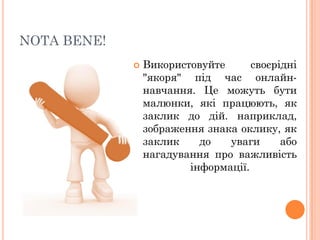 NOTA BENE!


Використовуйте
своєрідні
"якоря" під час онлайннавчання. Це можуть бути
малюнки, які працюють, як
заклик до дій. наприклад,
зображення знака оклику, як
заклик
до
уваги
або
нагадування про важливість
інформації.

 