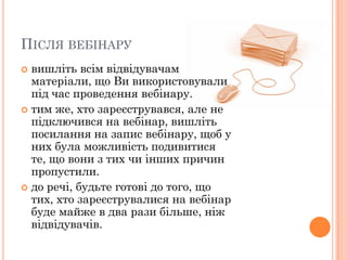 ПІСЛЯ ВЕБІНАРУ
вишліть всім відвідувачам
матеріали, що Ви використовували
під час проведення вебінару.
 тим же, хто зареєструвався, але не
підключився на вебінар, вишліть
посилання на запис вебінару, щоб у
них була можливість подивитися
те, що вони з тих чи інших причин
пропустили.
 до речі, будьте готові до того, що
тих, хто зареєструвалися на вебінар
буде майже в два рази більше, ніж
відвідувачів.


 
