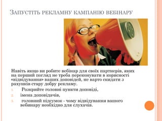 ЗАПУСТІТЬ РЕКЛАМНУ КАМПАНІЮ ВЕБІНАРУ

Навіть якщо ви робите вебінар для своїх партнерів, яких
на перший погляд не треба переконувати в корисності
«відвідування» ваших доповідей, не варто скидати з
рахунків стару добру рекламу.
1.
Розкрийте головні пункти доповіді,
2.
імена доповідачів,
3.
головний підсумок - чому відвідування вашого
вебинару необхідно для слухачів.

 