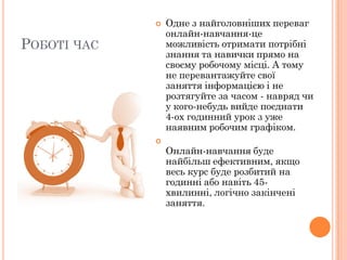 

РОБОТІ ЧАС



Одне з найголовніших переваг
онлайн-навчання-це
можливість отримати потрібні
знання та навички прямо на
своєму робочому місці. А тому
не перевантажуйте свої
заняття інформацією і не
розтягуйте за часом - навряд чи
у кого-небудь вийде поєднати
4-ох годинний урок з уже
наявним робочим графіком.
Онлайн-навчання буде
найбільш ефективним, якщо
весь курс буде розбитий на
годинні або навіть 45хвилинні, логічно закінчені
заняття.

 