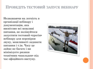ПРОВЕДІТЬ ТЕСТОВИЙ ЗАПУСК ВЕБІНАРУ
Незважаючи на легкість в
організації вебінару і
документацію, яка
висвітлює всі можливі
питання, не полінуйтеся
запустити тестовий «прогін»
вебінару для перевірки
звуку, можливості задавати
питання і т.ін. Часу це
займе не багато і ви
мінімізуєте ризики
технічних «накладок» під
час офіційного виступу.

 