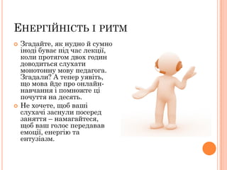 ЕНЕРГІЙНІСТЬ І РИТМ




Згадайте, як нудно й сумно
іноді буває під час лекції,
коли протягом двох годин
доводиться слухати
монотонну мову педагога.
Згадали? А тепер уявіть,
що мова йде про онлайннавчання і помножте ці
почуття на десять.
Не хочете, щоб ваші
слухачі заснули посеред
заняття – намагайтеся,
щоб ваш голос передавав
емоції, енергію та
ентузіазм.

 