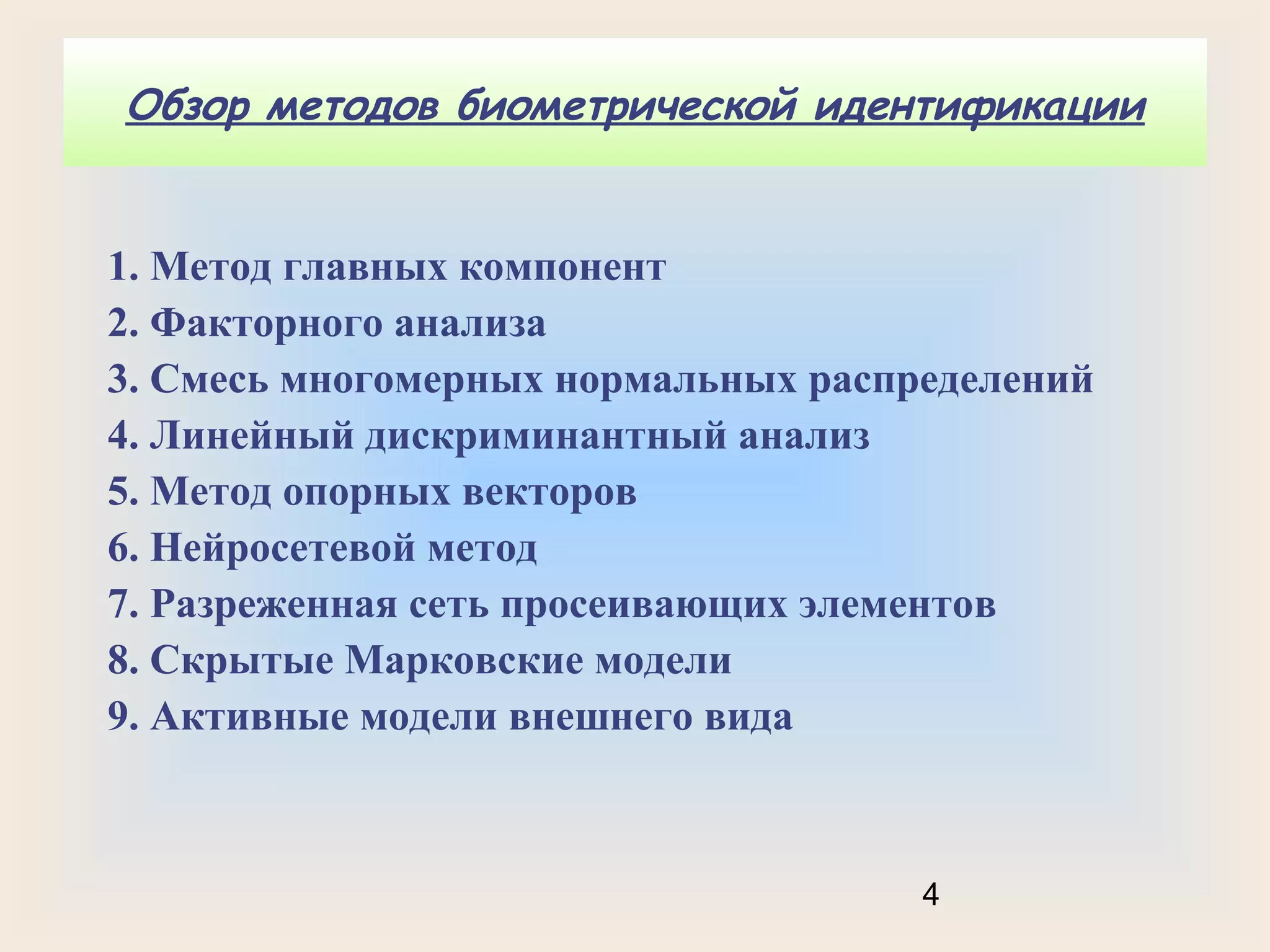 Обзор методов биометрической идентификации

1. Метод главных компонент
2. Факторного анализа
3. Смесь многомерных нормальных распределений
4. Линейный дискриминантный анализ
5. Метод опорных векторов
6. Нейросетевой метод
7. Разреженная сеть просеивающих элементов
8. Скрытые Марковские модели
9. Активные модели внешнего вида

4

 