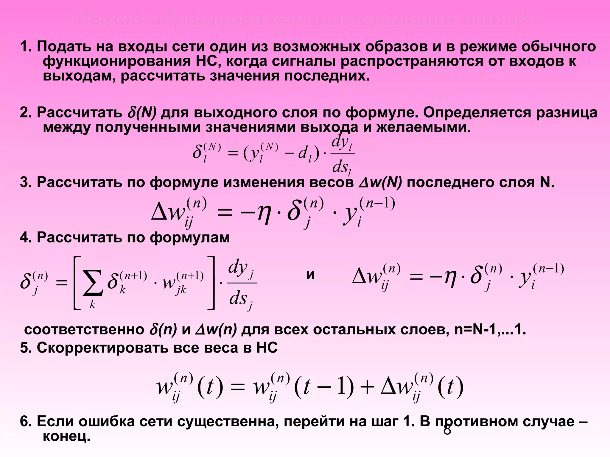 Метод обратного распространения ошибки
1. Подать на входы сети один из возможных образов и в режиме обычного
функционирования НС, когда сигналы распространяются от входов к
выходам, рассчитать значения последних.
2. Рассчитать δ (N) для выходного слоя по формуле. Определяется разница
между полученными значениями выхода и желаемыми.

δ (l N ) = ( yl( N ) − d l ) ⋅

dyl
dsl

3. Рассчитать по формуле изменения весов ∆ w(N) последнего слоя N.
( n)
( n)
( n −1)
ij
j
i
4. Рассчитать по формулам

∆w

δ

( n)
j

= −η ⋅ δ

dy j

( n +1)
( n +1) 
= ∑ δ k ⋅ w jk  ⋅
 k
 ds j

⋅y

и

(
∆wijn ) = −η ⋅ δ (jn ) ⋅ yi( n−1)

соответственно δ (n) и ∆ w(n) для всех остальных слоев, n=N-1,...1.
5. Скорректировать все веса в НС

w ( t ) = w ( t − 1) + ∆w ( t )
( n)
ij

( n)
ij

( n)
ij

6. Если ошибка сети существенна, перейти на шаг 1. В противном случае –
8
конец.

 