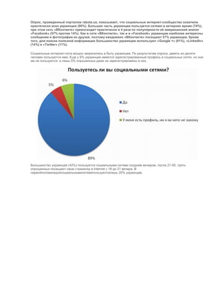 Опрос, проведенный порталом rabota.ua, показывает, что социальные интернет-сообщества охватили
практически всех украинцев (90%). Большая часть украинцев пользуется сетями в вечернее время (74%),
при этом сеть «ВКонтакте» превосходит практически в 4 раза по популярности еѐ американский аналог
«Facebook» (57% против 14%). Как в сети «ВКонтакте», так и в «Facebook» украинцам наиболее интересны
сообщения и фотографии их друзей, поэтому ежедневно «ВКонтакте» посещают 57% украинцев. Кроме
того, для поиска полезной информации большинство украинцев используют «Google +» (61%), «Linkedln»
(14%) и «Twitter» (11%).
Социальные интернет-сети мощно закрепились в быту украинцев. По результатам опроса, девять из десяти
человек пользуются ими. Еще у 6% украинцев имеется зарегистрированный профиль в социальных сетях, но они
им не пользуются, и лишь 5% опрошенных даже не зарегистрированы в них.

Большинство украинцев (42%) пользуются социальными сетями поздним вечером, после 21-00, треть
опрошенных посещают свою страничку в Internet с 18 до 21 вечера. В
первойполовинеднясоциальнымисетямипользуютсялишь 20% украинцев.

 