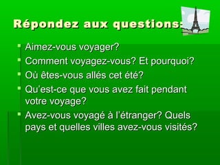 R épondez aux questions:
Aimez-vous voyager?
Comment voyagez-vous? Et pourquoi?
Où êtes-vous allés cet été?
Qu’est-ce que vous avez fait pendant
votre voyage?
Avez-vous voyagé à l’étranger? Quels
pays et quelles villes avez-vous visités?
