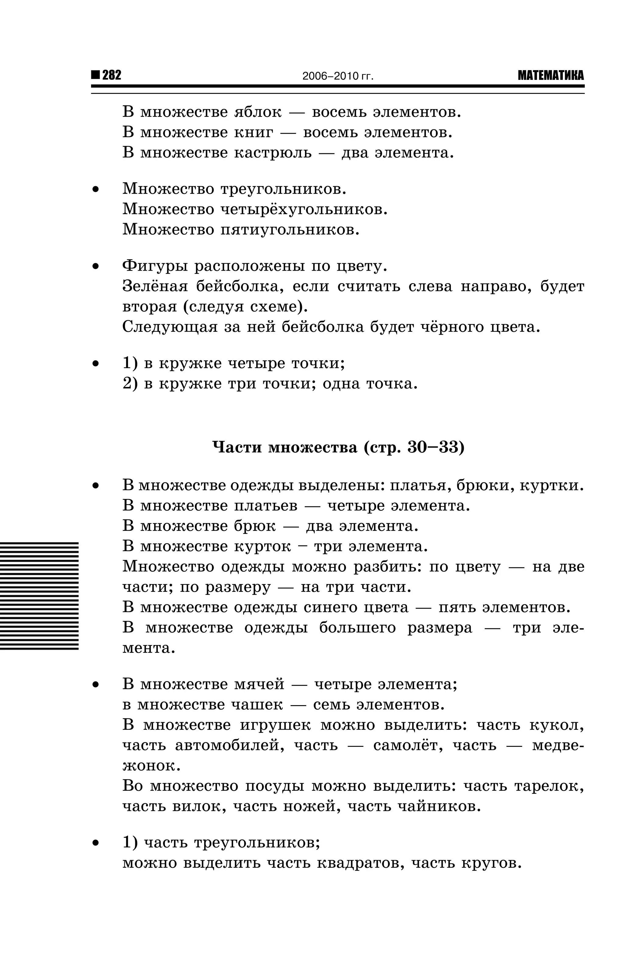 282

2006–2010 гг.

МАТЕМАТИКА

Â ìíîæåñòâå ÿáëîê — âîñåìü ýëåìåíòîâ.
Â ìíîæåñòâå êíèã — âîñåìü ýëåìåíòîâ.
Â ìíîæåñòâå êàñòðþëü — äâà ýëåìåíòà.
•

Ìíîæåñòâî òðåóãîëüíèêîâ.
Ìíîæåñòâî ÷åòûð¸õóãîëüíèêîâ.
Ìíîæåñòâî ïÿòèóãîëüíèêîâ.

•

Ôèãóðû ðàñïîëîæåíû ïî öâåòó.
Çåë¸íàÿ áåéñáîëêà, åñëè ñ÷èòàòü ñëåâà íàïðàâî, áóäåò
âòîðàÿ (ñëåäóÿ ñõåìå).
Ñëåäóþùàÿ çà íåé áåéñáîëêà áóäåò ÷¸ðíîãî öâåòà.

•

1) â êðóæêå ÷åòûðå òî÷êè;
2) â êðóæêå òðè òî÷êè; îäíà òî÷êà.

×àñòè ìíîæåñòâà (ñòð. 30–33)
•

Â ìíîæåñòâå îäåæäû âûäåëåíû: ïëàòüÿ, áðþêè, êóðòêè.
Â ìíîæåñòâå ïëàòüåâ — ÷åòûðå ýëåìåíòà.
Â ìíîæåñòâå áðþê — äâà ýëåìåíòà.
Â ìíîæåñòâå êóðòîê – òðè ýëåìåíòà.
Ìíîæåñòâî îäåæäû ìîæíî ðàçáèòü: ïî öâåòó — íà äâå
÷àñòè; ïî ðàçìåðó — íà òðè ÷àñòè.
Â ìíîæåñòâå îäåæäû ñèíåãî öâåòà — ïÿòü ýëåìåíòîâ.
Â ìíîæåñòâå îäåæäû áîëüøåãî ðàçìåðà — òðè ýëåìåíòà.

•

Â ìíîæåñòâå ìÿ÷åé — ÷åòûðå ýëåìåíòà;
â ìíîæåñòâå ÷àøåê — ñåìü ýëåìåíòîâ.
Â ìíîæåñòâå èãðóøåê ìîæíî âûäåëèòü: ÷àñòü êóêîë,
÷àñòü àâòîìîáèëåé, ÷àñòü — ñàìîë¸ò, ÷àñòü — ìåäâåæîíîê.
Âî ìíîæåñòâî ïîñóäû ìîæíî âûäåëèòü: ÷àñòü òàðåëîê,
÷àñòü âèëîê, ÷àñòü íîæåé, ÷àñòü ÷àéíèêîâ.

•

1) ÷àñòü òðåóãîëüíèêîâ;
ìîæíî âûäåëèòü ÷àñòü êâàäðàòîâ, ÷àñòü êðóãîâ.

 