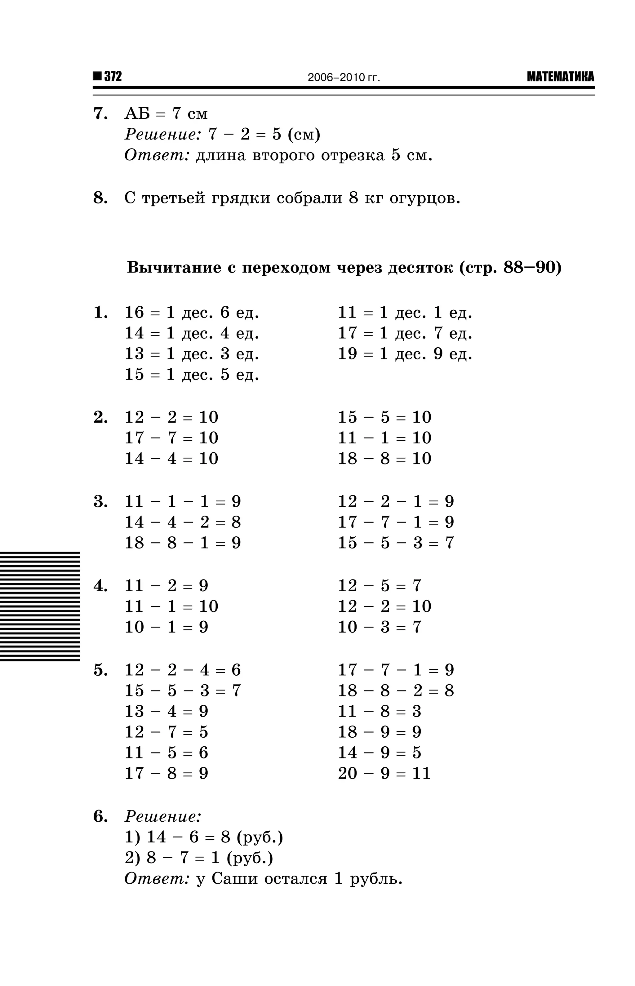 372

МАТЕМАТИКА

2006–2010 гг.

7. ÀÁ = 7 ñì
Ðåøåíèå: 7 – 2 = 5 (ñì)
Îòâåò: äëèíà âòîðîãî îòðåçêà 5 ñì.
8. Ñ òðåòüåé ãðÿäêè ñîáðàëè 8 êã îãóðöîâ.

Âû÷èòàíèå ñ ïåðåõîäîì ÷åðåç äåñÿòîê (ñòð. 88–90)
1. 16
14
13
15

=
=
=
=

1
1
1
1

äåñ.
äåñ.
äåñ.
äåñ.

6
4
3
5

åä.
åä.
åä.
åä.

11 = 1 äåñ. 1 åä.
17 = 1 äåñ. 7 åä.
19 = 1 äåñ. 9 åä.

2. 12 – 2 = 10
17 – 7 = 10
14 – 4 = 10

15 – 5 = 10
11 – 1 = 10
18 – 8 = 10

3. 11 – 1 – 1 = 9
14 – 4 – 2 = 8
18 – 8 – 1 = 9

12 – 2 – 1 = 9
17 – 7 – 1 = 9
15 – 5 – 3 = 7

4. 11 – 2 = 9
11 – 1 = 10
10 – 1 = 9

12 – 5 = 7
12 – 2 = 10
10 – 3 = 7

5. 12
15
13
12
11
17

–
–
–
–
–
–

2
5
4
7
5
8

–4=6
–3=7
=9
=5
=6
=9

17
18
11
18
14
20

–
–
–
–
–
–

7
8
8
9
9
9

–1=9
–2=8
=3
=9
=5
= 11

6. Ðåøåíèå:
1) 14 – 6 = 8 (ðóá.)
2) 8 – 7 = 1 (ðóá.)
Îòâåò: ó Ñàøè îñòàëñÿ 1 ðóáëü.

 