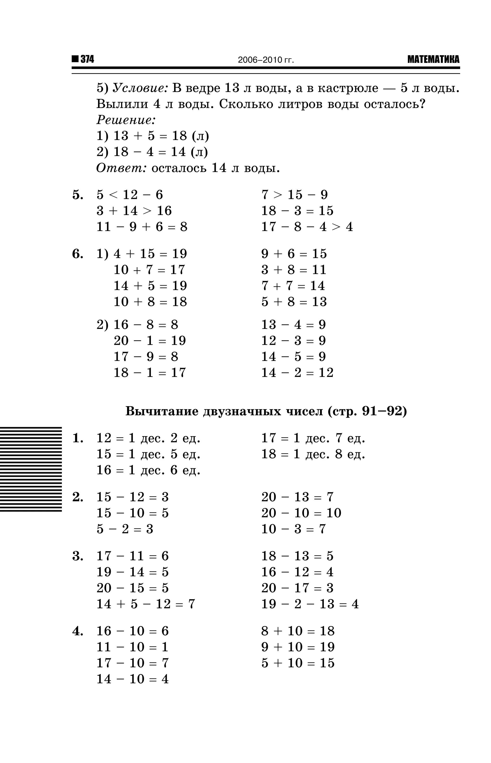 374

МАТЕМАТИКА

2006–2010 гг.

5) Óñëîâèå: Â âåäðå 13 ë âîäû, à â êàñòðþëå — 5 ë âîäû.
Âûëèëè 4 ë âîäû. Ñêîëüêî ëèòðîâ âîäû îñòàëîñü?
Ðåøåíèå:
1) 13 + 5 = 18 (ë)
2) 18 – 4 = 14 (ë)
Îòâåò: îñòàëîñü 14 ë âîäû.
5. 5 < 12 – 6
3 + 14 > 16
11 – 9 + 6 = 8

7 > 15 – 9
18 – 3 = 15
17 – 8 – 4 > 4

6. 1) 4 + 15 = 19
10 + 7 = 17
14 + 5 = 19
10 + 8 = 18

9
3
7
5

2) 16
20
17
18

–
–
–
–

8
1
9
1

=
=
=
=

8
19
8
17

+ 6 = 15
+ 8 = 11
+ 7 = 14
+ 8 = 13

13
12
14
14

–
–
–
–

4
3
5
2

=
=
=
=

9
9
9
12

Âû÷èòàíèå äâóçíà÷íûõ ÷èñåë (ñòð. 91–92)
1. 12 = 1 äåñ. 2 åä.
15 = 1 äåñ. 5 åä.
16 = 1 äåñ. 6 åä.

17 = 1 äåñ. 7 åä.
18 = 1 äåñ. 8 åä.

2. 15 – 12 = 3
15 – 10 = 5
5–2=3

20 – 13 = 7
20 – 10 = 10
10 – 3 = 7

3. 17
19
20
14

– 11 = 6
– 14 = 5
– 15 = 5
+ 5 – 12 = 7

4. 16
11
17
14

–
–
–
–

10
10
10
10

=
=
=
=

6
1
7
4

18
16
20
19

–
–
–
–

13 = 5
12 = 4
17 = 3
2 – 13 = 4

8 + 10 = 18
9 + 10 = 19
5 + 10 = 15

 