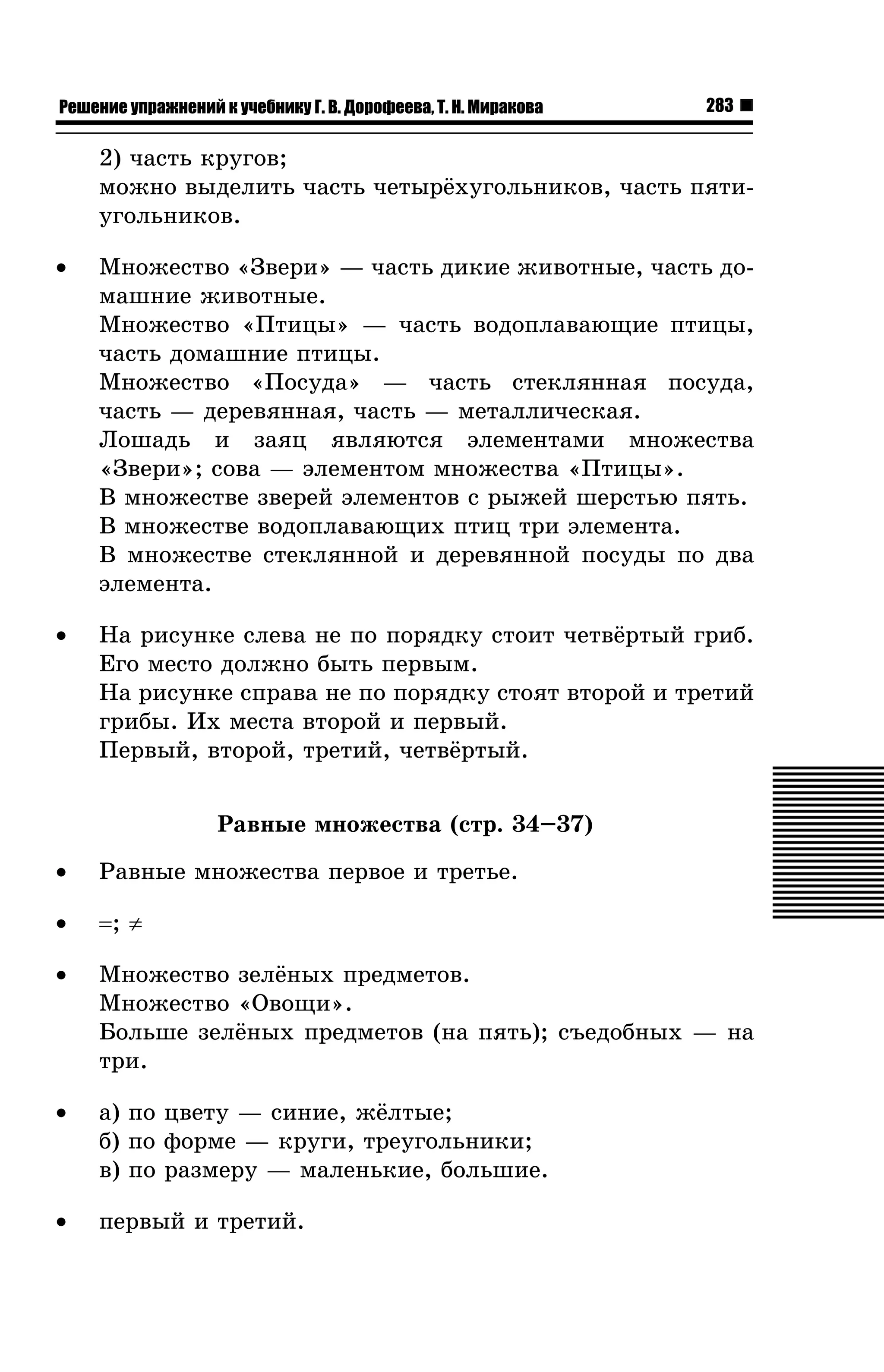 Решение упражнений к учебнику Г. В. Дорофеева, Т. Н. Миракова

283

2) ÷àñòü êðóãîâ;
ìîæíî âûäåëèòü ÷àñòü ÷åòûð¸õóãîëüíèêîâ, ÷àñòü ïÿòèóãîëüíèêîâ.
•

Ìíîæåñòâî «Çâåðè» — ÷àñòü äèêèå æèâîòíûå, ÷àñòü äîìàøíèå æèâîòíûå.
Ìíîæåñòâî «Ïòèöû» — ÷àñòü âîäîïëàâàþùèå ïòèöû,
÷àñòü äîìàøíèå ïòèöû.
Ìíîæåñòâî «Ïîñóäà» — ÷àñòü ñòåêëÿííàÿ ïîñóäà,
÷àñòü — äåðåâÿííàÿ, ÷àñòü — ìåòàëëè÷åñêàÿ.
Ëîøàäü è çàÿö ÿâëÿþòñÿ ýëåìåíòàìè ìíîæåñòâà
«Çâåðè»; ñîâà — ýëåìåíòîì ìíîæåñòâà «Ïòèöû».
Â ìíîæåñòâå çâåðåé ýëåìåíòîâ ñ ðûæåé øåðñòüþ ïÿòü.
Â ìíîæåñòâå âîäîïëàâàþùèõ ïòèö òðè ýëåìåíòà.
Â ìíîæåñòâå ñòåêëÿííîé è äåðåâÿííîé ïîñóäû ïî äâà
ýëåìåíòà.

•

Íà ðèñóíêå ñëåâà íå ïî ïîðÿäêó ñòîèò ÷åòâ¸ðòûé ãðèá.
Åãî ìåñòî äîëæíî áûòü ïåðâûì.
Íà ðèñóíêå ñïðàâà íå ïî ïîðÿäêó ñòîÿò âòîðîé è òðåòèé
ãðèáû. Èõ ìåñòà âòîðîé è ïåðâûé.
Ïåðâûé, âòîðîé, òðåòèé, ÷åòâ¸ðòûé.
Ðàâíûå ìíîæåñòâà (ñòð. 34–37)

•

Ðàâíûå ìíîæåñòâà ïåðâîå è òðåòüå.

•

=; ≠

•

Ìíîæåñòâî çåë¸íûõ ïðåäìåòîâ.
Ìíîæåñòâî «Îâîùè».
Áîëüøå çåë¸íûõ ïðåäìåòîâ (íà ïÿòü); ñúåäîáíûõ — íà
òðè.

•

à) ïî öâåòó — ñèíèå, æ¸ëòûå;
á) ïî ôîðìå — êðóãè, òðåóãîëüíèêè;
â) ïî ðàçìåðó — ìàëåíüêèå, áîëüøèå.

•

ïåðâûé è òðåòèé.

 