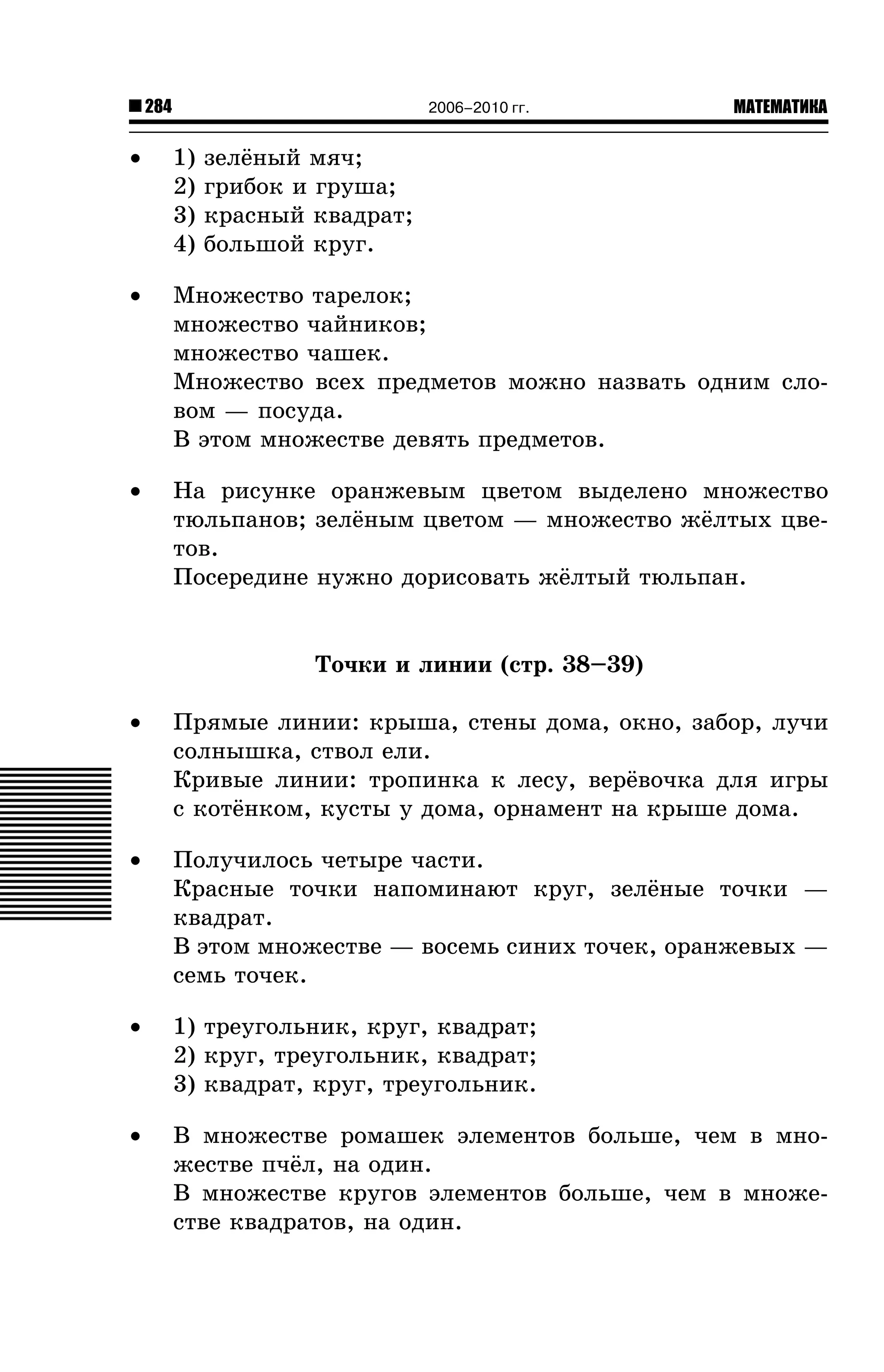 284

2006–2010 гг.

МАТЕМАТИКА

•

1)
2)
3)
4)

•

Ìíîæåñòâî òàðåëîê;
ìíîæåñòâî ÷àéíèêîâ;
ìíîæåñòâî ÷àøåê.
Ìíîæåñòâî âñåõ ïðåäìåòîâ ìîæíî íàçâàòü îäíèì ñëîâîì — ïîñóäà.
Â ýòîì ìíîæåñòâå äåâÿòü ïðåäìåòîâ.

•

Íà ðèñóíêå îðàíæåâûì öâåòîì âûäåëåíî ìíîæåñòâî
òþëüïàíîâ; çåë¸íûì öâåòîì — ìíîæåñòâî æ¸ëòûõ öâåòîâ.
Ïîñåðåäèíå íóæíî äîðèñîâàòü æ¸ëòûé òþëüïàí.

çåë¸íûé ìÿ÷;
ãðèáîê è ãðóøà;
êðàñíûé êâàäðàò;
áîëüøîé êðóã.

Òî÷êè è ëèíèè (ñòð. 38–39)
•

Ïðÿìûå ëèíèè: êðûøà, ñòåíû äîìà, îêíî, çàáîð, ëó÷è
ñîëíûøêà, ñòâîë åëè.
Êðèâûå ëèíèè: òðîïèíêà ê ëåñó, âåð¸âî÷êà äëÿ èãðû
ñ êîò¸íêîì, êóñòû ó äîìà, îðíàìåíò íà êðûøå äîìà.

•

Ïîëó÷èëîñü ÷åòûðå ÷àñòè.
Êðàñíûå òî÷êè íàïîìèíàþò êðóã, çåë¸íûå òî÷êè —
êâàäðàò.
Â ýòîì ìíîæåñòâå — âîñåìü ñèíèõ òî÷åê, îðàíæåâûõ —
ñåìü òî÷åê.

•

1) òðåóãîëüíèê, êðóã, êâàäðàò;
2) êðóã, òðåóãîëüíèê, êâàäðàò;
3) êâàäðàò, êðóã, òðåóãîëüíèê.

•

Â ìíîæåñòâå ðîìàøåê ýëåìåíòîâ áîëüøå, ÷åì â ìíîæåñòâå ï÷¸ë, íà îäèí.
Â ìíîæåñòâå êðóãîâ ýëåìåíòîâ áîëüøå, ÷åì â ìíîæåñòâå êâàäðàòîâ, íà îäèí.

 