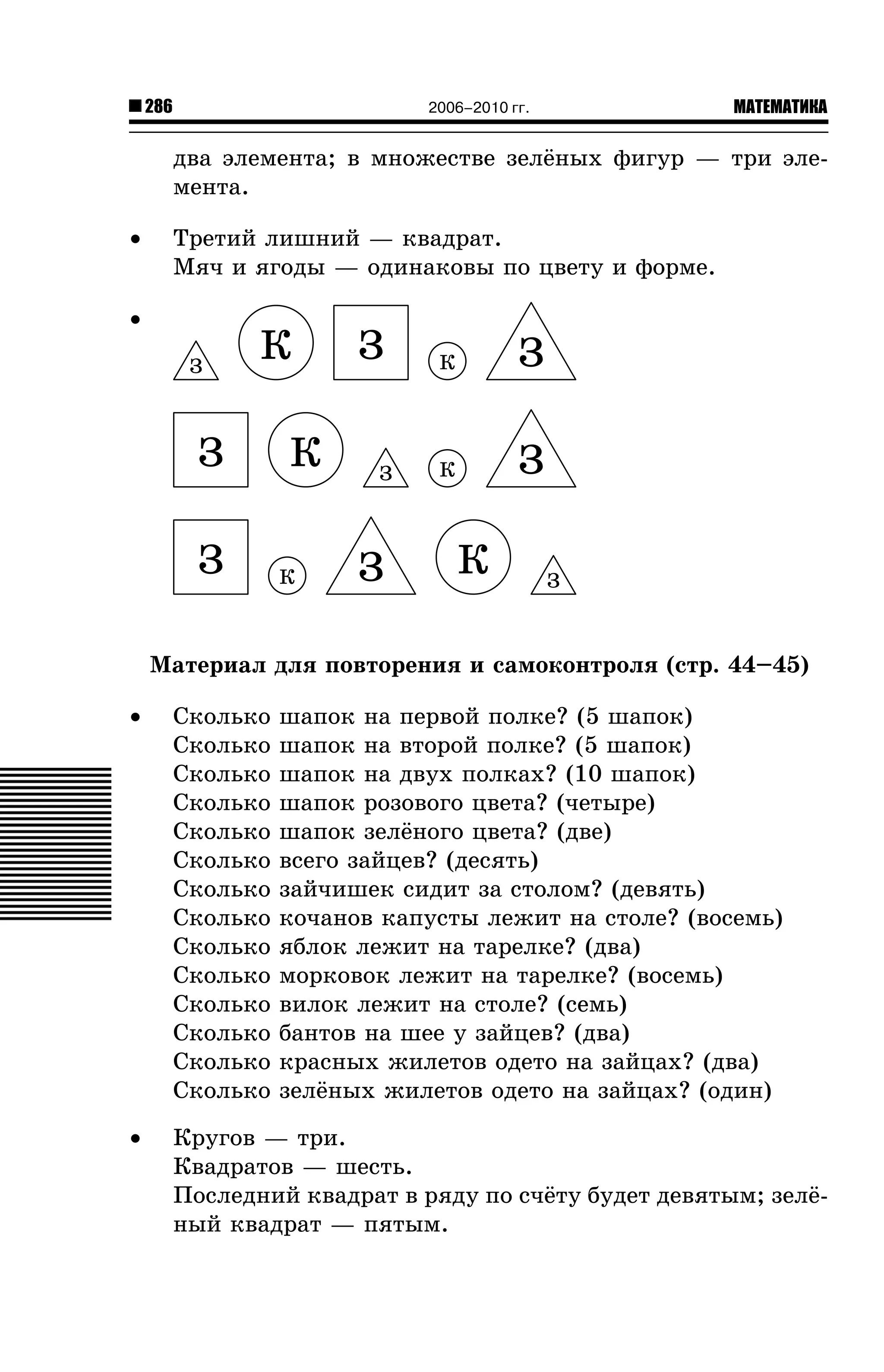 286

МАТЕМАТИКА

2006–2010 гг.

äâà ýëåìåíòà; â ìíîæåñòâå çåë¸íûõ ôèãóð — òðè ýëåìåíòà.
•

Òðåòèé ëèøíèé — êâàäðàò.
Ìÿ÷ è ÿãîäû — îäèíàêîâû ïî öâåòó è ôîðìå.

•
Ç

Ê

Ç
Ç

Ê
Ê

Ç
Ç

Ç

Ê

Ç

Ê

Ç
Ê

Ç

Ìàòåðèàë äëÿ ïîâòîðåíèÿ è ñàìîêîíòðîëÿ (ñòð. 44–45)
•

Ñêîëüêî
Ñêîëüêî
Ñêîëüêî
Ñêîëüêî
Ñêîëüêî
Ñêîëüêî
Ñêîëüêî
Ñêîëüêî
Ñêîëüêî
Ñêîëüêî
Ñêîëüêî
Ñêîëüêî
Ñêîëüêî
Ñêîëüêî

•

Êðóãîâ — òðè.
Êâàäðàòîâ — øåñòü.
Ïîñëåäíèé êâàäðàò â ðÿäó ïî ñ÷¸òó áóäåò äåâÿòûì; çåë¸íûé êâàäðàò — ïÿòûì.

øàïîê íà ïåðâîé ïîëêå? (5 øàïîê)
øàïîê íà âòîðîé ïîëêå? (5 øàïîê)
øàïîê íà äâóõ ïîëêàõ? (10 øàïîê)
øàïîê ðîçîâîãî öâåòà? (÷åòûðå)
øàïîê çåë¸íîãî öâåòà? (äâå)
âñåãî çàéöåâ? (äåñÿòü)
çàé÷èøåê ñèäèò çà ñòîëîì? (äåâÿòü)
êî÷àíîâ êàïóñòû ëåæèò íà ñòîëå? (âîñåìü)
ÿáëîê ëåæèò íà òàðåëêå? (äâà)
ìîðêîâîê ëåæèò íà òàðåëêå? (âîñåìü)
âèëîê ëåæèò íà ñòîëå? (ñåìü)
áàíòîâ íà øåå ó çàéöåâ? (äâà)
êðàñíûõ æèëåòîâ îäåòî íà çàéöàõ? (äâà)
çåë¸íûõ æèëåòîâ îäåòî íà çàéöàõ? (îäèí)

 