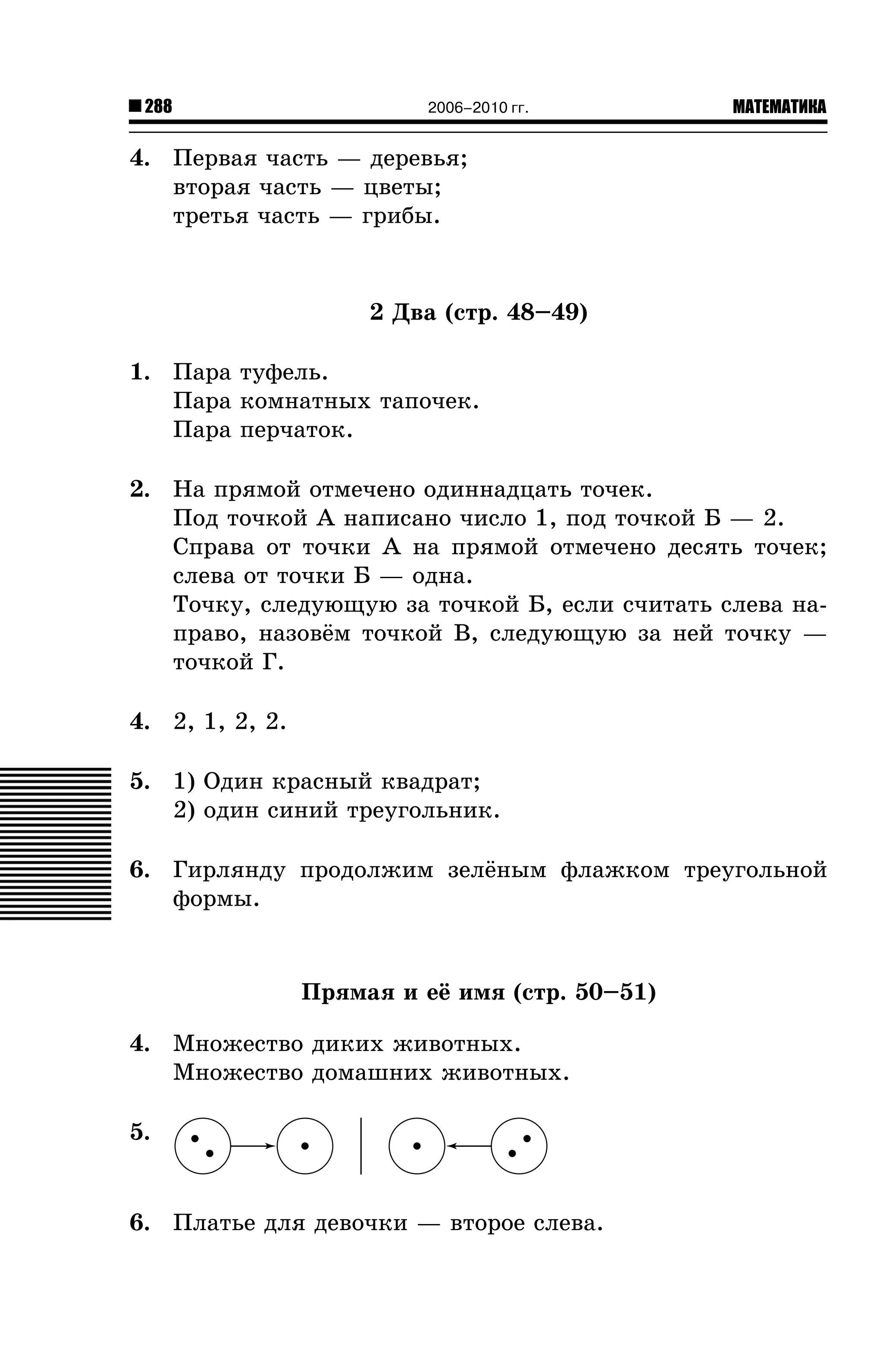 288

2006–2010 гг.

МАТЕМАТИКА

4. Ïåðâàÿ ÷àñòü — äåðåâüÿ;
âòîðàÿ ÷àñòü — öâåòû;
òðåòüÿ ÷àñòü — ãðèáû.

2 Äâà (ñòð. 48–49)
1. Ïàðà òóôåëü.
Ïàðà êîìíàòíûõ òàïî÷åê.
Ïàðà ïåð÷àòîê.
2. Íà ïðÿìîé îòìå÷åíî îäèííàäöàòü òî÷åê.
Ïîä òî÷êîé À íàïèñàíî ÷èñëî 1, ïîä òî÷êîé Á — 2.
Ñïðàâà îò òî÷êè À íà ïðÿìîé îòìå÷åíî äåñÿòü òî÷åê;
ñëåâà îò òî÷êè Á — îäíà.
Òî÷êó, ñëåäóþùóþ çà òî÷êîé Á, åñëè ñ÷èòàòü ñëåâà íàïðàâî, íàçîâ¸ì òî÷êîé Â, ñëåäóþùóþ çà íåé òî÷êó —
òî÷êîé Ã.
4. 2, 1, 2, 2.
5. 1) Îäèí êðàñíûé êâàäðàò;
2) îäèí ñèíèé òðåóãîëüíèê.
6. Ãèðëÿíäó ïðîäîëæèì çåë¸íûì ôëàæêîì òðåóãîëüíîé
ôîðìû.

Ïðÿìàÿ è å¸ èìÿ (ñòð. 50–51)
4. Ìíîæåñòâî äèêèõ æèâîòíûõ.
Ìíîæåñòâî äîìàøíèõ æèâîòíûõ.
5.

6. Ïëàòüå äëÿ äåâî÷êè — âòîðîå ñëåâà.

 