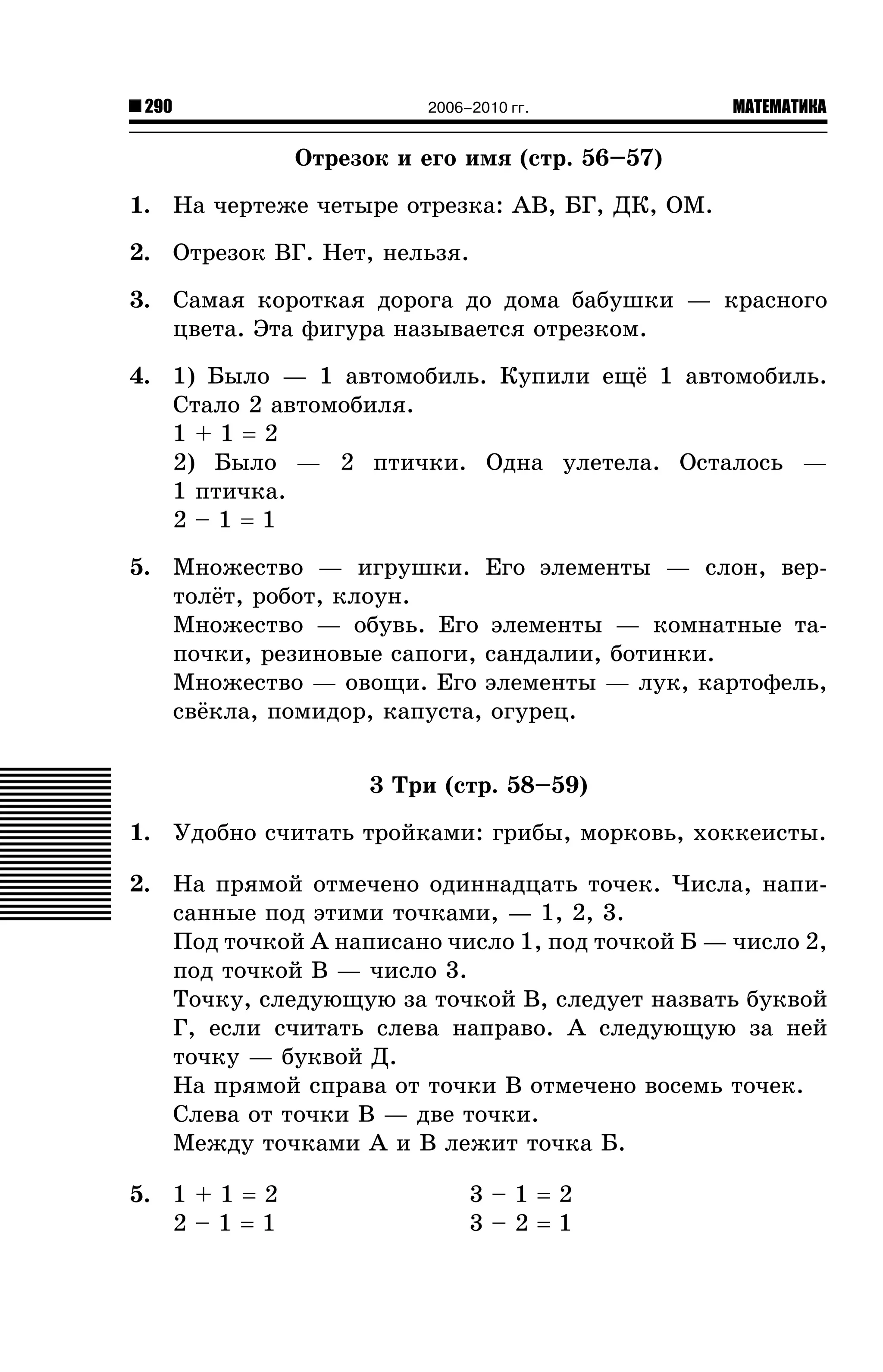 290

2006–2010 гг.

МАТЕМАТИКА

Îòðåçîê è åãî èìÿ (ñòð. 56–57)
1. Íà ÷åðòåæå ÷åòûðå îòðåçêà: ÀÂ, ÁÃ, ÄÊ, ÎÌ.
2. Îòðåçîê ÂÃ. Íåò, íåëüçÿ.
3. Ñàìàÿ êîðîòêàÿ äîðîãà äî äîìà áàáóøêè — êðàñíîãî
öâåòà. Ýòà ôèãóðà íàçûâàåòñÿ îòðåçêîì.
4. 1) Áûëî — 1 àâòîìîáèëü. Êóïèëè åù¸ 1 àâòîìîáèëü.
Ñòàëî 2 àâòîìîáèëÿ.
1+1=2
2) Áûëî — 2 ïòè÷êè. Îäíà óëåòåëà. Îñòàëîñü —
1 ïòè÷êà.
2–1=1
5. Ìíîæåñòâî — èãðóøêè. Åãî ýëåìåíòû — ñëîí, âåðòîë¸ò, ðîáîò, êëîóí.
Ìíîæåñòâî — îáóâü. Åãî ýëåìåíòû — êîìíàòíûå òàïî÷êè, ðåçèíîâûå ñàïîãè, ñàíäàëèè, áîòèíêè.
Ìíîæåñòâî — îâîùè. Åãî ýëåìåíòû — ëóê, êàðòîôåëü,
ñâ¸êëà, ïîìèäîð, êàïóñòà, îãóðåö.
3 Òðè (ñòð. 58–59)
1. Óäîáíî ñ÷èòàòü òðîéêàìè: ãðèáû, ìîðêîâü, õîêêåèñòû.
2. Íà ïðÿìîé îòìå÷åíî îäèííàäöàòü òî÷åê. ×èñëà, íàïèñàííûå ïîä ýòèìè òî÷êàìè, — 1, 2, 3.
Ïîä òî÷êîé À íàïèñàíî ÷èñëî 1, ïîä òî÷êîé Á — ÷èñëî 2,
ïîä òî÷êîé Â — ÷èñëî 3.
Òî÷êó, ñëåäóþùóþ çà òî÷êîé Â, ñëåäóåò íàçâàòü áóêâîé
Ã, åñëè ñ÷èòàòü ñëåâà íàïðàâî. À ñëåäóþùóþ çà íåé
òî÷êó — áóêâîé Ä.
Íà ïðÿìîé ñïðàâà îò òî÷êè Â îòìå÷åíî âîñåìü òî÷åê.
Ñëåâà îò òî÷êè Â — äâå òî÷êè.
Ìåæäó òî÷êàìè À è Â ëåæèò òî÷êà Á.
5. 1 + 1 = 2
2–1=1

3–1=2
3–2=1

 