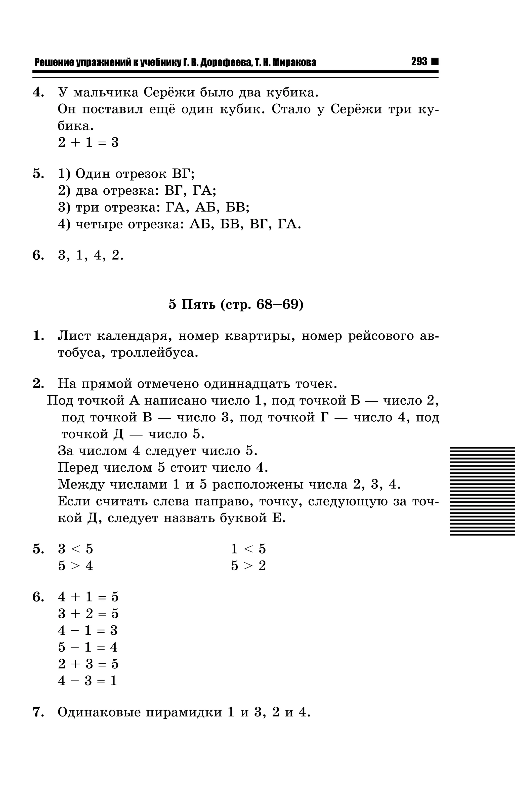 Решение упражнений к учебнику Г. В. Дорофеева, Т. Н. Миракова

293

4. Ó ìàëü÷èêà Ñåð¸æè áûëî äâà êóáèêà.
Îí ïîñòàâèë åù¸ îäèí êóáèê. Ñòàëî ó Ñåð¸æè òðè êóáèêà.
2+1=3
5. 1)
2)
3)
4)

Îäèí îòðåçîê ÂÃ;
äâà îòðåçêà: ÂÃ, ÃÀ;
òðè îòðåçêà: ÃÀ, ÀÁ, ÁÂ;
÷åòûðå îòðåçêà: ÀÁ, ÁÂ, ÂÃ, ÃÀ.

6. 3, 1, 4, 2.

5 Ïÿòü (ñòð. 68–69)
1. Ëèñò êàëåíäàðÿ, íîìåð êâàðòèðû, íîìåð ðåéñîâîãî àâòîáóñà, òðîëëåéáóñà.
2. Íà ïðÿìîé îòìå÷åíî îäèííàäöàòü òî÷åê.
Ïîä òî÷êîé À íàïèñàíî ÷èñëî 1, ïîä òî÷êîé Á — ÷èñëî 2,
ïîä òî÷êîé Â — ÷èñëî 3, ïîä òî÷êîé Ã — ÷èñëî 4, ïîä
òî÷êîé Ä — ÷èñëî 5.
Çà ÷èñëîì 4 ñëåäóåò ÷èñëî 5.
Ïåðåä ÷èñëîì 5 ñòîèò ÷èñëî 4.
Ìåæäó ÷èñëàìè 1 è 5 ðàñïîëîæåíû ÷èñëà 2, 3, 4.
Åñëè ñ÷èòàòü ñëåâà íàïðàâî, òî÷êó, ñëåäóþùóþ çà òî÷êîé Ä, ñëåäóåò íàçâàòü áóêâîé Å.
5. 3 < 5
5>4
6. 4
3
4
5
2
4

1<5
5>2

+1=5
+2=5
–1=3
–1=4
+3=5
–3=1

7. Îäèíàêîâûå ïèðàìèäêè 1 è 3, 2 è 4.

 