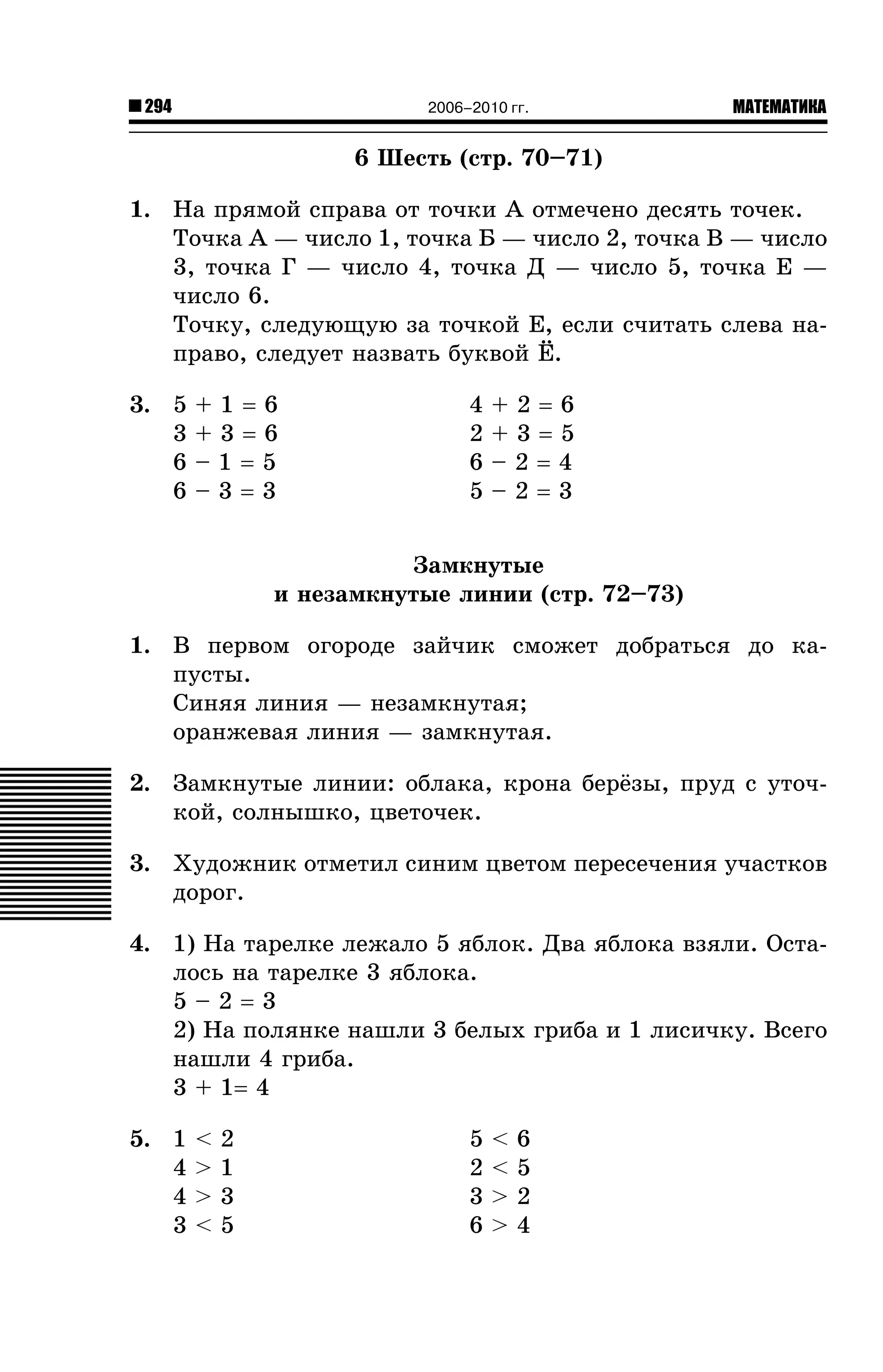 294

2006–2010 гг.

МАТЕМАТИКА

6 Øåñòü (ñòð. 70–71)
1. Íà ïðÿìîé ñïðàâà îò òî÷êè À îòìå÷åíî äåñÿòü òî÷åê.
Òî÷êà À — ÷èñëî 1, òî÷êà Á — ÷èñëî 2, òî÷êà Â — ÷èñëî
3, òî÷êà Ã — ÷èñëî 4, òî÷êà Ä — ÷èñëî 5, òî÷êà Å —
÷èñëî 6.
Òî÷êó, ñëåäóþùóþ çà òî÷êîé Å, åñëè ñ÷èòàòü ñëåâà íàïðàâî, ñëåäóåò íàçâàòü áóêâîé ¨.
3. 5
3
6
6

+1=6
+3=6
–1=5
–3=3

4
2
6
5

+2=6
+3=5
–2=4
–2=3

Çàìêíóòûå
è íåçàìêíóòûå ëèíèè (ñòð. 72–73)
1. Â ïåðâîì îãîðîäå çàé÷èê ñìîæåò äîáðàòüñÿ äî êàïóñòû.
Ñèíÿÿ ëèíèÿ — íåçàìêíóòàÿ;
îðàíæåâàÿ ëèíèÿ — çàìêíóòàÿ.
2. Çàìêíóòûå ëèíèè: îáëàêà, êðîíà áåð¸çû, ïðóä ñ óòî÷êîé, ñîëíûøêî, öâåòî÷åê.
3. Õóäîæíèê îòìåòèë ñèíèì öâåòîì ïåðåñå÷åíèÿ ó÷àñòêîâ
äîðîã.
4. 1) Íà òàðåëêå ëåæàëî 5 ÿáëîê. Äâà ÿáëîêà âçÿëè. Îñòàëîñü íà òàðåëêå 3 ÿáëîêà.
5–2=3
2) Íà ïîëÿíêå íàøëè 3 áåëûõ ãðèáà è 1 ëèñè÷êó. Âñåãî
íàøëè 4 ãðèáà.
3 + 1= 4
5. 1
4
4
3

<
>
>
<

2
1
3
5

5
2
3
6

<
<
>
>

6
5
2
4

 