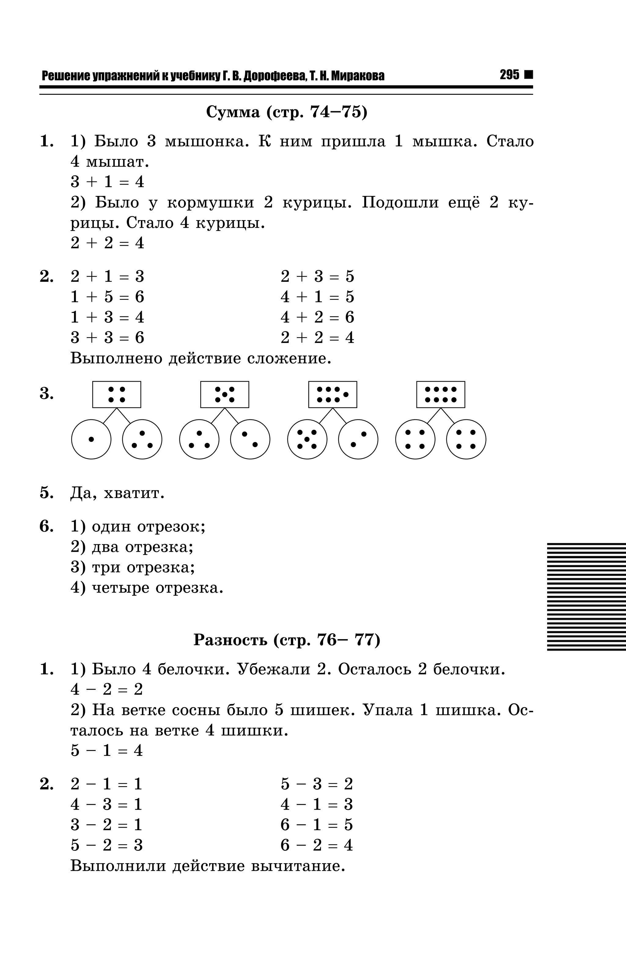 Решение упражнений к учебнику Г. В. Дорофеева, Т. Н. Миракова

295

Ñóììà (ñòð. 74–75)
1. 1) Áûëî 3 ìûøîíêà. Ê íèì ïðèøëà 1 ìûøêà. Ñòàëî
4 ìûøàò.
3+1=4
2) Áûëî ó êîðìóøêè 2 êóðèöû. Ïîäîøëè åù¸ 2 êóðèöû. Ñòàëî 4 êóðèöû.
2+2=4
2. 2 + 1 = 3
2+3=
1+5=6
4+1=
1+3=4
4+2=
3+3=6
2+2=
Âûïîëíåíî äåéñòâèå ñëîæåíèå.

5
5
6
4

3.

5. Äà, õâàòèò.
6. 1)
2)
3)
4)

îäèí îòðåçîê;
äâà îòðåçêà;
òðè îòðåçêà;
÷åòûðå îòðåçêà.
Ðàçíîñòü (ñòð. 76– 77)

1. 1) Áûëî 4 áåëî÷êè. Óáåæàëè 2. Îñòàëîñü 2 áåëî÷êè.
4–2=2
2) Íà âåòêå ñîñíû áûëî 5 øèøåê. Óïàëà 1 øèøêà. Îñòàëîñü íà âåòêå 4 øèøêè.
5–1=4
2. 2 – 1 = 1
5–3=2
4–3=1
4–1=3
3–2=1
6–1=5
5–2=3
6–2=4
Âûïîëíèëè äåéñòâèå âû÷èòàíèå.

 