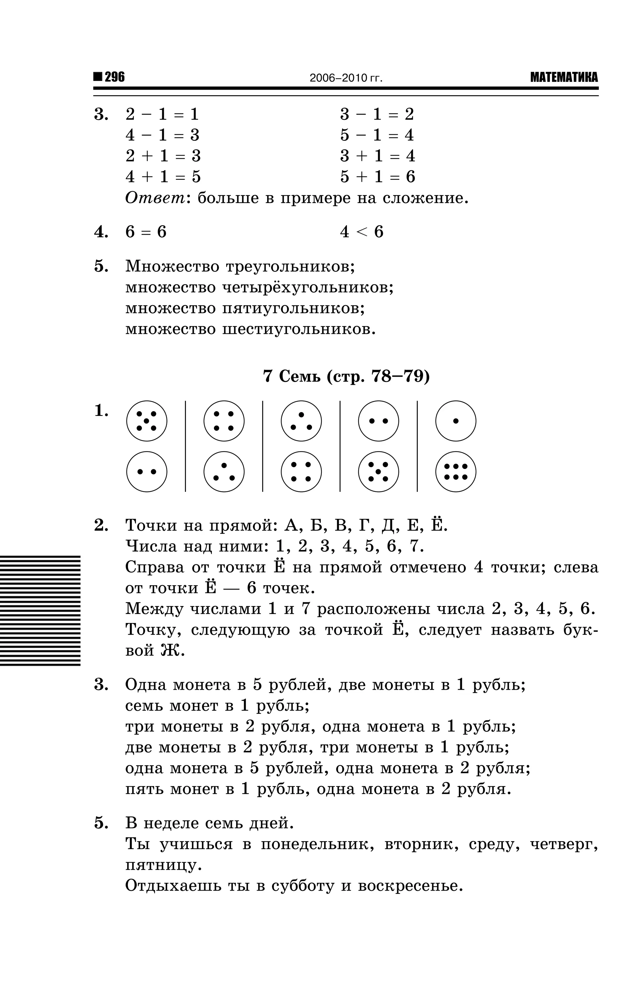 296

2006–2010 гг.

МАТЕМАТИКА

3. 2 – 1 = 1
3–1=2
4–1=3
5–1=4
3+1=4
2+1=3
4+1=5
5+1=6
Îòâåò: áîëüøå â ïðèìåðå íà ñëîæåíèå.
4. 6 = 6

4<6

5. Ìíîæåñòâî òðåóãîëüíèêîâ;
ìíîæåñòâî ÷åòûð¸õóãîëüíèêîâ;
ìíîæåñòâî ïÿòèóãîëüíèêîâ;
ìíîæåñòâî øåñòèóãîëüíèêîâ.
7 Ñåìü (ñòð. 78–79)
1.

2. Òî÷êè íà ïðÿìîé: À, Á, Â, Ã, Ä, Å, ¨.
×èñëà íàä íèìè: 1, 2, 3, 4, 5, 6, 7.
Ñïðàâà îò òî÷êè ¨ íà ïðÿìîé îòìå÷åíî 4 òî÷êè; ñëåâà
îò òî÷êè ¨ — 6 òî÷åê.
Ìåæäó ÷èñëàìè 1 è 7 ðàñïîëîæåíû ÷èñëà 2, 3, 4, 5, 6.
Òî÷êó, ñëåäóþùóþ çà òî÷êîé ¨, ñëåäóåò íàçâàòü áóêâîé Æ.
3. Îäíà ìîíåòà â 5 ðóáëåé, äâå ìîíåòû â 1 ðóáëü;
ñåìü ìîíåò â 1 ðóáëü;
òðè ìîíåòû â 2 ðóáëÿ, îäíà ìîíåòà â 1 ðóáëü;
äâå ìîíåòû â 2 ðóáëÿ, òðè ìîíåòû â 1 ðóáëü;
îäíà ìîíåòà â 5 ðóáëåé, îäíà ìîíåòà â 2 ðóáëÿ;
ïÿòü ìîíåò â 1 ðóáëü, îäíà ìîíåòà â 2 ðóáëÿ.
5. Â íåäåëå ñåìü äíåé.
Òû ó÷èøüñÿ â ïîíåäåëüíèê, âòîðíèê, ñðåäó, ÷åòâåðã,
ïÿòíèöó.
Îòäûõàåøü òû â ñóááîòó è âîñêðåñåíüå.

 