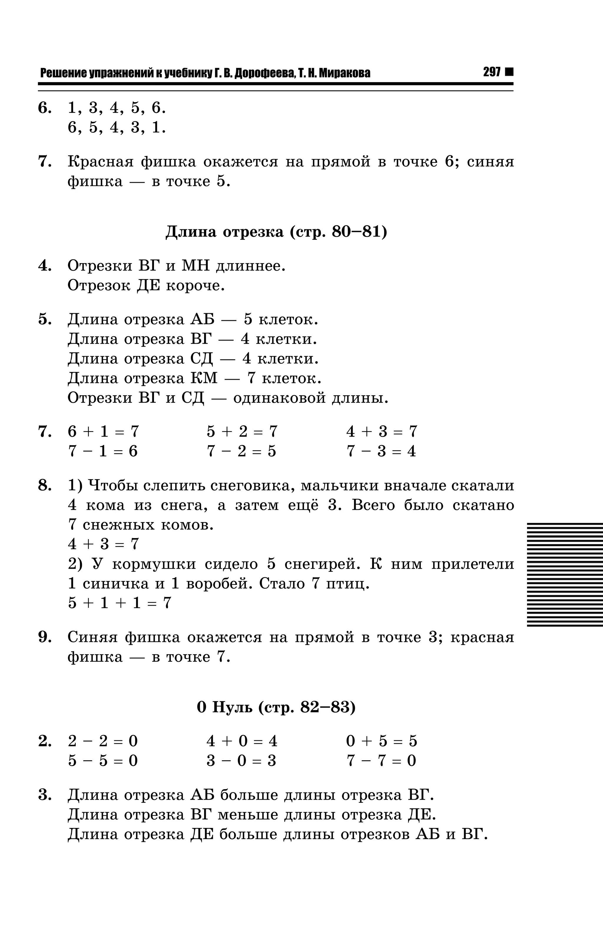 Решение упражнений к учебнику Г. В. Дорофеева, Т. Н. Миракова

297

6. 1, 3, 4, 5, 6.
6, 5, 4, 3, 1.
7. Êðàñíàÿ ôèøêà îêàæåòñÿ íà ïðÿìîé â òî÷êå 6; ñèíÿÿ
ôèøêà — â òî÷êå 5.
Äëèíà îòðåçêà (ñòð. 80–81)
4. Îòðåçêè ÂÃ è ÌÍ äëèííåå.
Îòðåçîê ÄÅ êîðî÷å.
5. Äëèíà îòðåçêà ÀÁ — 5 êëåòîê.
Äëèíà îòðåçêà ÂÃ — 4 êëåòêè.
Äëèíà îòðåçêà ÑÄ — 4 êëåòêè.
Äëèíà îòðåçêà ÊÌ — 7 êëåòîê.
Îòðåçêè ÂÃ è ÑÄ — îäèíàêîâîé äëèíû.
7. 6 + 1 = 7
7–1=6

5+2=7
7–2=5

4+3=7
7–3=4

8. 1) ×òîáû ñëåïèòü ñíåãîâèêà, ìàëü÷èêè âíà÷àëå ñêàòàëè
4 êîìà èç ñíåãà, à çàòåì åù¸ 3. Âñåãî áûëî ñêàòàíî
7 ñíåæíûõ êîìîâ.
4+3=7
2) Ó êîðìóøêè ñèäåëî 5 ñíåãèðåé. Ê íèì ïðèëåòåëè
1 ñèíè÷êà è 1 âîðîáåé. Ñòàëî 7 ïòèö.
5+1+1=7
9. Ñèíÿÿ ôèøêà îêàæåòñÿ íà ïðÿìîé â òî÷êå 3; êðàñíàÿ
ôèøêà — â òî÷êå 7.
0 Íóëü (ñòð. 82–83)
2. 2 – 2 = 0
5–5=0

4+0=4
3–0=3

0+5=5
7–7=0

3. Äëèíà îòðåçêà ÀÁ áîëüøå äëèíû îòðåçêà ÂÃ.
Äëèíà îòðåçêà ÂÃ ìåíüøå äëèíû îòðåçêà ÄÅ.
Äëèíà îòðåçêà ÄÅ áîëüøå äëèíû îòðåçêîâ ÀÁ è ÂÃ.

 