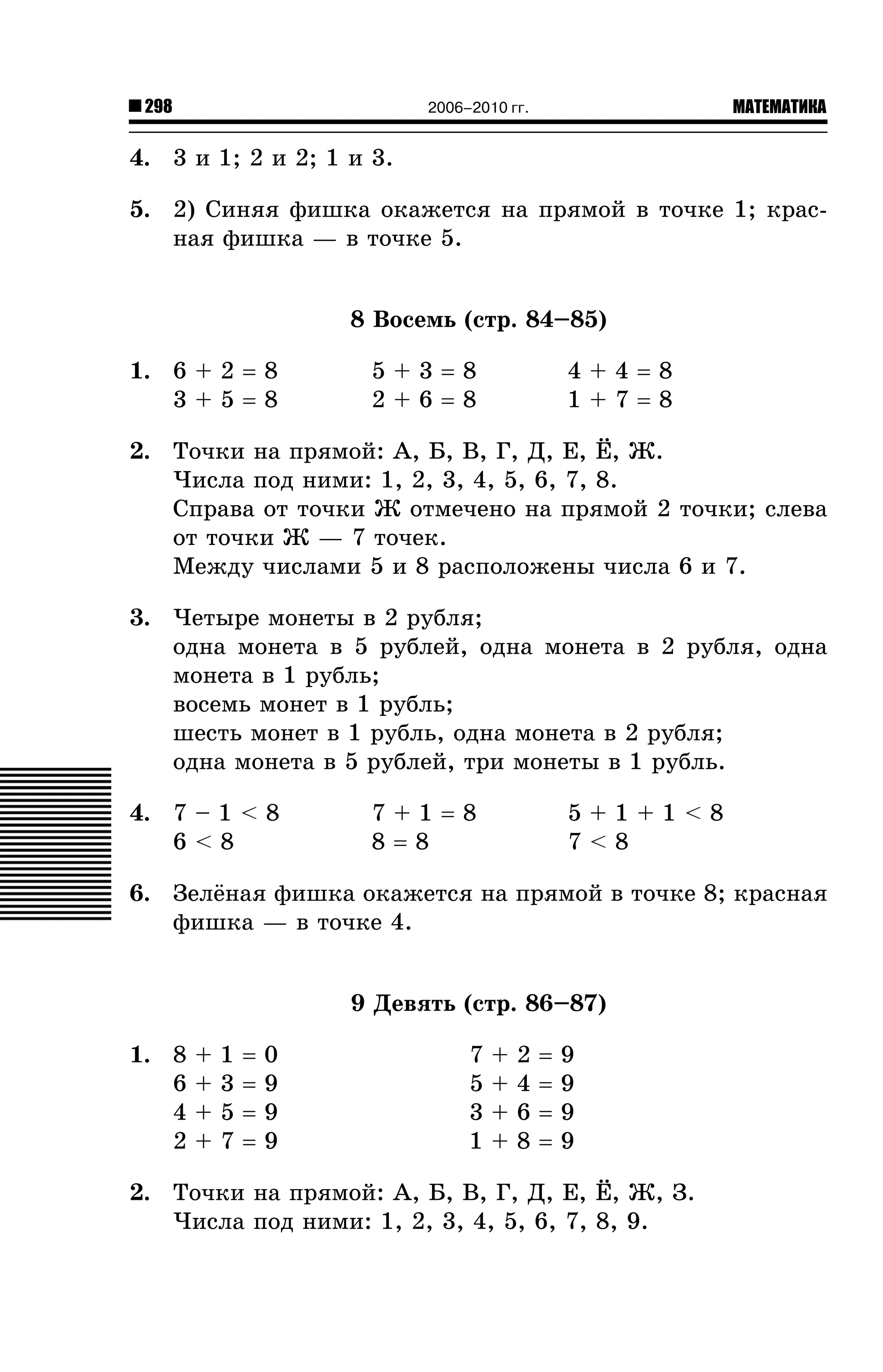 298

МАТЕМАТИКА

2006–2010 гг.

4. 3 è 1; 2 è 2; 1 è 3.
5. 2) Ñèíÿÿ ôèøêà îêàæåòñÿ íà ïðÿìîé â òî÷êå 1; êðàñíàÿ ôèøêà — â òî÷êå 5.
8 Âîñåìü (ñòð. 84–85)
1. 6 + 2 = 8
3+5=8

5+3=8
2+6=8

4+4=8
1+7=8

2. Òî÷êè íà ïðÿìîé: À, Á, Â, Ã, Ä, Å, ¨, Æ.
×èñëà ïîä íèìè: 1, 2, 3, 4, 5, 6, 7, 8.
Ñïðàâà îò òî÷êè Æ îòìå÷åíî íà ïðÿìîé 2 òî÷êè; ñëåâà
îò òî÷êè Æ — 7 òî÷åê.
Ìåæäó ÷èñëàìè 5 è 8 ðàñïîëîæåíû ÷èñëà 6 è 7.
3. ×åòûðå ìîíåòû â 2 ðóáëÿ;
îäíà ìîíåòà â 5 ðóáëåé, îäíà ìîíåòà â 2 ðóáëÿ, îäíà
ìîíåòà â 1 ðóáëü;
âîñåìü ìîíåò â 1 ðóáëü;
øåñòü ìîíåò â 1 ðóáëü, îäíà ìîíåòà â 2 ðóáëÿ;
îäíà ìîíåòà â 5 ðóáëåé, òðè ìîíåòû â 1 ðóáëü.
4. 7 – 1 < 8
6<8

7+1=8
8=8

5+1+1<8
7<8

6. Çåë¸íàÿ ôèøêà îêàæåòñÿ íà ïðÿìîé â òî÷êå 8; êðàñíàÿ
ôèøêà — â òî÷êå 4.
9 Äåâÿòü (ñòð. 86–87)
1. 8
6
4
2

+
+
+
+

1
3
5
7

=
=
=
=

0
9
9
9

7
5
3
1

+
+
+
+

2
4
6
8

=
=
=
=

9
9
9
9

2. Òî÷êè íà ïðÿìîé: À, Á, Â, Ã, Ä, Å, ¨, Æ, Ç.
×èñëà ïîä íèìè: 1, 2, 3, 4, 5, 6, 7, 8, 9.

 
