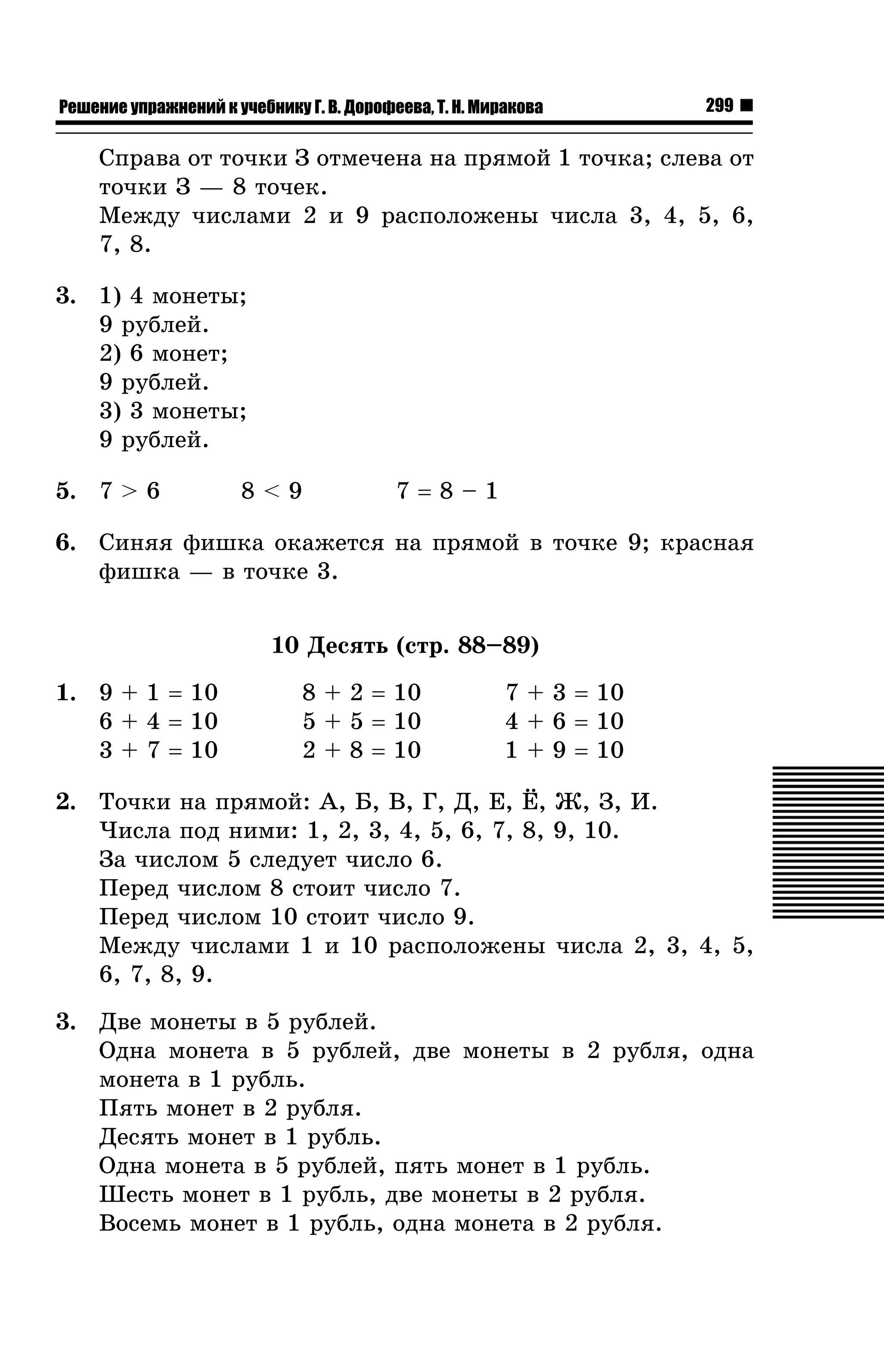 Решение упражнений к учебнику Г. В. Дорофеева, Т. Н. Миракова

299

Ñïðàâà îò òî÷êè Ç îòìå÷åíà íà ïðÿìîé 1 òî÷êà; ñëåâà îò
òî÷êè Ç — 8 òî÷åê.
Ìåæäó ÷èñëàìè 2 è 9 ðàñïîëîæåíû ÷èñëà 3, 4, 5, 6,
7, 8.
3. 1) 4 ìîíåòû;
9 ðóáëåé.
2) 6 ìîíåò;
9 ðóáëåé.
3) 3 ìîíåòû;
9 ðóáëåé.
5. 7 > 6

8<9

7=8–1

6. Ñèíÿÿ ôèøêà îêàæåòñÿ íà ïðÿìîé â òî÷êå 9; êðàñíàÿ
ôèøêà — â òî÷êå 3.
10 Äåñÿòü (ñòð. 88–89)
1. 9 + 1 = 10
6 + 4 = 10
3 + 7 = 10

8 + 2 = 10
5 + 5 = 10
2 + 8 = 10

7 + 3 = 10
4 + 6 = 10
1 + 9 = 10

2. Òî÷êè íà ïðÿìîé: À, Á, Â, Ã, Ä, Å, ¨, Æ, Ç, È.
×èñëà ïîä íèìè: 1, 2, 3, 4, 5, 6, 7, 8, 9, 10.
Çà ÷èñëîì 5 ñëåäóåò ÷èñëî 6.
Ïåðåä ÷èñëîì 8 ñòîèò ÷èñëî 7.
Ïåðåä ÷èñëîì 10 ñòîèò ÷èñëî 9.
Ìåæäó ÷èñëàìè 1 è 10 ðàñïîëîæåíû ÷èñëà 2, 3, 4, 5,
6, 7, 8, 9.
3. Äâå ìîíåòû â 5 ðóáëåé.
Îäíà ìîíåòà â 5 ðóáëåé, äâå ìîíåòû â 2 ðóáëÿ, îäíà
ìîíåòà â 1 ðóáëü.
Ïÿòü ìîíåò â 2 ðóáëÿ.
Äåñÿòü ìîíåò â 1 ðóáëü.
Îäíà ìîíåòà â 5 ðóáëåé, ïÿòü ìîíåò â 1 ðóáëü.
Øåñòü ìîíåò â 1 ðóáëü, äâå ìîíåòû â 2 ðóáëÿ.
Âîñåìü ìîíåò â 1 ðóáëü, îäíà ìîíåòà â 2 ðóáëÿ.

 
