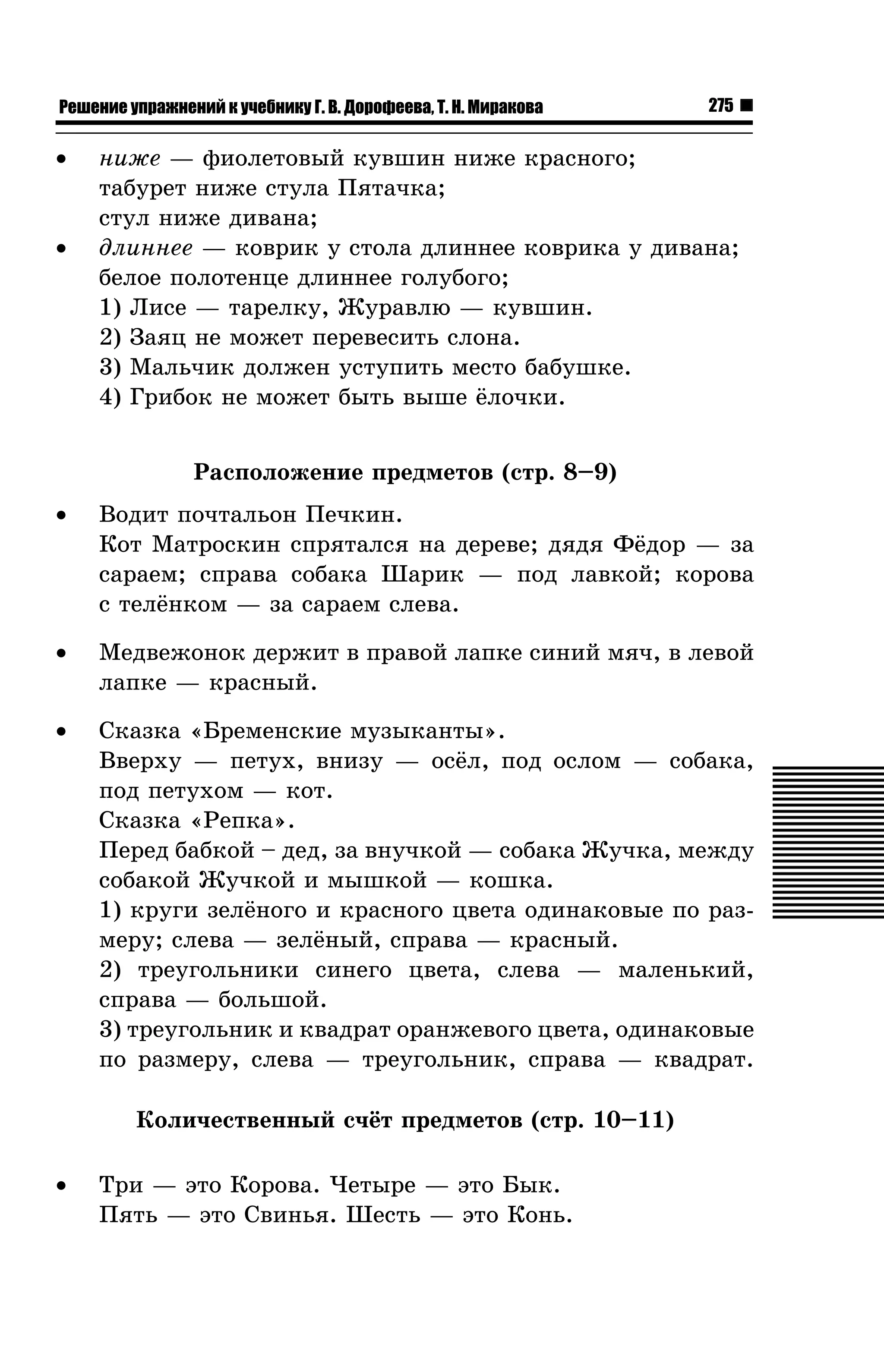 Решение упражнений к учебнику Г. В. Дорофеева, Т. Н. Миракова

•

•

275

íèæå — ôèîëåòîâûé êóâøèí íèæå êðàñíîãî;
òàáóðåò íèæå ñòóëà Ïÿòà÷êà;
ñòóë íèæå äèâàíà;
äëèííåå — êîâðèê ó ñòîëà äëèííåå êîâðèêà ó äèâàíà;
áåëîå ïîëîòåíöå äëèííåå ãîëóáîãî;
1) Ëèñå — òàðåëêó, Æóðàâëþ — êóâøèí.
2) Çàÿö íå ìîæåò ïåðåâåñèòü ñëîíà.
3) Ìàëü÷èê äîëæåí óñòóïèòü ìåñòî áàáóøêå.
4) Ãðèáîê íå ìîæåò áûòü âûøå ¸ëî÷êè.
Ðàñïîëîæåíèå ïðåäìåòîâ (ñòð. 8–9)

•

Âîäèò ïî÷òàëüîí Ïå÷êèí.
Êîò Ìàòðîñêèí ñïðÿòàëñÿ íà äåðåâå; äÿäÿ Ô¸äîð — çà
ñàðàåì; ñïðàâà ñîáàêà Øàðèê — ïîä ëàâêîé; êîðîâà
ñ òåë¸íêîì — çà ñàðàåì ñëåâà.

•

Ìåäâåæîíîê äåðæèò â ïðàâîé ëàïêå ñèíèé ìÿ÷, â ëåâîé
ëàïêå — êðàñíûé.

•

Ñêàçêà «Áðåìåíñêèå ìóçûêàíòû».
Ââåðõó — ïåòóõ, âíèçó — îñ¸ë, ïîä îñëîì — ñîáàêà,
ïîä ïåòóõîì — êîò.
Ñêàçêà «Ðåïêà».
Ïåðåä áàáêîé – äåä, çà âíó÷êîé — ñîáàêà Æó÷êà, ìåæäó
ñîáàêîé Æó÷êîé è ìûøêîé — êîøêà.
1) êðóãè çåë¸íîãî è êðàñíîãî öâåòà îäèíàêîâûå ïî ðàçìåðó; ñëåâà — çåë¸íûé, ñïðàâà — êðàñíûé.
2) òðåóãîëüíèêè ñèíåãî öâåòà, ñëåâà — ìàëåíüêèé,
ñïðàâà — áîëüøîé.
3) òðåóãîëüíèê è êâàäðàò îðàíæåâîãî öâåòà, îäèíàêîâûå
ïî ðàçìåðó, ñëåâà — òðåóãîëüíèê, ñïðàâà — êâàäðàò.
Êîëè÷åñòâåííûé ñ÷¸ò ïðåäìåòîâ (ñòð. 10–11)

•

Òðè — ýòî Êîðîâà. ×åòûðå — ýòî Áûê.
Ïÿòü — ýòî Ñâèíüÿ. Øåñòü — ýòî Êîíü.

 