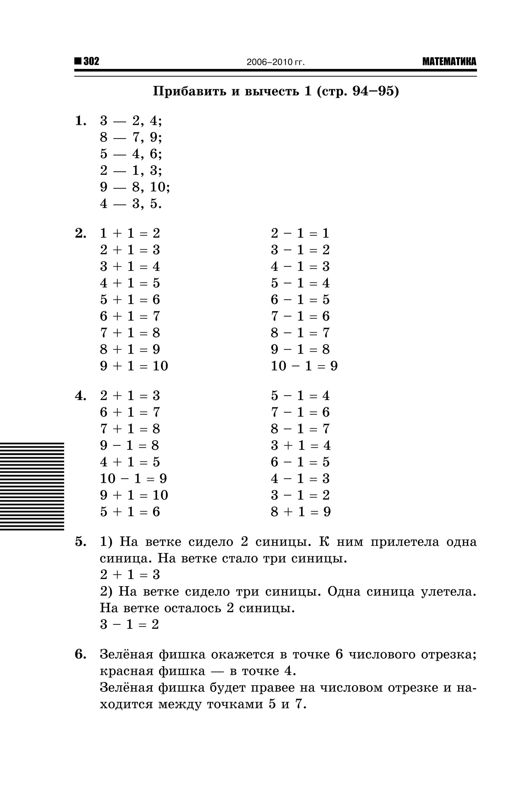 302

2006–2010 гг.

МАТЕМАТИКА

Ïðèáàâèòü è âû÷åñòü 1 (ñòð. 94–95)
1. 3
8
5
2
9
4

—
—
—
—
—
—

2. 1
2
3
4
5
6
7
8
9

+
+
+
+
+
+
+
+
+

2,
7,
4,
1,
8,
3,

4;
9;
6;
3;
10;
5.

=
=
=
=
=
=
=
=
=

2
3
4
5
6
7
8
9
10

1
1
1
1
1
1
1
1
1

4. 2 + 1 = 3
6+1=7
7+1=8
9–1=8
4+1=5
10 – 1 = 9
9 + 1 = 10
5+1=6

2–1=1
3–1=2
4–1=3
5–1=4
6–1=5
7–1=6
8–1=7
9–1=8
10 – 1 = 9
5
7
8
3
6
4
3
8

–1=4
–1=6
–1=7
+1=4
–1=5
–1=3
–1=2
+1=9

5. 1) Íà âåòêå ñèäåëî 2 ñèíèöû. Ê íèì ïðèëåòåëà îäíà
ñèíèöà. Íà âåòêå ñòàëî òðè ñèíèöû.
2+1=3
2) Íà âåòêå ñèäåëî òðè ñèíèöû. Îäíà ñèíèöà óëåòåëà.
Íà âåòêå îñòàëîñü 2 ñèíèöû.
3–1=2
6. Çåë¸íàÿ
êðàñíàÿ
Çåë¸íàÿ
õîäèòñÿ

ôèøêà îêàæåòñÿ â òî÷êå 6 ÷èñëîâîãî îòðåçêà;
ôèøêà — â òî÷êå 4.
ôèøêà áóäåò ïðàâåå íà ÷èñëîâîì îòðåçêå è íàìåæäó òî÷êàìè 5 è 7.

 