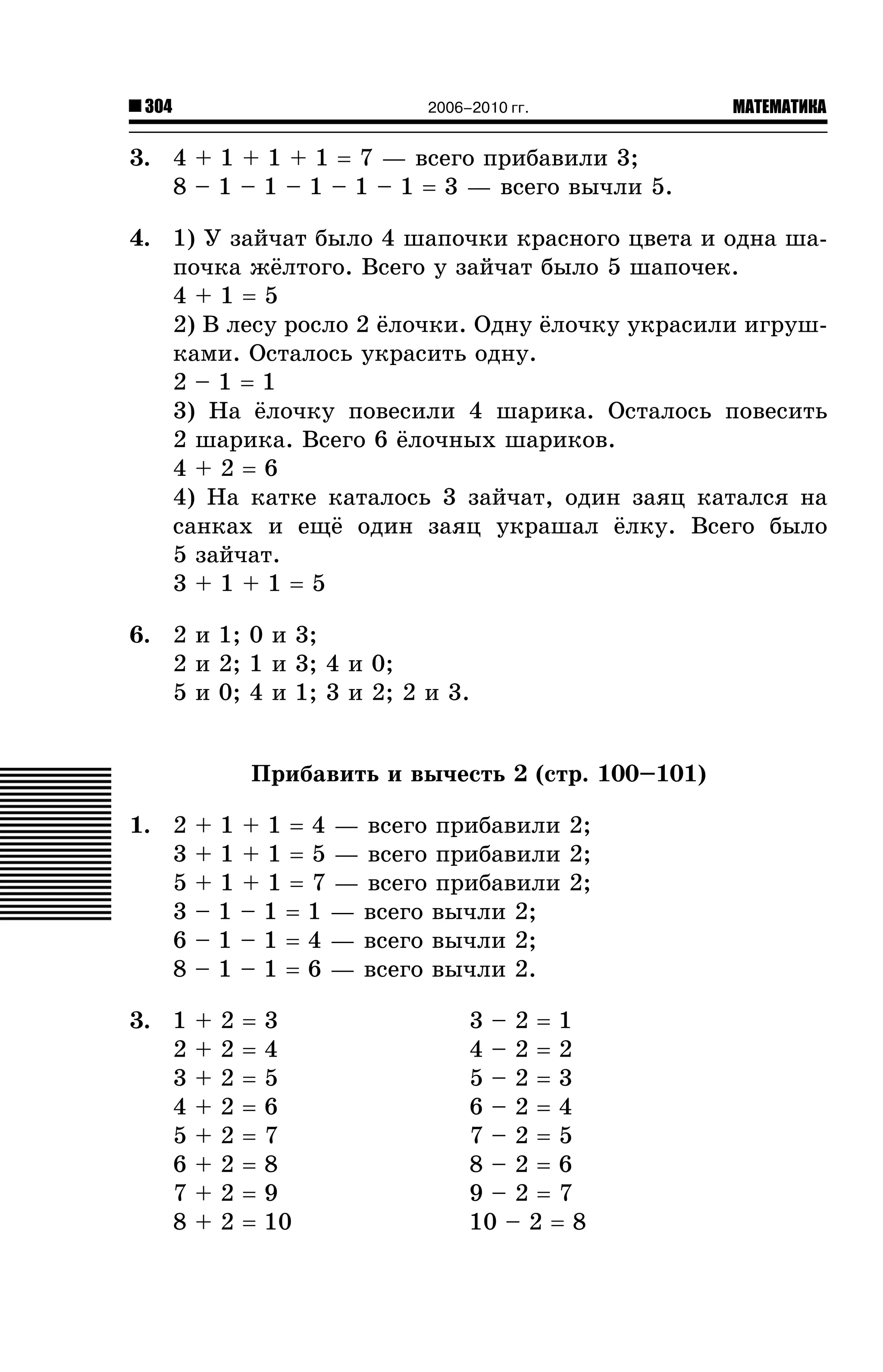 304

2006–2010 гг.

МАТЕМАТИКА

3. 4 + 1 + 1 + 1 = 7 — âñåãî ïðèáàâèëè 3;
8 – 1 – 1 – 1 – 1 – 1 = 3 — âñåãî âû÷ëè 5.
4. 1) Ó çàé÷àò áûëî 4 øàïî÷êè êðàñíîãî öâåòà è îäíà øàïî÷êà æ¸ëòîãî. Âñåãî ó çàé÷àò áûëî 5 øàïî÷åê.
4+1=5
2) Â ëåñó ðîñëî 2 ¸ëî÷êè. Îäíó ¸ëî÷êó óêðàñèëè èãðóøêàìè. Îñòàëîñü óêðàñèòü îäíó.
2–1=1
3) Íà ¸ëî÷êó ïîâåñèëè 4 øàðèêà. Îñòàëîñü ïîâåñèòü
2 øàðèêà. Âñåãî 6 ¸ëî÷íûõ øàðèêîâ.
4+2=6
4) Íà êàòêå êàòàëîñü 3 çàé÷àò, îäèí çàÿö êàòàëñÿ íà
ñàíêàõ è åù¸ îäèí çàÿö óêðàøàë ¸ëêó. Âñåãî áûëî
5 çàé÷àò.
3+1+1=5
6. 2 è 1; 0 è 3;
2 è 2; 1 è 3; 4 è 0;
5 è 0; 4 è 1; 3 è 2; 2 è 3.
Ïðèáàâèòü è âû÷åñòü 2 (ñòð. 100–101)
1. 2
3
5
3
6
8

+ 1 + 1 = 4 — âñåãî ïðèáàâèëè 2;
+ 1 + 1 = 5 — âñåãî ïðèáàâèëè 2;
+ 1 + 1 = 7 — âñåãî ïðèáàâèëè 2;
– 1 – 1 = 1 — âñåãî âû÷ëè 2;
– 1 – 1 = 4 — âñåãî âû÷ëè 2;
– 1 – 1 = 6 — âñåãî âû÷ëè 2.

3. 1
2
3
4
5
6
7
8

+
+
+
+
+
+
+
+

2
2
2
2
2
2
2
2

=
=
=
=
=
=
=
=

3
4
5
6
7
8
9
10

3–2=1
4–2=2
5–2=3
6–2=4
7–2=5
8–2=6
9–2=7
10 – 2 = 8

 