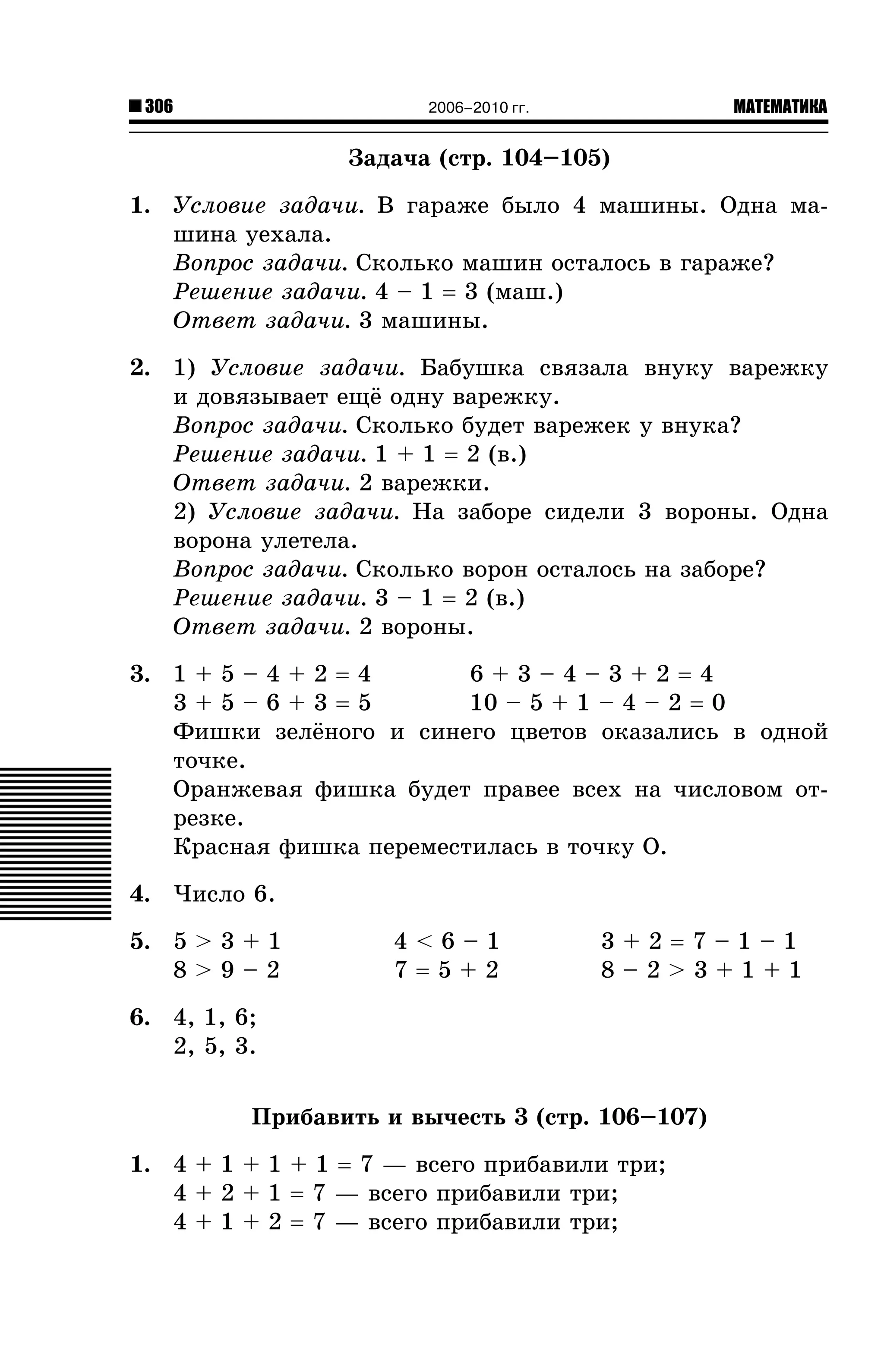 306

МАТЕМАТИКА

2006–2010 гг.

Çàäà÷à (ñòð. 104–105)
1. Óñëîâèå çàäà÷è. Â ãàðàæå áûëî 4 ìàøèíû. Îäíà ìàøèíà óåõàëà.
Âîïðîñ çàäà÷è. Ñêîëüêî ìàøèí îñòàëîñü â ãàðàæå?
Ðåøåíèå çàäà÷è. 4 – 1 = 3 (ìàø.)
Îòâåò çàäà÷è. 3 ìàøèíû.
2. 1) Óñëîâèå çàäà÷è. Áàáóøêà ñâÿçàëà âíóêó âàðåæêó
è äîâÿçûâàåò åù¸ îäíó âàðåæêó.
Âîïðîñ çàäà÷è. Ñêîëüêî áóäåò âàðåæåê ó âíóêà?
Ðåøåíèå çàäà÷è. 1 + 1 = 2 (â.)
Îòâåò çàäà÷è. 2 âàðåæêè.
2) Óñëîâèå çàäà÷è. Íà çàáîðå ñèäåëè 3 âîðîíû. Îäíà
âîðîíà óëåòåëà.
Âîïðîñ çàäà÷è. Ñêîëüêî âîðîí îñòàëîñü íà çàáîðå?
Ðåøåíèå çàäà÷è. 3 – 1 = 2 (â.)
Îòâåò çàäà÷è. 2 âîðîíû.
3. 1 + 5 – 4 + 2 = 4
6+3–4–3+2=4
3+5–6+3=5
10 – 5 + 1 – 4 – 2 = 0
Ôèøêè çåë¸íîãî è ñèíåãî öâåòîâ îêàçàëèñü â îäíîé
òî÷êå.
Îðàíæåâàÿ ôèøêà áóäåò ïðàâåå âñåõ íà ÷èñëîâîì îòðåçêå.
Êðàñíàÿ ôèøêà ïåðåìåñòèëàñü â òî÷êó Î.
4. ×èñëî 6.
5. 5 > 3 + 1
8>9–2

4<6–1
7=5+2

3+2=7–1–1
8–2>3+1+1

6. 4, 1, 6;
2, 5, 3.
Ïðèáàâèòü è âû÷åñòü 3 (ñòð. 106–107)
1. 4 + 1 + 1 + 1 = 7 — âñåãî ïðèáàâèëè òðè;
4 + 2 + 1 = 7 — âñåãî ïðèáàâèëè òðè;
4 + 1 + 2 = 7 — âñåãî ïðèáàâèëè òðè;

 
