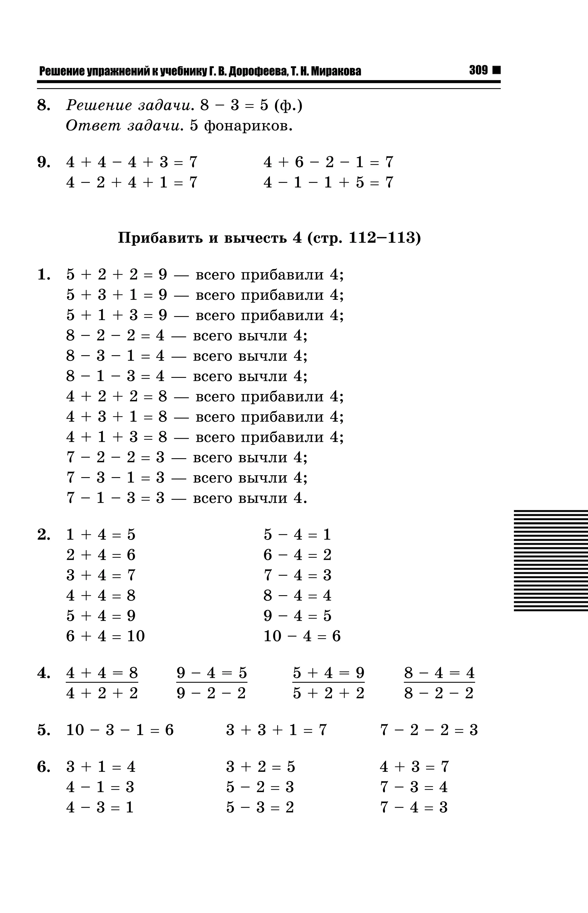 309

Решение упражнений к учебнику Г. В. Дорофеева, Т. Н. Миракова

8. Ðåøåíèå çàäà÷è. 8 – 3 = 5 (ô.)
Îòâåò çàäà÷è. 5 ôîíàðèêîâ.
9. 4 + 4 – 4 + 3 = 7
4–2+4+1=7

4+6–2–1=7
4–1–1+5=7

Ïðèáàâèòü è âû÷åñòü 4 (ñòð. 112–113)
1. 5
5
5
8
8
8
4
4
4
7
7
7

+ 2 + 2 = 9 — âñåãî ïðèáàâèëè
+ 3 + 1 = 9 — âñåãî ïðèáàâèëè
+ 1 + 3 = 9 — âñåãî ïðèáàâèëè
– 2 – 2 = 4 — âñåãî âû÷ëè 4;
– 3 – 1 = 4 — âñåãî âû÷ëè 4;
– 1 – 3 = 4 — âñåãî âû÷ëè 4;
+ 2 + 2 = 8 — âñåãî ïðèáàâèëè
+ 3 + 1 = 8 — âñåãî ïðèáàâèëè
+ 1 + 3 = 8 — âñåãî ïðèáàâèëè
– 2 – 2 = 3 — âñåãî âû÷ëè 4;
– 3 – 1 = 3 — âñåãî âû÷ëè 4;
– 1 – 3 = 3 — âñåãî âû÷ëè 4.

2. 1
2
3
4
5
6

+
+
+
+
+
+

4
4
4
4
4
4

=
=
=
=
=
=

4;
4;
4;

5–4=1
6–4=2
7–4=3
8–4=4
9–4=5
10 – 4 = 6

5
6
7
8
9
10

4. 4 + 4 = 8
4+2+2

4;
4;
4;

9–4=5
9–2–2

5+4=9
5+2+2

8–4=4
8–2–2

5. 10 – 3 – 1 = 6

3+3+1=7

7–2–2=3

6. 3 + 1 = 4
4–1=3
4–3=1

3+2=5
5–2=3
5–3=2

4+3=7
7–3=4
7–4=3

 