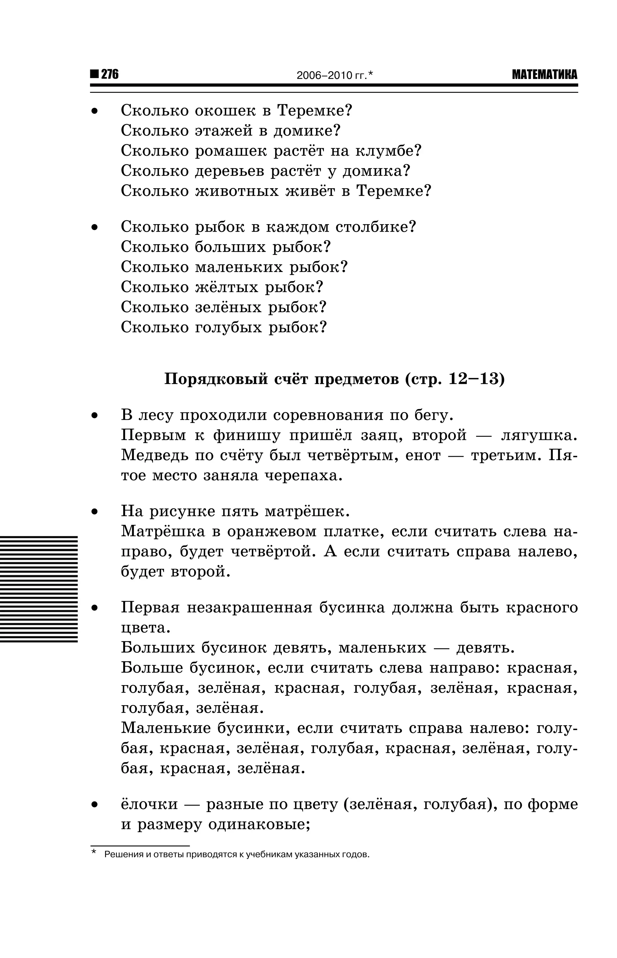 276

2006–2010 гг.*

•

Ñêîëüêî
Ñêîëüêî
Ñêîëüêî
Ñêîëüêî
Ñêîëüêî

îêîøåê â Òåðåìêå?
ýòàæåé â äîìèêå?
ðîìàøåê ðàñò¸ò íà êëóìáå?
äåðåâüåâ ðàñò¸ò ó äîìèêà?
æèâîòíûõ æèâ¸ò â Òåðåìêå?

•

Ñêîëüêî
Ñêîëüêî
Ñêîëüêî
Ñêîëüêî
Ñêîëüêî
Ñêîëüêî

МАТЕМАТИКА

ðûáîê â êàæäîì ñòîëáèêå?
áîëüøèõ ðûáîê?
ìàëåíüêèõ ðûáîê?
æ¸ëòûõ ðûáîê?
çåë¸íûõ ðûáîê?
ãîëóáûõ ðûáîê?

Ïîðÿäêîâûé ñ÷¸ò ïðåäìåòîâ (ñòð. 12–13)
•

Â ëåñó ïðîõîäèëè ñîðåâíîâàíèÿ ïî áåãó.
Ïåðâûì ê ôèíèøó ïðèø¸ë çàÿö, âòîðîé — ëÿãóøêà.
Ìåäâåäü ïî ñ÷¸òó áûë ÷åòâ¸ðòûì, åíîò — òðåòüèì. Ïÿòîå ìåñòî çàíÿëà ÷åðåïàõà.

•

Íà ðèñóíêå ïÿòü ìàòð¸øåê.
Ìàòð¸øêà â îðàíæåâîì ïëàòêå, åñëè ñ÷èòàòü ñëåâà íàïðàâî, áóäåò ÷åòâ¸ðòîé. À åñëè ñ÷èòàòü ñïðàâà íàëåâî,
áóäåò âòîðîé.

•

Ïåðâàÿ íåçàêðàøåííàÿ áóñèíêà äîëæíà áûòü êðàñíîãî
öâåòà.
Áîëüøèõ áóñèíîê äåâÿòü, ìàëåíüêèõ — äåâÿòü.
Áîëüøå áóñèíîê, åñëè ñ÷èòàòü ñëåâà íàïðàâî: êðàñíàÿ,
ãîëóáàÿ, çåë¸íàÿ, êðàñíàÿ, ãîëóáàÿ, çåë¸íàÿ, êðàñíàÿ,
ãîëóáàÿ, çåë¸íàÿ.
Ìàëåíüêèå áóñèíêè, åñëè ñ÷èòàòü ñïðàâà íàëåâî: ãîëóáàÿ, êðàñíàÿ, çåë¸íàÿ, ãîëóáàÿ, êðàñíàÿ, çåë¸íàÿ, ãîëóáàÿ, êðàñíàÿ, çåë¸íàÿ.

•

¸ëî÷êè — ðàçíûå ïî öâåòó (çåë¸íàÿ, ãîëóáàÿ), ïî ôîðìå
è ðàçìåðó îäèíàêîâûå;

*

Решения и ответы приводятся к учебникам указанных годов.

 