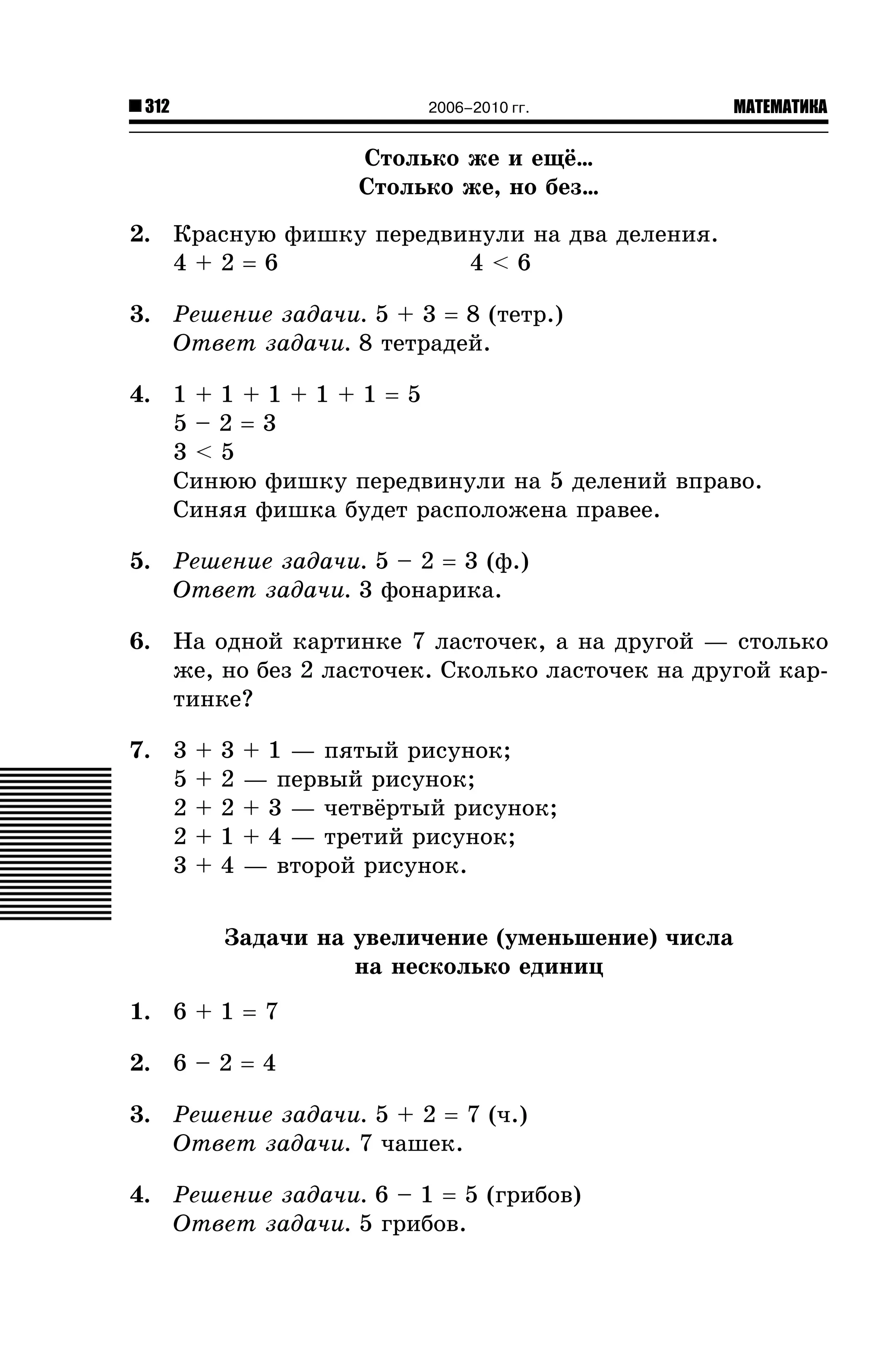 312

2006–2010 гг.

МАТЕМАТИКА

Ñòîëüêî æå è åù¸…
Ñòîëüêî æå, íî áåç…
2. Êðàñíóþ ôèøêó ïåðåäâèíóëè íà äâà äåëåíèÿ.
4+2=6
4<6
3. Ðåøåíèå çàäà÷è. 5 + 3 = 8 (òåòð.)
Îòâåò çàäà÷è. 8 òåòðàäåé.
4. 1 + 1 + 1 + 1 + 1 = 5
5–2=3
3<5
Ñèíþþ ôèøêó ïåðåäâèíóëè íà 5 äåëåíèé âïðàâî.
Ñèíÿÿ ôèøêà áóäåò ðàñïîëîæåíà ïðàâåå.
5. Ðåøåíèå çàäà÷è. 5 – 2 = 3 (ô.)
Îòâåò çàäà÷è. 3 ôîíàðèêà.
6. Íà îäíîé êàðòèíêå 7 ëàñòî÷åê, à íà äðóãîé — ñòîëüêî
æå, íî áåç 2 ëàñòî÷åê. Ñêîëüêî ëàñòî÷åê íà äðóãîé êàðòèíêå?
7. 3
5
2
2
3

+
+
+
+
+

3
2
2
1
4

+ 1 — ïÿòûé ðèñóíîê;
— ïåðâûé ðèñóíîê;
+ 3 — ÷åòâ¸ðòûé ðèñóíîê;
+ 4 — òðåòèé ðèñóíîê;
— âòîðîé ðèñóíîê.

Çàäà÷è íà óâåëè÷åíèå (óìåíüøåíèå) ÷èñëà
íà íåñêîëüêî åäèíèö
1. 6 + 1 = 7
2. 6 – 2 = 4
3. Ðåøåíèå çàäà÷è. 5 + 2 = 7 (÷.)
Îòâåò çàäà÷è. 7 ÷àøåê.
4. Ðåøåíèå çàäà÷è. 6 – 1 = 5 (ãðèáîâ)
Îòâåò çàäà÷è. 5 ãðèáîâ.

 