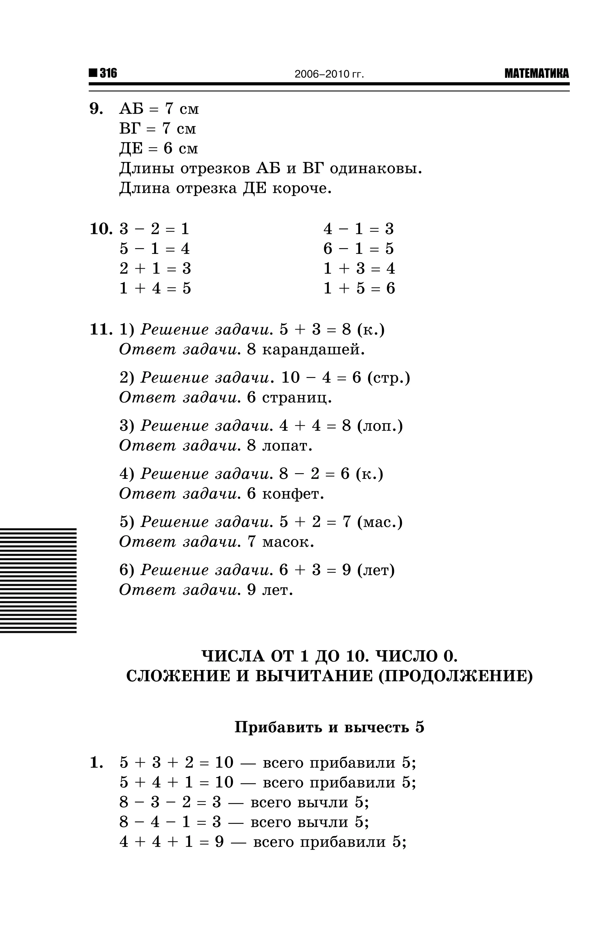 316

2006–2010 гг.

МАТЕМАТИКА

9. ÀÁ = 7 ñì
ÂÃ = 7 ñì
ÄÅ = 6 ñì
Äëèíû îòðåçêîâ ÀÁ è ÂÃ îäèíàêîâû.
Äëèíà îòðåçêà ÄÅ êîðî÷å.
10. 3
5
2
1

–2=1
–1=4
+1=3
+4=5

4
6
1
1

–1=3
–1=5
+3=4
+5=6

11. 1) Ðåøåíèå çàäà÷è. 5 + 3 = 8 (ê.)
Îòâåò çàäà÷è. 8 êàðàíäàøåé.
2) Ðåøåíèå çàäà÷è. 10 – 4 = 6 (ñòð.)
Îòâåò çàäà÷è. 6 ñòðàíèö.
3) Ðåøåíèå çàäà÷è. 4 + 4 = 8 (ëîï.)
Îòâåò çàäà÷è. 8 ëîïàò.
4) Ðåøåíèå çàäà÷è. 8 – 2 = 6 (ê.)
Îòâåò çàäà÷è. 6 êîíôåò.
5) Ðåøåíèå çàäà÷è. 5 + 2 = 7 (ìàñ.)
Îòâåò çàäà÷è. 7 ìàñîê.
6) Ðåøåíèå çàäà÷è. 6 + 3 = 9 (ëåò)
Îòâåò çàäà÷è. 9 ëåò.

×ÈÑËÀ ÎÒ 1 ÄÎ 10. ×ÈÑËÎ 0.
ÑËÎÆÅÍÈÅ È ÂÛ×ÈÒÀÍÈÅ (ÏÐÎÄÎËÆÅÍÈÅ)
Ïðèáàâèòü è âû÷åñòü 5
1. 5
5
8
8
4

+ 3 + 2 = 10 — âñåãî ïðèáàâèëè 5;
+ 4 + 1 = 10 — âñåãî ïðèáàâèëè 5;
– 3 – 2 = 3 — âñåãî âû÷ëè 5;
– 4 – 1 = 3 — âñåãî âû÷ëè 5;
+ 4 + 1 = 9 — âñåãî ïðèáàâèëè 5;

 