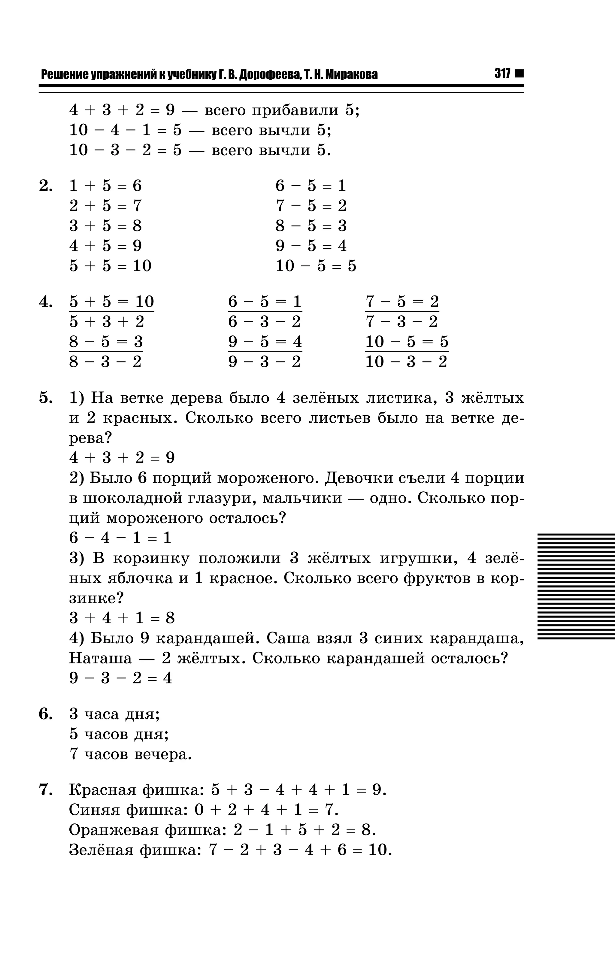 Решение упражнений к учебнику Г. В. Дорофеева, Т. Н. Миракова

317

4 + 3 + 2 = 9 — âñåãî ïðèáàâèëè 5;
10 – 4 – 1 = 5 — âñåãî âû÷ëè 5;
10 – 3 – 2 = 5 — âñåãî âû÷ëè 5.
5
5
5
5
5

=
=
=
=
=

2. 1
2
3
4
5

+
+
+
+
+

4. 5
5
8
8

+ 5 = 10
+3+2
–5=3
–3–2

6–5=1
7–5=2
8–5=3
9–5=4
10 – 5 = 5

6
7
8
9
10
6
6
9
9

–
–
–
–

5
3
5
3

=1
–2
=4
–2

7–5=2
7–3–2
10 – 5 = 5
10 – 3 – 2

5. 1) Íà âåòêå äåðåâà áûëî 4 çåë¸íûõ ëèñòèêà, 3 æ¸ëòûõ
è 2 êðàñíûõ. Ñêîëüêî âñåãî ëèñòüåâ áûëî íà âåòêå äåðåâà?
4+3+2=9
2) Áûëî 6 ïîðöèé ìîðîæåíîãî. Äåâî÷êè ñúåëè 4 ïîðöèè
â øîêîëàäíîé ãëàçóðè, ìàëü÷èêè — îäíî. Ñêîëüêî ïîðöèé ìîðîæåíîãî îñòàëîñü?
6–4–1=1
3) Â êîðçèíêó ïîëîæèëè 3 æ¸ëòûõ èãðóøêè, 4 çåë¸íûõ ÿáëî÷êà è 1 êðàñíîå. Ñêîëüêî âñåãî ôðóêòîâ â êîðçèíêå?
3+4+1=8
4) Áûëî 9 êàðàíäàøåé. Ñàøà âçÿë 3 ñèíèõ êàðàíäàøà,
Íàòàøà — 2 æ¸ëòûõ. Ñêîëüêî êàðàíäàøåé îñòàëîñü?
9–3–2=4
6. 3 ÷àñà äíÿ;
5 ÷àñîâ äíÿ;
7 ÷àñîâ âå÷åðà.
7. Êðàñíàÿ ôèøêà: 5 + 3 – 4 + 4 + 1 = 9.
Ñèíÿÿ ôèøêà: 0 + 2 + 4 + 1 = 7.
Îðàíæåâàÿ ôèøêà: 2 – 1 + 5 + 2 = 8.
Çåë¸íàÿ ôèøêà: 7 – 2 + 3 – 4 + 6 = 10.

 