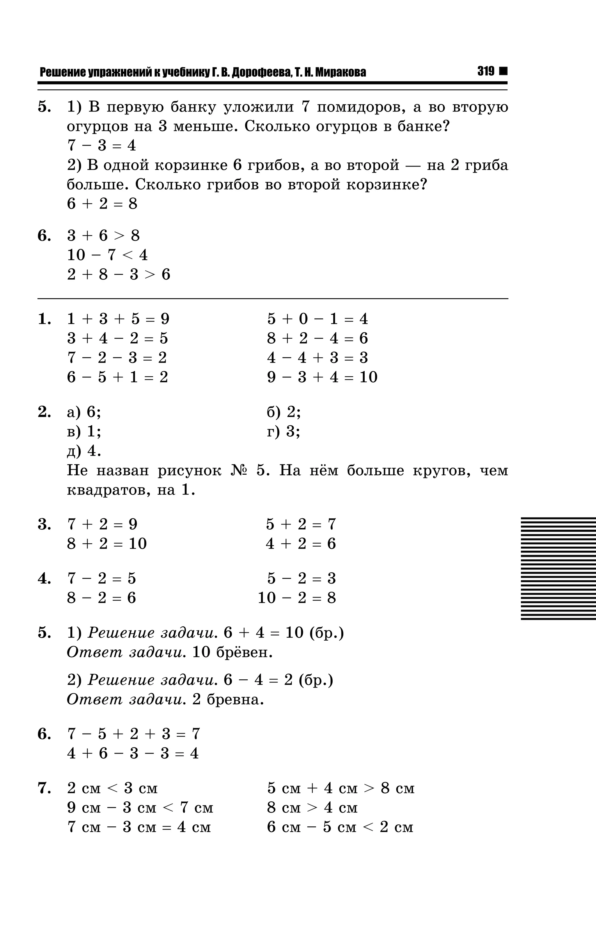 Решение упражнений к учебнику Г. В. Дорофеева, Т. Н. Миракова

319

5. 1) Â ïåðâóþ áàíêó óëîæèëè 7 ïîìèäîðîâ, à âî âòîðóþ
îãóðöîâ íà 3 ìåíüøå. Ñêîëüêî îãóðöîâ â áàíêå?
7–3=4
2) Â îäíîé êîðçèíêå 6 ãðèáîâ, à âî âòîðîé — íà 2 ãðèáà
áîëüøå. Ñêîëüêî ãðèáîâ âî âòîðîé êîðçèíêå?
6+2=8
6. 3 + 6 > 8
10 – 7 < 4
2+8–3>6
1. 1
3
7
6

+3+5=9
+4–2=5
–2–3=2
–5+1=2

5
8
4
9

+0–
+2–
–4+
–3+

1
4
3
4

=
=
=
=

4
6
3
10

2. à) 6;
á) 2;
â) 1;
ã) 3;
ä) 4.
Íå íàçâàí ðèñóíîê ¹ 5. Íà í¸ì áîëüøå êðóãîâ, ÷åì
êâàäðàòîâ, íà 1.
3. 7 + 2 = 9
8 + 2 = 10
4. 7 – 2 = 5
8–2=6

5+2=7
4+2=6
5–2=3
10 – 2 = 8

5. 1) Ðåøåíèå çàäà÷è. 6 + 4 = 10 (áð.)
Îòâåò çàäà÷è. 10 áð¸âåí.
2) Ðåøåíèå çàäà÷è. 6 – 4 = 2 (áð.)
Îòâåò çàäà÷è. 2 áðåâíà.
6. 7 – 5 + 2 + 3 = 7
4+6–3–3=4
7. 2 ñì < 3 ñì
9 ñì – 3 ñì < 7 ñì
7 ñì – 3 ñì = 4 ñì

5 ñì + 4 ñì > 8 ñì
8 ñì > 4 ñì
6 ñì – 5 ñì < 2 ñì

 