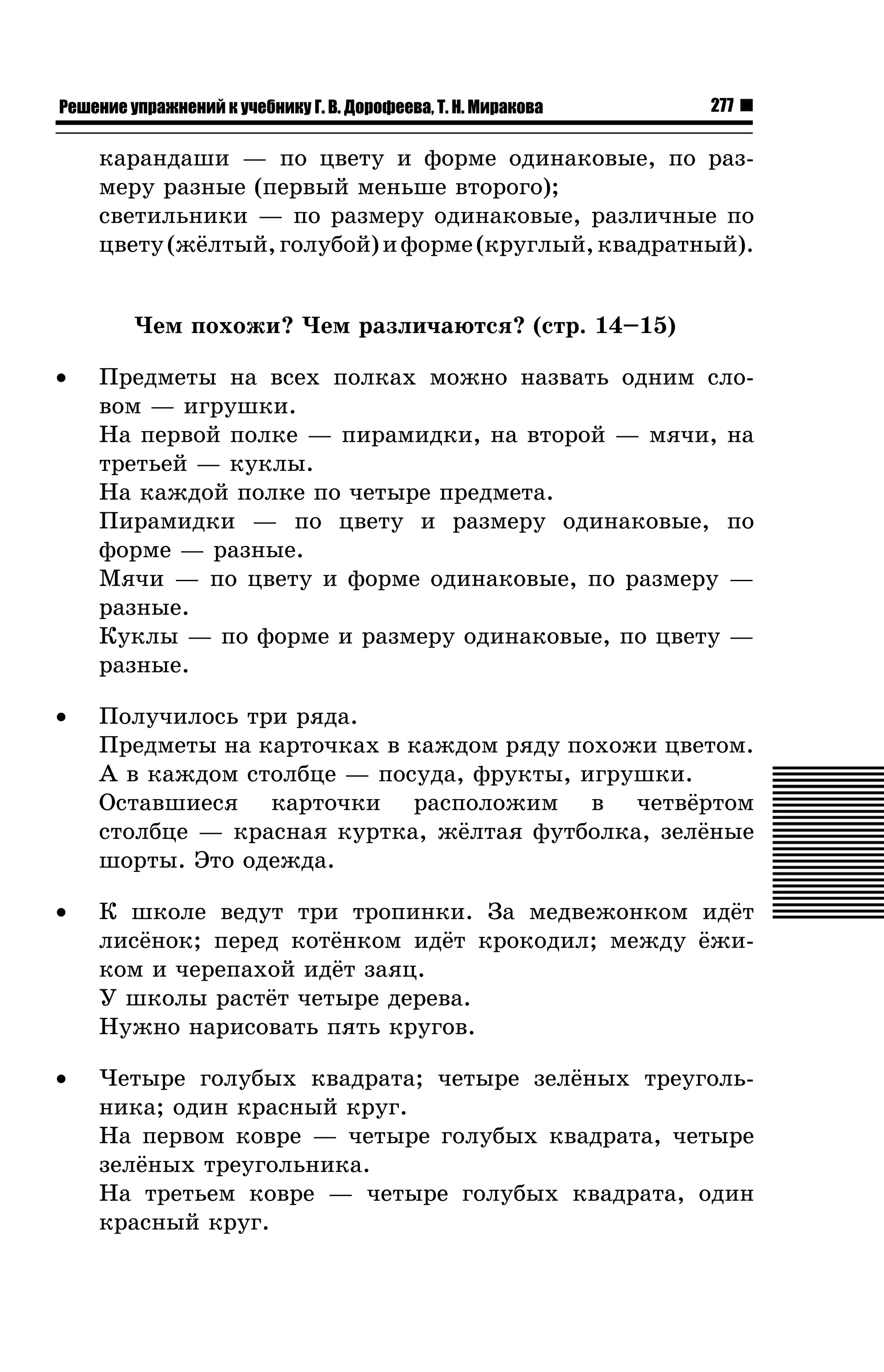 Решение упражнений к учебнику Г. В. Дорофеева, Т. Н. Миракова

277

êàðàíäàøè — ïî öâåòó è ôîðìå îäèíàêîâûå, ïî ðàçìåðó ðàçíûå (ïåðâûé ìåíüøå âòîðîãî);
ñâåòèëüíèêè — ïî ðàçìåðó îäèíàêîâûå, ðàçëè÷íûå ïî
öâåòó (æ¸ëòûé, ãîëóáîé) è ôîðìå (êðóãëûé, êâàäðàòíûé).
×åì ïîõîæè? ×åì ðàçëè÷àþòñÿ? (ñòð. 14–15)
•

Ïðåäìåòû íà âñåõ ïîëêàõ ìîæíî íàçâàòü îäíèì ñëîâîì — èãðóøêè.
Íà ïåðâîé ïîëêå — ïèðàìèäêè, íà âòîðîé — ìÿ÷è, íà
òðåòüåé — êóêëû.
Íà êàæäîé ïîëêå ïî ÷åòûðå ïðåäìåòà.
Ïèðàìèäêè — ïî öâåòó è ðàçìåðó îäèíàêîâûå, ïî
ôîðìå — ðàçíûå.
Ìÿ÷è — ïî öâåòó è ôîðìå îäèíàêîâûå, ïî ðàçìåðó —
ðàçíûå.
Êóêëû — ïî ôîðìå è ðàçìåðó îäèíàêîâûå, ïî öâåòó —
ðàçíûå.

•

Ïîëó÷èëîñü òðè ðÿäà.
Ïðåäìåòû íà êàðòî÷êàõ â êàæäîì ðÿäó ïîõîæè öâåòîì.
À â êàæäîì ñòîëáöå — ïîñóäà, ôðóêòû, èãðóøêè.
Îñòàâøèåñÿ êàðòî÷êè ðàñïîëîæèì â ÷åòâ¸ðòîì
ñòîëáöå — êðàñíàÿ êóðòêà, æ¸ëòàÿ ôóòáîëêà, çåë¸íûå
øîðòû. Ýòî îäåæäà.

•

Ê øêîëå âåäóò òðè òðîïèíêè. Çà ìåäâåæîíêîì èä¸ò
ëèñ¸íîê; ïåðåä êîò¸íêîì èä¸ò êðîêîäèë; ìåæäó ¸æèêîì è ÷åðåïàõîé èä¸ò çàÿö.
Ó øêîëû ðàñò¸ò ÷åòûðå äåðåâà.
Íóæíî íàðèñîâàòü ïÿòü êðóãîâ.

•

×åòûðå ãîëóáûõ êâàäðàòà; ÷åòûðå çåë¸íûõ òðåóãîëüíèêà; îäèí êðàñíûé êðóã.
Íà ïåðâîì êîâðå — ÷åòûðå ãîëóáûõ êâàäðàòà, ÷åòûðå
çåë¸íûõ òðåóãîëüíèêà.
Íà òðåòüåì êîâðå — ÷åòûðå ãîëóáûõ êâàäðàòà, îäèí
êðàñíûé êðóã.

 