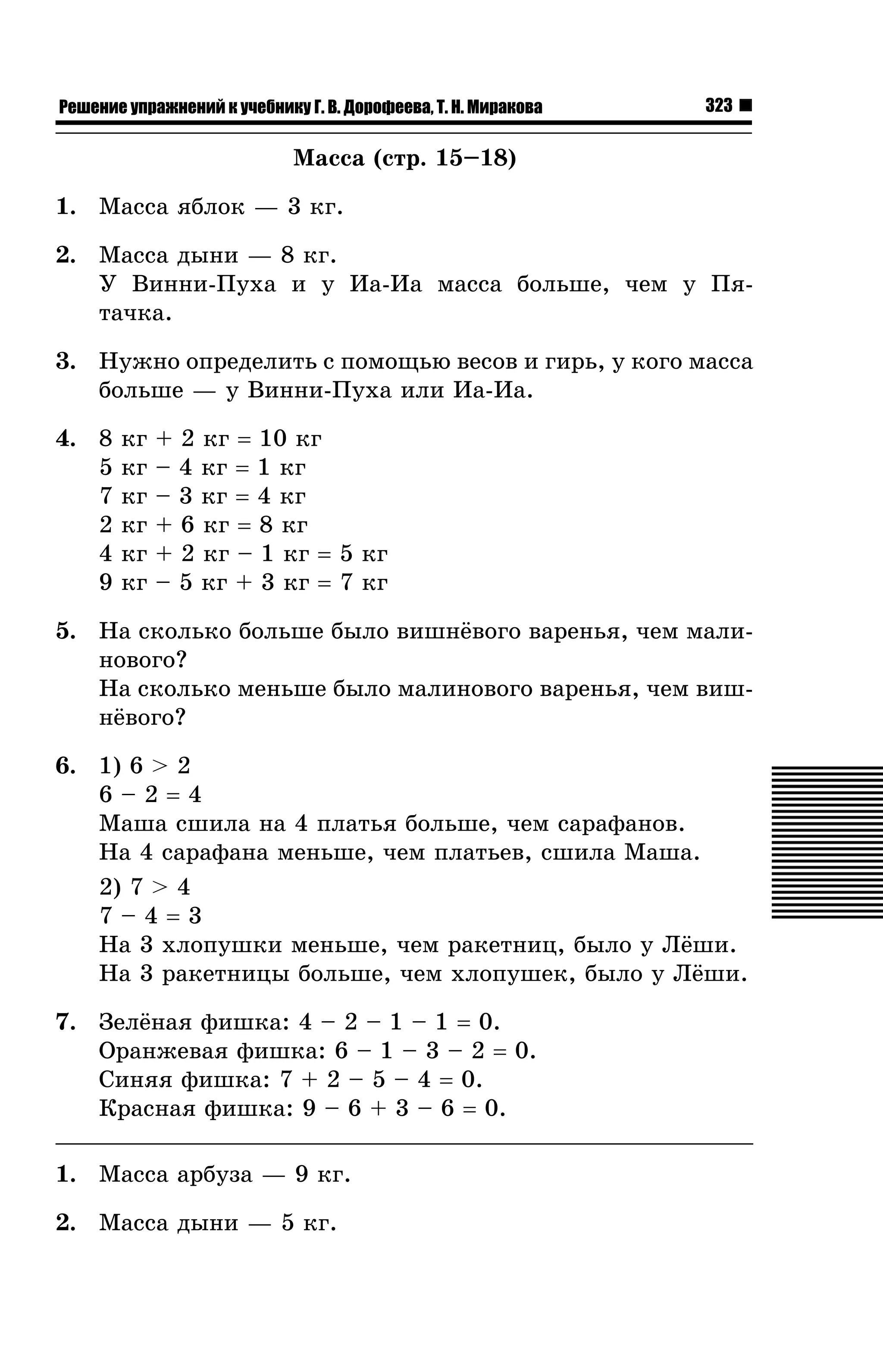 Решение упражнений к учебнику Г. В. Дорофеева, Т. Н. Миракова

323

Ìàññà (ñòð. 15–18)
1. Ìàññà ÿáëîê — 3 êã.
2. Ìàññà äûíè — 8 êã.
Ó Âèííè-Ïóõà è ó Èà-Èà ìàññà áîëüøå, ÷åì ó Ïÿòà÷êà.
3. Íóæíî îïðåäåëèòü ñ ïîìîùüþ âåñîâ è ãèðü, ó êîãî ìàññà
áîëüøå — ó Âèííè-Ïóõà èëè Èà-Èà.
4. 8
5
7
2
4
9

êã
êã
êã
êã
êã
êã

+ 2 êã = 10 êã
– 4 êã = 1 êã
– 3 êã = 4 êã
+ 6 êã = 8 êã
+ 2 êã – 1 êã = 5 êã
– 5 êã + 3 êã = 7 êã

5. Íà ñêîëüêî áîëüøå áûëî âèøí¸âîãî âàðåíüÿ, ÷åì ìàëèíîâîãî?
Íà ñêîëüêî ìåíüøå áûëî ìàëèíîâîãî âàðåíüÿ, ÷åì âèøí¸âîãî?
6. 1) 6 > 2
6–2=4
Ìàøà ñøèëà íà 4 ïëàòüÿ áîëüøå, ÷åì ñàðàôàíîâ.
Íà 4 ñàðàôàíà ìåíüøå, ÷åì ïëàòüåâ, ñøèëà Ìàøà.
2) 7 > 4
7–4=3
Íà 3 õëîïóøêè ìåíüøå, ÷åì ðàêåòíèö, áûëî ó Ë¸øè.
Íà 3 ðàêåòíèöû áîëüøå, ÷åì õëîïóøåê, áûëî ó Ë¸øè.
7. Çåë¸íàÿ ôèøêà: 4 – 2 – 1 – 1 = 0.
Îðàíæåâàÿ ôèøêà: 6 – 1 – 3 – 2 = 0.
Ñèíÿÿ ôèøêà: 7 + 2 – 5 – 4 = 0.
Êðàñíàÿ ôèøêà: 9 – 6 + 3 – 6 = 0.
1. Ìàññà àðáóçà — 9 êã.
2. Ìàññà äûíè — 5 êã.

 
