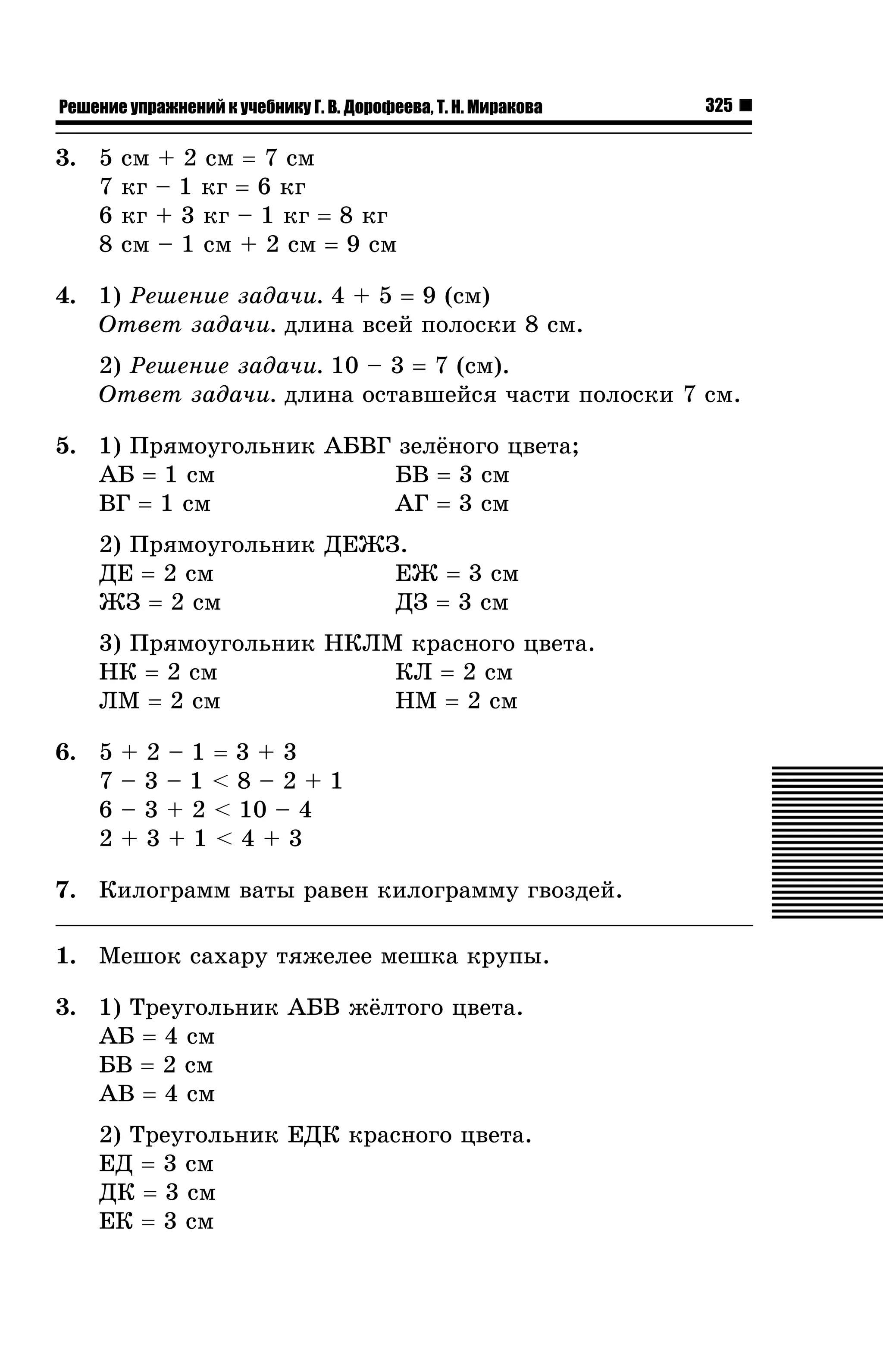 Решение упражнений к учебнику Г. В. Дорофеева, Т. Н. Миракова

3. 5
7
6
8

325

ñì + 2 ñì = 7 ñì
êã – 1 êã = 6 êã
êã + 3 êã – 1 êã = 8 êã
ñì – 1 ñì + 2 ñì = 9 ñì

4. 1) Ðåøåíèå çàäà÷è. 4 + 5 = 9 (ñì)
Îòâåò çàäà÷è. äëèíà âñåé ïîëîñêè 8 ñì.
2) Ðåøåíèå çàäà÷è. 10 – 3 = 7 (ñì).
Îòâåò çàäà÷è. äëèíà îñòàâøåéñÿ ÷àñòè ïîëîñêè 7 ñì.
5. 1) Ïðÿìîóãîëüíèê ÀÁÂÃ çåë¸íîãî öâåòà;
ÀÁ = 1 ñì
ÁÂ = 3 ñì
ÂÃ = 1 ñì
ÀÃ = 3 ñì
2) Ïðÿìîóãîëüíèê ÄÅÆÇ.
ÅÆ = 3 ñì
ÄÅ = 2 ñì
ÆÇ = 2 ñì
ÄÇ = 3 ñì
3) Ïðÿìîóãîëüíèê ÍÊËÌ êðàñíîãî öâåòà.
ÍÊ = 2 ñì
ÊË = 2 ñì
ËÌ = 2 ñì
ÍÌ = 2 ñì
6. 5
7
6
2

+2–1=3+3
–3–1<8–2+1
– 3 + 2 < 10 – 4
+3+1<4+3

7. Êèëîãðàìì âàòû ðàâåí êèëîãðàììó ãâîçäåé.
1. Ìåøîê ñàõàðó òÿæåëåå ìåøêà êðóïû.
3. 1) Òðåóãîëüíèê ÀÁÂ æ¸ëòîãî öâåòà.
ÀÁ = 4 ñì
ÁÂ = 2 ñì
ÀÂ = 4 ñì
2) Òðåóãîëüíèê ÅÄÊ êðàñíîãî öâåòà.
ÅÄ = 3 ñì
ÄÊ = 3 ñì
ÅÊ = 3 ñì

 