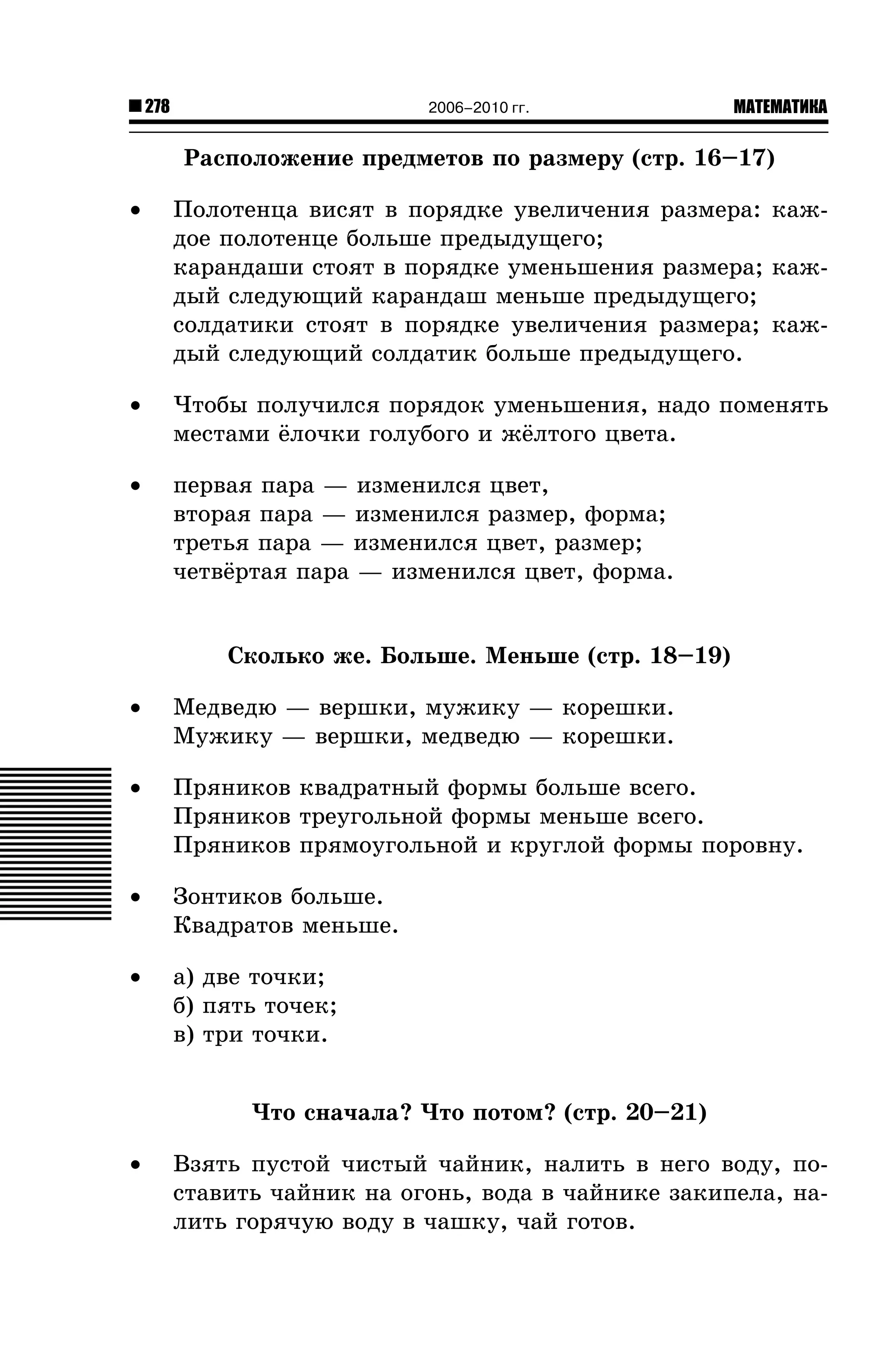 278

2006–2010 гг.

МАТЕМАТИКА

Ðàñïîëîæåíèå ïðåäìåòîâ ïî ðàçìåðó (ñòð. 16–17)
•

Ïîëîòåíöà âèñÿò â ïîðÿäêå óâåëè÷åíèÿ ðàçìåðà: êàæäîå ïîëîòåíöå áîëüøå ïðåäûäóùåãî;
êàðàíäàøè ñòîÿò â ïîðÿäêå óìåíüøåíèÿ ðàçìåðà; êàæäûé ñëåäóþùèé êàðàíäàø ìåíüøå ïðåäûäóùåãî;
ñîëäàòèêè ñòîÿò â ïîðÿäêå óâåëè÷åíèÿ ðàçìåðà; êàæäûé ñëåäóþùèé ñîëäàòèê áîëüøå ïðåäûäóùåãî.

•

×òîáû ïîëó÷èëñÿ ïîðÿäîê óìåíüøåíèÿ, íàäî ïîìåíÿòü
ìåñòàìè ¸ëî÷êè ãîëóáîãî è æ¸ëòîãî öâåòà.

•

ïåðâàÿ ïàðà — èçìåíèëñÿ öâåò,
âòîðàÿ ïàðà — èçìåíèëñÿ ðàçìåð, ôîðìà;
òðåòüÿ ïàðà — èçìåíèëñÿ öâåò, ðàçìåð;
÷åòâ¸ðòàÿ ïàðà — èçìåíèëñÿ öâåò, ôîðìà.

Ñêîëüêî æå. Áîëüøå. Ìåíüøå (ñòð. 18–19)
•

Ìåäâåäþ — âåðøêè, ìóæèêó — êîðåøêè.
Ìóæèêó — âåðøêè, ìåäâåäþ — êîðåøêè.

•

Ïðÿíèêîâ êâàäðàòíûé ôîðìû áîëüøå âñåãî.
Ïðÿíèêîâ òðåóãîëüíîé ôîðìû ìåíüøå âñåãî.
Ïðÿíèêîâ ïðÿìîóãîëüíîé è êðóãëîé ôîðìû ïîðîâíó.

•

Çîíòèêîâ áîëüøå.
Êâàäðàòîâ ìåíüøå.

•

à) äâå òî÷êè;
á) ïÿòü òî÷åê;
â) òðè òî÷êè.
×òî ñíà÷àëà? ×òî ïîòîì? (ñòð. 20–21)

•

Âçÿòü ïóñòîé ÷èñòûé ÷àéíèê, íàëèòü â íåãî âîäó, ïîñòàâèòü ÷àéíèê íà îãîíü, âîäà â ÷àéíèêå çàêèïåëà, íàëèòü ãîðÿ÷óþ âîäó â ÷àøêó, ÷àé ãîòîâ.

 