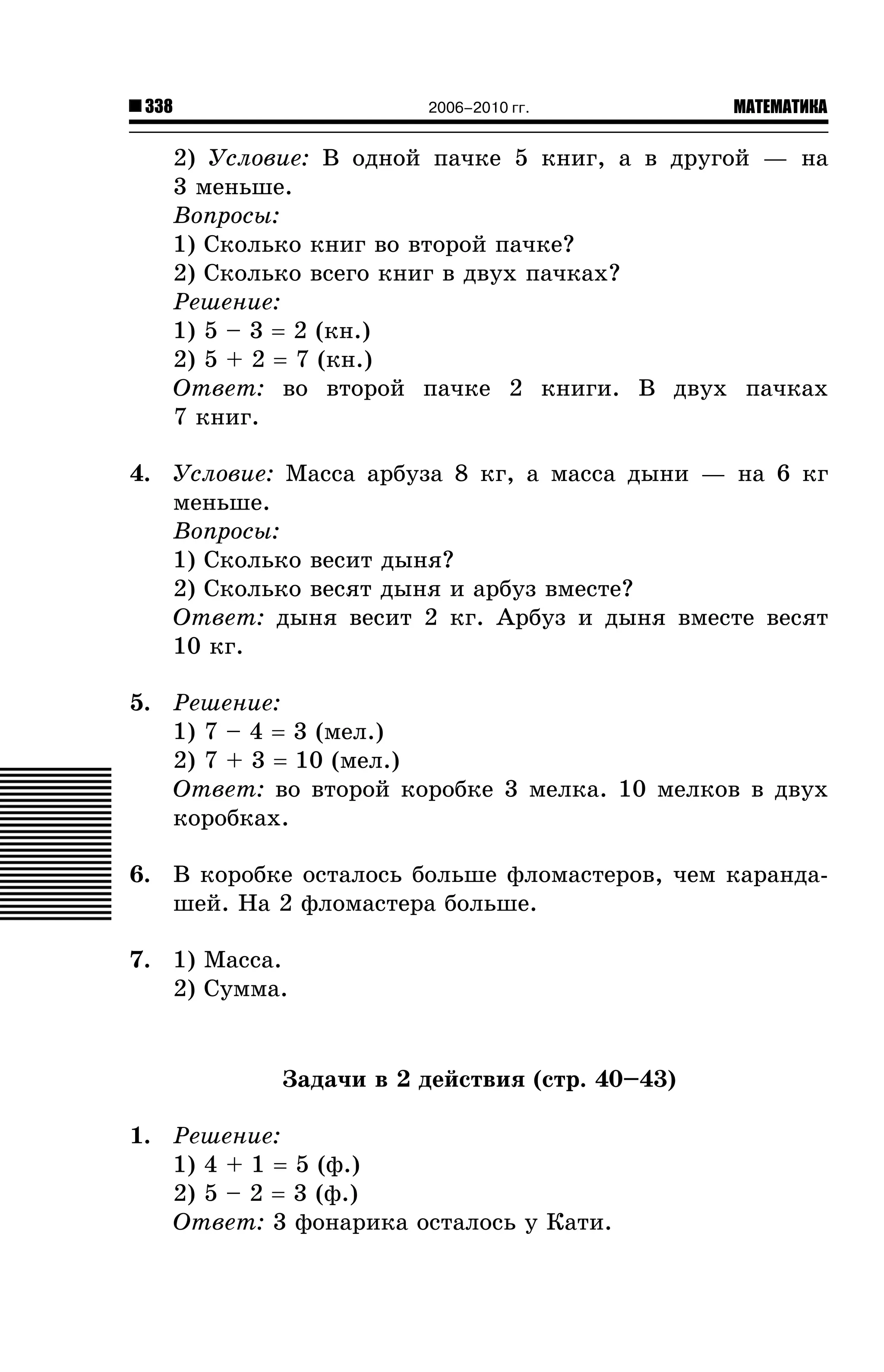 338

2006–2010 гг.

МАТЕМАТИКА

2) Óñëîâèå: Â îäíîé ïà÷êå 5 êíèã, à â äðóãîé — íà
3 ìåíüøå.
Âîïðîñû:
1) Ñêîëüêî êíèã âî âòîðîé ïà÷êå?
2) Ñêîëüêî âñåãî êíèã â äâóõ ïà÷êàõ?
Ðåøåíèå:
1) 5 – 3 = 2 (êí.)
2) 5 + 2 = 7 (êí.)
Îòâåò: âî âòîðîé ïà÷êå 2 êíèãè. Â äâóõ ïà÷êàõ
7 êíèã.
4. Óñëîâèå: Ìàññà àðáóçà 8 êã, à ìàññà äûíè — íà 6 êã
ìåíüøå.
Âîïðîñû:
1) Ñêîëüêî âåñèò äûíÿ?
2) Ñêîëüêî âåñÿò äûíÿ è àðáóç âìåñòå?
Îòâåò: äûíÿ âåñèò 2 êã. Àðáóç è äûíÿ âìåñòå âåñÿò
10 êã.
5. Ðåøåíèå:
1) 7 – 4 = 3 (ìåë.)
2) 7 + 3 = 10 (ìåë.)
Îòâåò: âî âòîðîé êîðîáêå 3 ìåëêà. 10 ìåëêîâ â äâóõ
êîðîáêàõ.
6. Â êîðîáêå îñòàëîñü áîëüøå ôëîìàñòåðîâ, ÷åì êàðàíäàøåé. Íà 2 ôëîìàñòåðà áîëüøå.
7. 1) Ìàññà.
2) Ñóììà.

Çàäà÷è â 2 äåéñòâèÿ (ñòð. 40–43)
1. Ðåøåíèå:
1) 4 + 1 = 5 (ô.)
2) 5 – 2 = 3 (ô.)
Îòâåò: 3 ôîíàðèêà îñòàëîñü ó Êàòè.

 