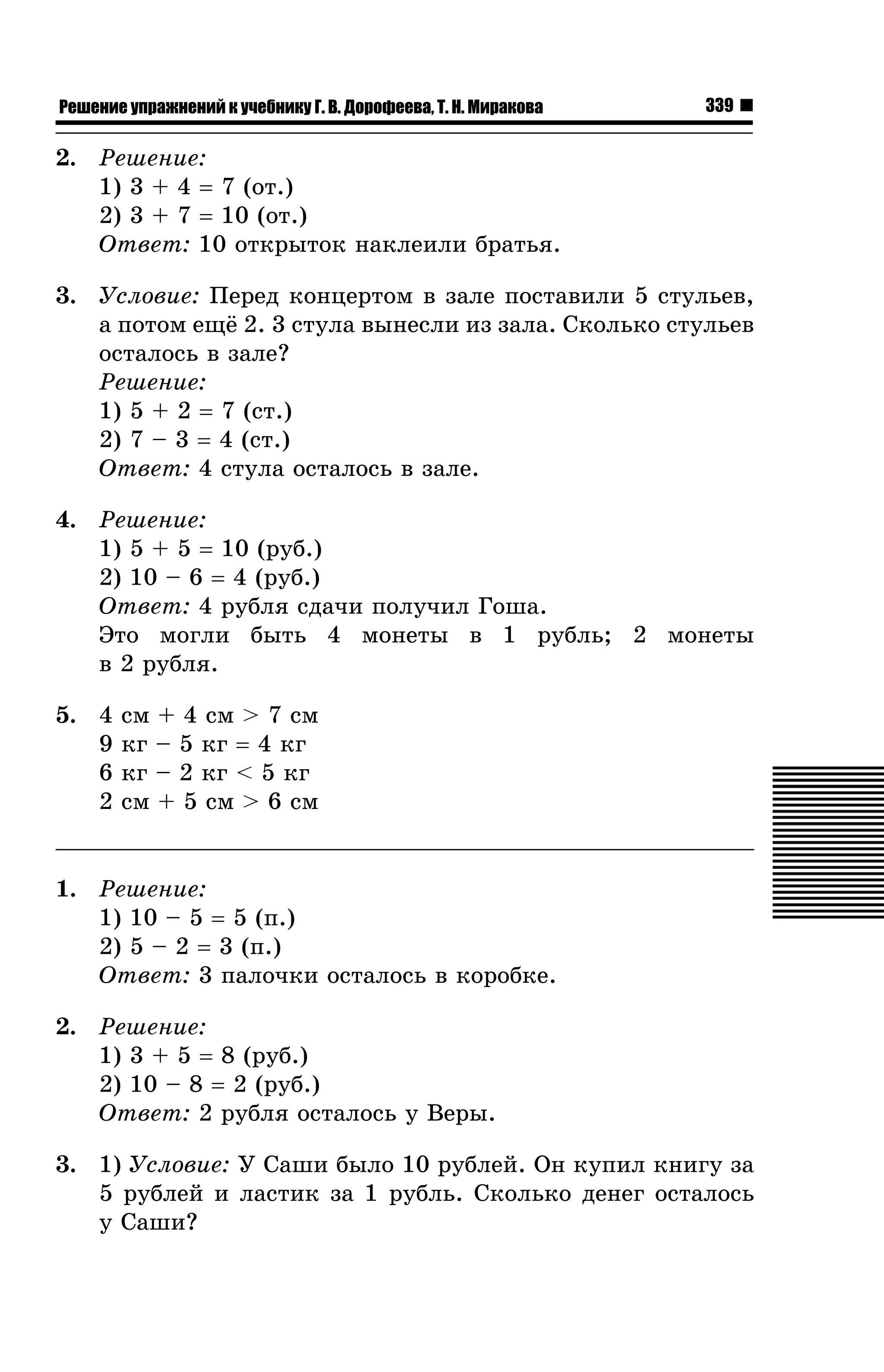 Решение упражнений к учебнику Г. В. Дорофеева, Т. Н. Миракова

339

2. Ðåøåíèå:
1) 3 + 4 = 7 (îò.)
2) 3 + 7 = 10 (îò.)
Îòâåò: 10 îòêðûòîê íàêëåèëè áðàòüÿ.
3. Óñëîâèå: Ïåðåä êîíöåðòîì â çàëå ïîñòàâèëè 5 ñòóëüåâ,
à ïîòîì åù¸ 2. 3 ñòóëà âûíåñëè èç çàëà. Ñêîëüêî ñòóëüåâ
îñòàëîñü â çàëå?
Ðåøåíèå:
1) 5 + 2 = 7 (ñò.)
2) 7 – 3 = 4 (ñò.)
Îòâåò: 4 ñòóëà îñòàëîñü â çàëå.
4. Ðåøåíèå:
1) 5 + 5 = 10 (ðóá.)
2) 10 – 6 = 4 (ðóá.)
Îòâåò: 4 ðóáëÿ ñäà÷è ïîëó÷èë Ãîøà.
Ýòî ìîãëè áûòü 4 ìîíåòû â 1 ðóáëü; 2 ìîíåòû
â 2 ðóáëÿ.
5. 4
9
6
2

ñì + 4 ñì > 7 ñì
êã – 5 êã = 4 êã
êã – 2 êã < 5 êã
ñì + 5 ñì > 6 ñì

1. Ðåøåíèå:
1) 10 – 5 = 5 (ï.)
2) 5 – 2 = 3 (ï.)
Îòâåò: 3 ïàëî÷êè îñòàëîñü â êîðîáêå.
2. Ðåøåíèå:
1) 3 + 5 = 8 (ðóá.)
2) 10 – 8 = 2 (ðóá.)
Îòâåò: 2 ðóáëÿ îñòàëîñü ó Âåðû.
3. 1) Óñëîâèå: Ó Ñàøè áûëî 10 ðóáëåé. Îí êóïèë êíèãó çà
5 ðóáëåé è ëàñòèê çà 1 ðóáëü. Ñêîëüêî äåíåã îñòàëîñü
ó Ñàøè?

 