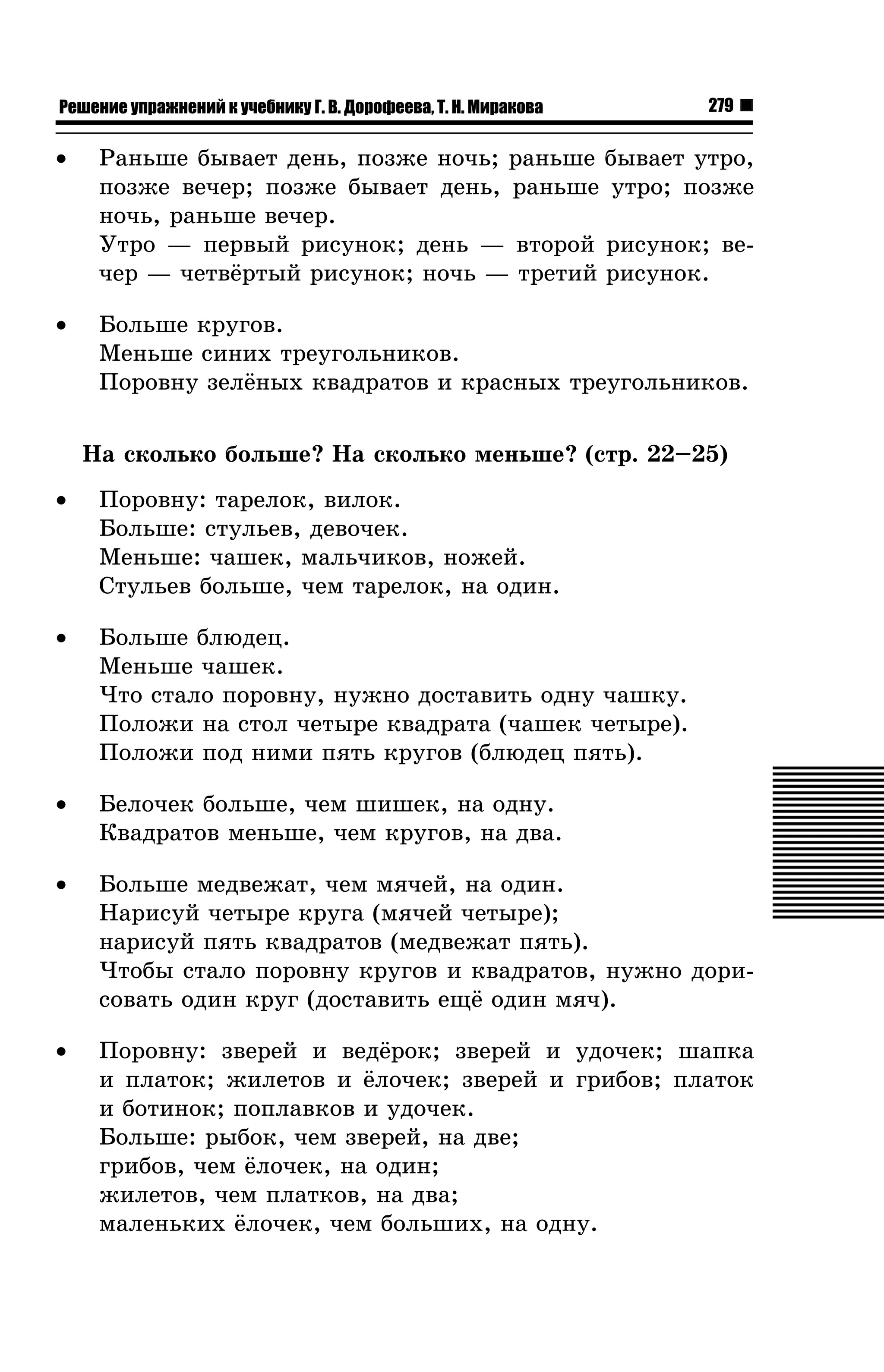 Решение упражнений к учебнику Г. В. Дорофеева, Т. Н. Миракова

279

•

Ðàíüøå áûâàåò äåíü, ïîçæå íî÷ü; ðàíüøå áûâàåò óòðî,
ïîçæå âå÷åð; ïîçæå áûâàåò äåíü, ðàíüøå óòðî; ïîçæå
íî÷ü, ðàíüøå âå÷åð.
Óòðî — ïåðâûé ðèñóíîê; äåíü — âòîðîé ðèñóíîê; âå÷åð — ÷åòâ¸ðòûé ðèñóíîê; íî÷ü — òðåòèé ðèñóíîê.

•

Áîëüøå êðóãîâ.
Ìåíüøå ñèíèõ òðåóãîëüíèêîâ.
Ïîðîâíó çåë¸íûõ êâàäðàòîâ è êðàñíûõ òðåóãîëüíèêîâ.
Íà ñêîëüêî áîëüøå? Íà ñêîëüêî ìåíüøå? (ñòð. 22–25)

•

Ïîðîâíó: òàðåëîê, âèëîê.
Áîëüøå: ñòóëüåâ, äåâî÷åê.
Ìåíüøå: ÷àøåê, ìàëü÷èêîâ, íîæåé.
Ñòóëüåâ áîëüøå, ÷åì òàðåëîê, íà îäèí.

•

Áîëüøå áëþäåö.
Ìåíüøå ÷àøåê.
×òî ñòàëî ïîðîâíó, íóæíî äîñòàâèòü îäíó ÷àøêó.
Ïîëîæè íà ñòîë ÷åòûðå êâàäðàòà (÷àøåê ÷åòûðå).
Ïîëîæè ïîä íèìè ïÿòü êðóãîâ (áëþäåö ïÿòü).

•

Áåëî÷åê áîëüøå, ÷åì øèøåê, íà îäíó.
Êâàäðàòîâ ìåíüøå, ÷åì êðóãîâ, íà äâà.

•

Áîëüøå ìåäâåæàò, ÷åì ìÿ÷åé, íà îäèí.
Íàðèñóé ÷åòûðå êðóãà (ìÿ÷åé ÷åòûðå);
íàðèñóé ïÿòü êâàäðàòîâ (ìåäâåæàò ïÿòü).
×òîáû ñòàëî ïîðîâíó êðóãîâ è êâàäðàòîâ, íóæíî äîðèñîâàòü îäèí êðóã (äîñòàâèòü åù¸ îäèí ìÿ÷).

•

Ïîðîâíó: çâåðåé è âåä¸ðîê; çâåðåé è óäî÷åê; øàïêà
è ïëàòîê; æèëåòîâ è ¸ëî÷åê; çâåðåé è ãðèáîâ; ïëàòîê
è áîòèíîê; ïîïëàâêîâ è óäî÷åê.
Áîëüøå: ðûáîê, ÷åì çâåðåé, íà äâå;
ãðèáîâ, ÷åì ¸ëî÷åê, íà îäèí;
æèëåòîâ, ÷åì ïëàòêîâ, íà äâà;
ìàëåíüêèõ ¸ëî÷åê, ÷åì áîëüøèõ, íà îäíó.

 