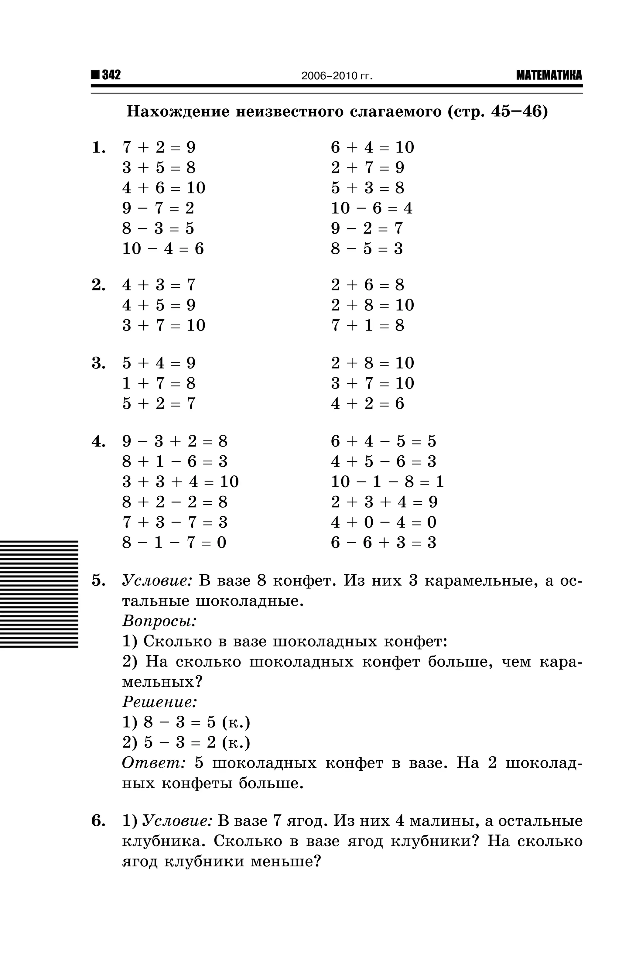342

2006–2010 гг.

МАТЕМАТИКА

Íàõîæäåíèå íåèçâåñòíîãî ñëàãàåìîãî (ñòð. 45–46)
1. 7 + 2 = 9
3+5=8
4 + 6 = 10
9–7=2
8–3=5
10 – 4 = 6

6 + 4 = 10
2+7=9
5+3=8
10 – 6 = 4
9–2=7
8–5=3

2. 4 + 3 = 7
4+5=9
3 + 7 = 10

2+6=8
2 + 8 = 10
7+1=8

3. 5 + 4 = 9
1+7=8
5+2=7

2 + 8 = 10
3 + 7 = 10
4+2=6

4. 9
8
3
8
7
8

–3+2=8
+1–6=3
+ 3 + 4 = 10
+2–2=8
+3–7=3
–1–7=0

6+4–5=5
4+5–6=3
10 – 1 – 8 = 1
2+3+4=9
4+0–4=0
6–6+3=3

5. Óñëîâèå: Â âàçå 8 êîíôåò. Èç íèõ 3 êàðàìåëüíûå, à îñòàëüíûå øîêîëàäíûå.
Âîïðîñû:
1) Ñêîëüêî â âàçå øîêîëàäíûõ êîíôåò:
2) Íà ñêîëüêî øîêîëàäíûõ êîíôåò áîëüøå, ÷åì êàðàìåëüíûõ?
Ðåøåíèå:
1) 8 – 3 = 5 (ê.)
2) 5 – 3 = 2 (ê.)
Îòâåò: 5 øîêîëàäíûõ êîíôåò â âàçå. Íà 2 øîêîëàäíûõ êîíôåòû áîëüøå.
6. 1) Óñëîâèå: Â âàçå 7 ÿãîä. Èç íèõ 4 ìàëèíû, à îñòàëüíûå
êëóáíèêà. Ñêîëüêî â âàçå ÿãîä êëóáíèêè? Íà ñêîëüêî
ÿãîä êëóáíèêè ìåíüøå?

 