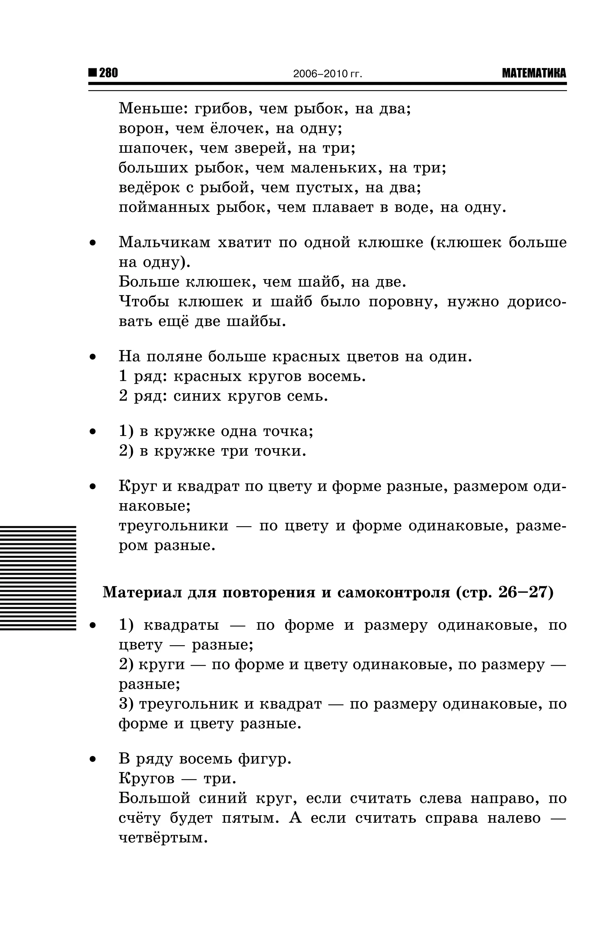 280

2006–2010 гг.

МАТЕМАТИКА

Ìåíüøå: ãðèáîâ, ÷åì ðûáîê, íà äâà;
âîðîí, ÷åì ¸ëî÷åê, íà îäíó;
øàïî÷åê, ÷åì çâåðåé, íà òðè;
áîëüøèõ ðûáîê, ÷åì ìàëåíüêèõ, íà òðè;
âåä¸ðîê ñ ðûáîé, ÷åì ïóñòûõ, íà äâà;
ïîéìàííûõ ðûáîê, ÷åì ïëàâàåò â âîäå, íà îäíó.
•

Ìàëü÷èêàì õâàòèò ïî îäíîé êëþøêå (êëþøåê áîëüøå
íà îäíó).
Áîëüøå êëþøåê, ÷åì øàéá, íà äâå.
×òîáû êëþøåê è øàéá áûëî ïîðîâíó, íóæíî äîðèñîâàòü åù¸ äâå øàéáû.

•

Íà ïîëÿíå áîëüøå êðàñíûõ öâåòîâ íà îäèí.
1 ðÿä: êðàñíûõ êðóãîâ âîñåìü.
2 ðÿä: ñèíèõ êðóãîâ ñåìü.

•

1) â êðóæêå îäíà òî÷êà;
2) â êðóæêå òðè òî÷êè.

•

Êðóã è êâàäðàò ïî öâåòó è ôîðìå ðàçíûå, ðàçìåðîì îäèíàêîâûå;
òðåóãîëüíèêè — ïî öâåòó è ôîðìå îäèíàêîâûå, ðàçìåðîì ðàçíûå.
Ìàòåðèàë äëÿ ïîâòîðåíèÿ è ñàìîêîíòðîëÿ (ñòð. 26–27)

•

1) êâàäðàòû — ïî ôîðìå è ðàçìåðó îäèíàêîâûå, ïî
öâåòó — ðàçíûå;
2) êðóãè — ïî ôîðìå è öâåòó îäèíàêîâûå, ïî ðàçìåðó —
ðàçíûå;
3) òðåóãîëüíèê è êâàäðàò — ïî ðàçìåðó îäèíàêîâûå, ïî
ôîðìå è öâåòó ðàçíûå.

•

Â ðÿäó âîñåìü ôèãóð.
Êðóãîâ — òðè.
Áîëüøîé ñèíèé êðóã, åñëè ñ÷èòàòü ñëåâà íàïðàâî, ïî
ñ÷¸òó áóäåò ïÿòûì. À åñëè ñ÷èòàòü ñïðàâà íàëåâî —
÷åòâ¸ðòûì.

 