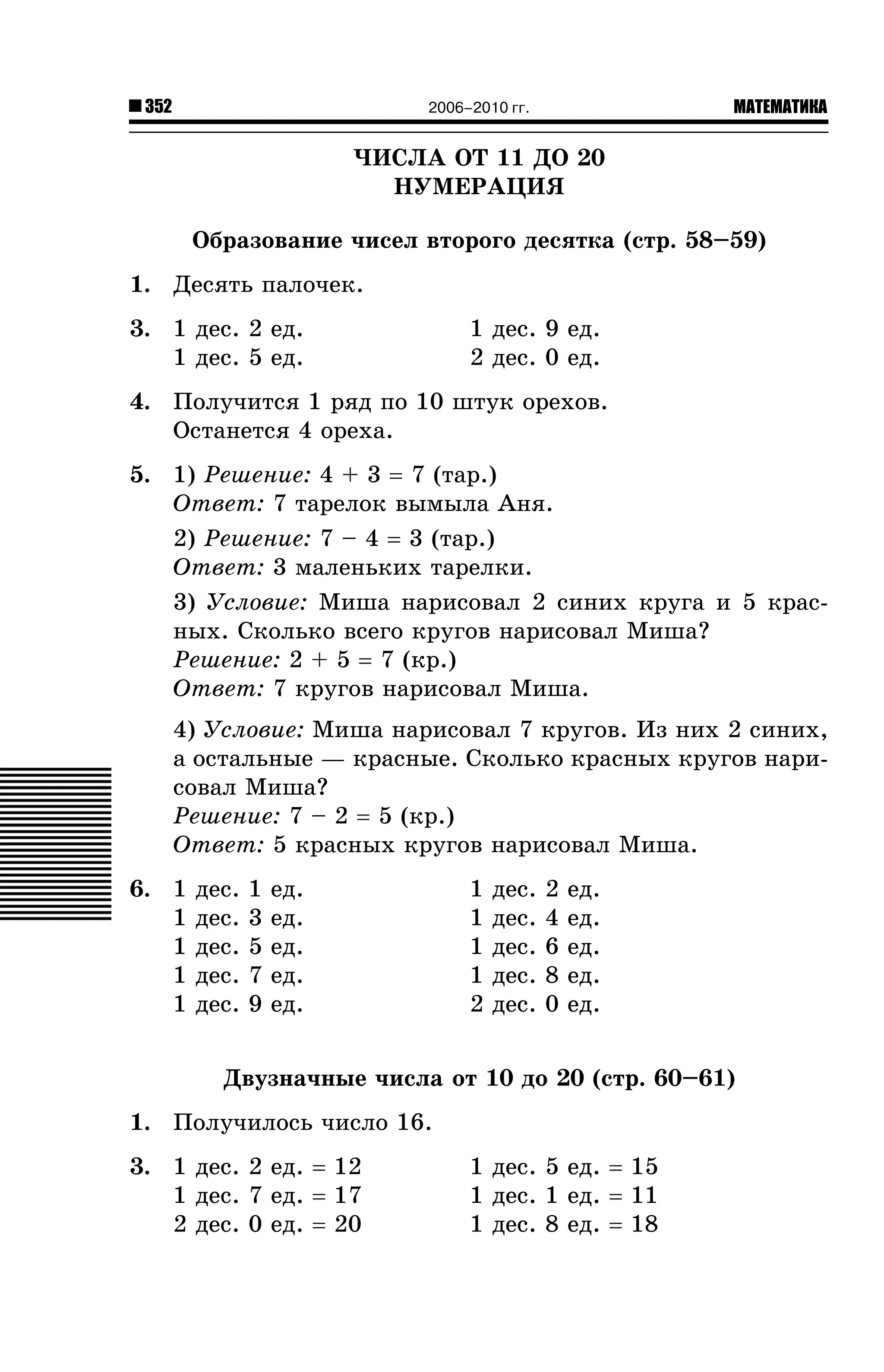 352

МАТЕМАТИКА

2006–2010 гг.

×ÈÑËÀ ÎÒ 11 ÄÎ 20
ÍÓÌÅÐÀÖÈß
Îáðàçîâàíèå ÷èñåë âòîðîãî äåñÿòêà (ñòð. 58–59)
1. Äåñÿòü ïàëî÷åê.
3. 1 äåñ. 2 åä.
1 äåñ. 5 åä.

1 äåñ. 9 åä.
2 äåñ. 0 åä.

4. Ïîëó÷èòñÿ 1 ðÿä ïî 10 øòóê îðåõîâ.
Îñòàíåòñÿ 4 îðåõà.
5. 1) Ðåøåíèå: 4 + 3 = 7 (òàð.)
Îòâåò: 7 òàðåëîê âûìûëà Àíÿ.
2) Ðåøåíèå: 7 – 4 = 3 (òàð.)
Îòâåò: 3 ìàëåíüêèõ òàðåëêè.
3) Óñëîâèå: Ìèøà íàðèñîâàë 2 ñèíèõ êðóãà è 5 êðàñíûõ. Ñêîëüêî âñåãî êðóãîâ íàðèñîâàë Ìèøà?
Ðåøåíèå: 2 + 5 = 7 (êð.)
Îòâåò: 7 êðóãîâ íàðèñîâàë Ìèøà.
4) Óñëîâèå: Ìèøà íàðèñîâàë 7 êðóãîâ. Èç íèõ 2 ñèíèõ,
à îñòàëüíûå — êðàñíûå. Ñêîëüêî êðàñíûõ êðóãîâ íàðèñîâàë Ìèøà?
Ðåøåíèå: 7 – 2 = 5 (êð.)
Îòâåò: 5 êðàñíûõ êðóãîâ íàðèñîâàë Ìèøà.
6. 1
1
1
1
1

äåñ.
äåñ.
äåñ.
äåñ.
äåñ.

1
3
5
7
9

åä.
åä.
åä.
åä.
åä.

1
1
1
1
2

äåñ.
äåñ.
äåñ.
äåñ.
äåñ.

2
4
6
8
0

åä.
åä.
åä.
åä.
åä.

Äâóçíà÷íûå ÷èñëà îò 10 äî 20 (ñòð. 60–61)
1. Ïîëó÷èëîñü ÷èñëî 16.
3. 1 äåñ. 2 åä. = 12
1 äåñ. 7 åä. = 17
2 äåñ. 0 åä. = 20

1 äåñ. 5 åä. = 15
1 äåñ. 1 åä. = 11
1 äåñ. 8 åä. = 18

 