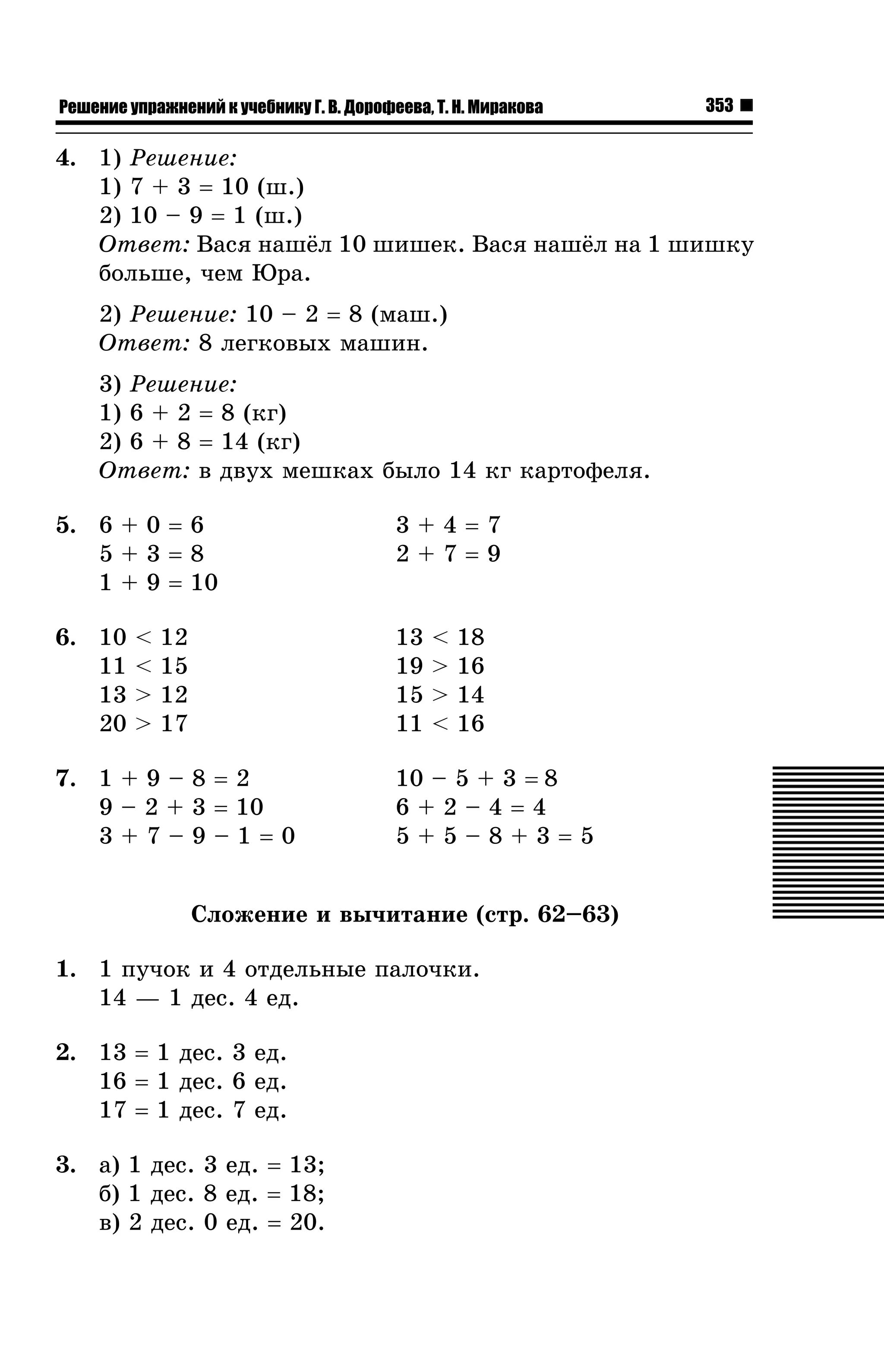 Решение упражнений к учебнику Г. В. Дорофеева, Т. Н. Миракова

353

4. 1) Ðåøåíèå:
1) 7 + 3 = 10 (ø.)
2) 10 – 9 = 1 (ø.)
Îòâåò: Âàñÿ íàø¸ë 10 øèøåê. Âàñÿ íàø¸ë íà 1 øèøêó
áîëüøå, ÷åì Þðà.
2) Ðåøåíèå: 10 – 2 = 8 (ìàø.)
Îòâåò: 8 ëåãêîâûõ ìàøèí.
3) Ðåøåíèå:
1) 6 + 2 = 8 (êã)
2) 6 + 8 = 14 (êã)
Îòâåò: â äâóõ ìåøêàõ áûëî 14 êã êàðòîôåëÿ.
5. 6 + 0 = 6
5+3=8
1 + 9 = 10

3+4=7
2+7=9

6. 10
11
13
20

13
19
15
11

<
<
>
>

12
15
12
17

7. 1 + 9 – 8 = 2
9 – 2 + 3 = 10
3+7–9–1=0

<
>
>
<

18
16
14
16

10 – 5 + 3 = 8
6+2–4=4
5+5–8+3=5

Ñëîæåíèå è âû÷èòàíèå (ñòð. 62–63)
1. 1 ïó÷îê è 4 îòäåëüíûå ïàëî÷êè.
14 — 1 äåñ. 4 åä.
2. 13 = 1 äåñ. 3 åä.
16 = 1 äåñ. 6 åä.
17 = 1 äåñ. 7 åä.
3. à) 1 äåñ. 3 åä. = 13;
á) 1 äåñ. 8 åä. = 18;
â) 2 äåñ. 0 åä. = 20.

 