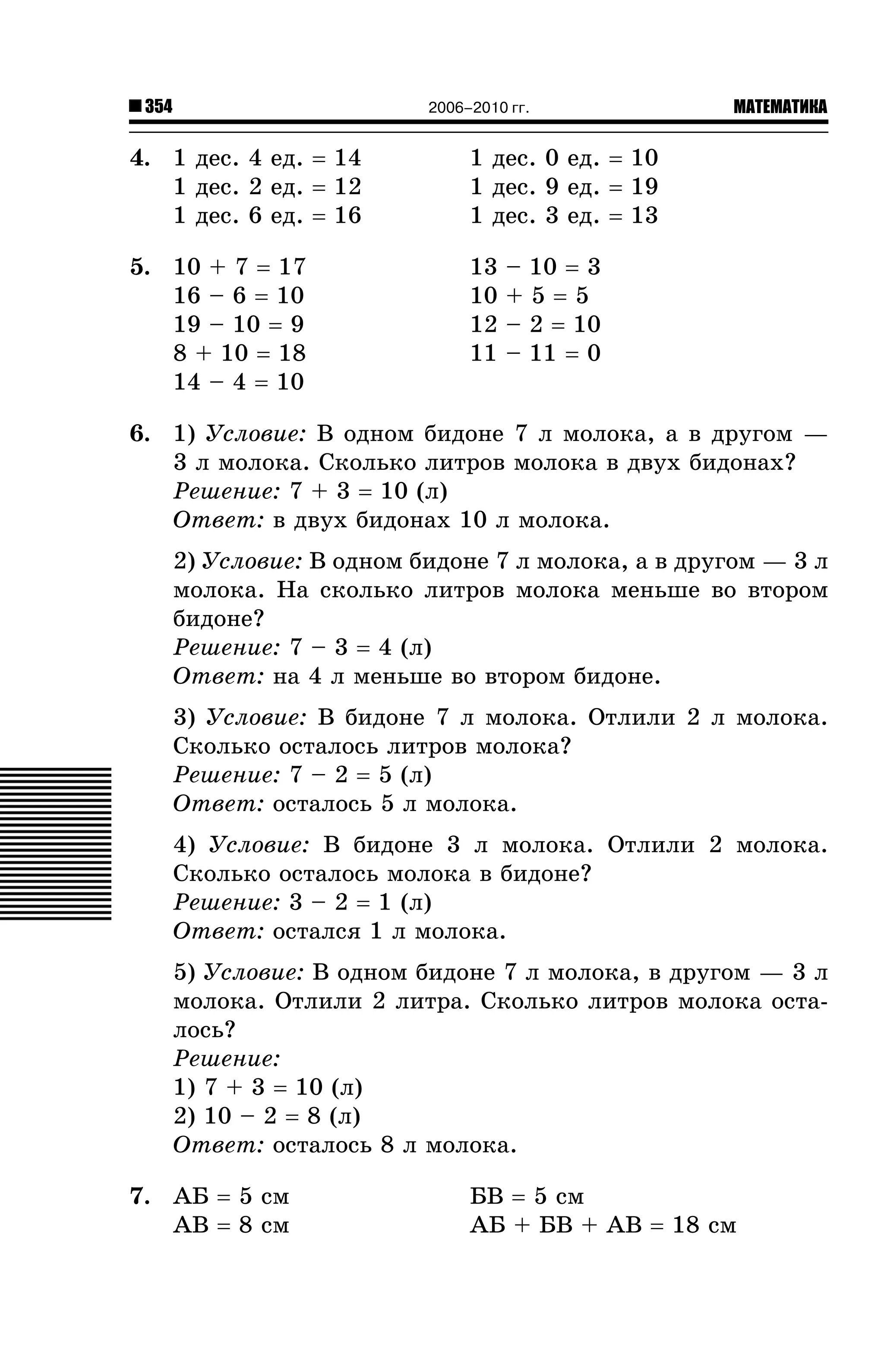 354

2006–2010 гг.

4. 1 äåñ. 4 åä. = 14
1 äåñ. 2 åä. = 12
1 äåñ. 6 åä. = 16

1 äåñ. 0 åä. = 10
1 äåñ. 9 åä. = 19
1 äåñ. 3 åä. = 13

5. 10 + 7 = 17
16 – 6 = 10
19 – 10 = 9
8 + 10 = 18
14 – 4 = 10

13
10
12
11

МАТЕМАТИКА

– 10 = 3
+5=5
– 2 = 10
– 11 = 0

6. 1) Óñëîâèå: Â îäíîì áèäîíå 7 ë ìîëîêà, à â äðóãîì —
3 ë ìîëîêà. Ñêîëüêî ëèòðîâ ìîëîêà â äâóõ áèäîíàõ?
Ðåøåíèå: 7 + 3 = 10 (ë)
Îòâåò: â äâóõ áèäîíàõ 10 ë ìîëîêà.
2) Óñëîâèå: Â îäíîì áèäîíå 7 ë ìîëîêà, à â äðóãîì — 3 ë
ìîëîêà. Íà ñêîëüêî ëèòðîâ ìîëîêà ìåíüøå âî âòîðîì
áèäîíå?
Ðåøåíèå: 7 – 3 = 4 (ë)
Îòâåò: íà 4 ë ìåíüøå âî âòîðîì áèäîíå.
3) Óñëîâèå: Â áèäîíå 7 ë ìîëîêà. Îòëèëè 2 ë ìîëîêà.
Ñêîëüêî îñòàëîñü ëèòðîâ ìîëîêà?
Ðåøåíèå: 7 – 2 = 5 (ë)
Îòâåò: îñòàëîñü 5 ë ìîëîêà.
4) Óñëîâèå: Â áèäîíå 3 ë ìîëîêà. Îòëèëè 2 ìîëîêà.
Ñêîëüêî îñòàëîñü ìîëîêà â áèäîíå?
Ðåøåíèå: 3 – 2 = 1 (ë)
Îòâåò: îñòàëñÿ 1 ë ìîëîêà.
5) Óñëîâèå: Â îäíîì áèäîíå 7 ë ìîëîêà, â äðóãîì — 3 ë
ìîëîêà. Îòëèëè 2 ëèòðà. Ñêîëüêî ëèòðîâ ìîëîêà îñòàëîñü?
Ðåøåíèå:
1) 7 + 3 = 10 (ë)
2) 10 – 2 = 8 (ë)
Îòâåò: îñòàëîñü 8 ë ìîëîêà.
7. ÀÁ = 5 ñì
ÀÂ = 8 ñì

ÁÂ = 5 ñì
ÀÁ + ÁÂ + ÀÂ = 18 ñì

 