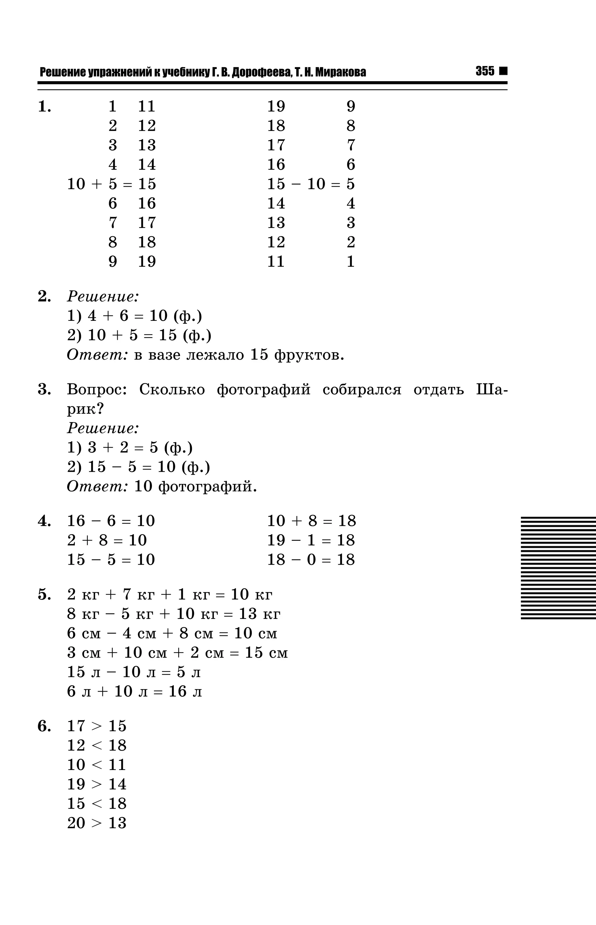 Решение упражнений к учебнику Г. В. Дорофеева, Т. Н. Миракова

1.

1 11
2 12
3 13
4 14
10 + 5 = 15
6 16
7 17
8 18
9 19

355

19
9
18
8
17
7
16
6
15 – 10 = 5
14
4
13
3
12
2
11
1

2. Ðåøåíèå:
1) 4 + 6 = 10 (ô.)
2) 10 + 5 = 15 (ô.)
Îòâåò: â âàçå ëåæàëî 15 ôðóêòîâ.
3. Âîïðîñ: Ñêîëüêî ôîòîãðàôèé ñîáèðàëñÿ îòäàòü Øàðèê?
Ðåøåíèå:
1) 3 + 2 = 5 (ô.)
2) 15 – 5 = 10 (ô.)
Îòâåò: 10 ôîòîãðàôèé.
4. 16 – 6 = 10
2 + 8 = 10
15 – 5 = 10

10 + 8 = 18
19 – 1 = 18
18 – 0 = 18

5. 2 êã + 7 êã + 1 êã = 10 êã
8 êã – 5 êã + 10 êã = 13 êã
6 ñì – 4 ñì + 8 ñì = 10 ñì
3 ñì + 10 ñì + 2 ñì = 15 ñì
15 ë – 10 ë = 5 ë
6 ë + 10 ë = 16 ë
6. 17
12
10
19
15
20

>
<
<
>
<
>

15
18
11
14
18
13

 
