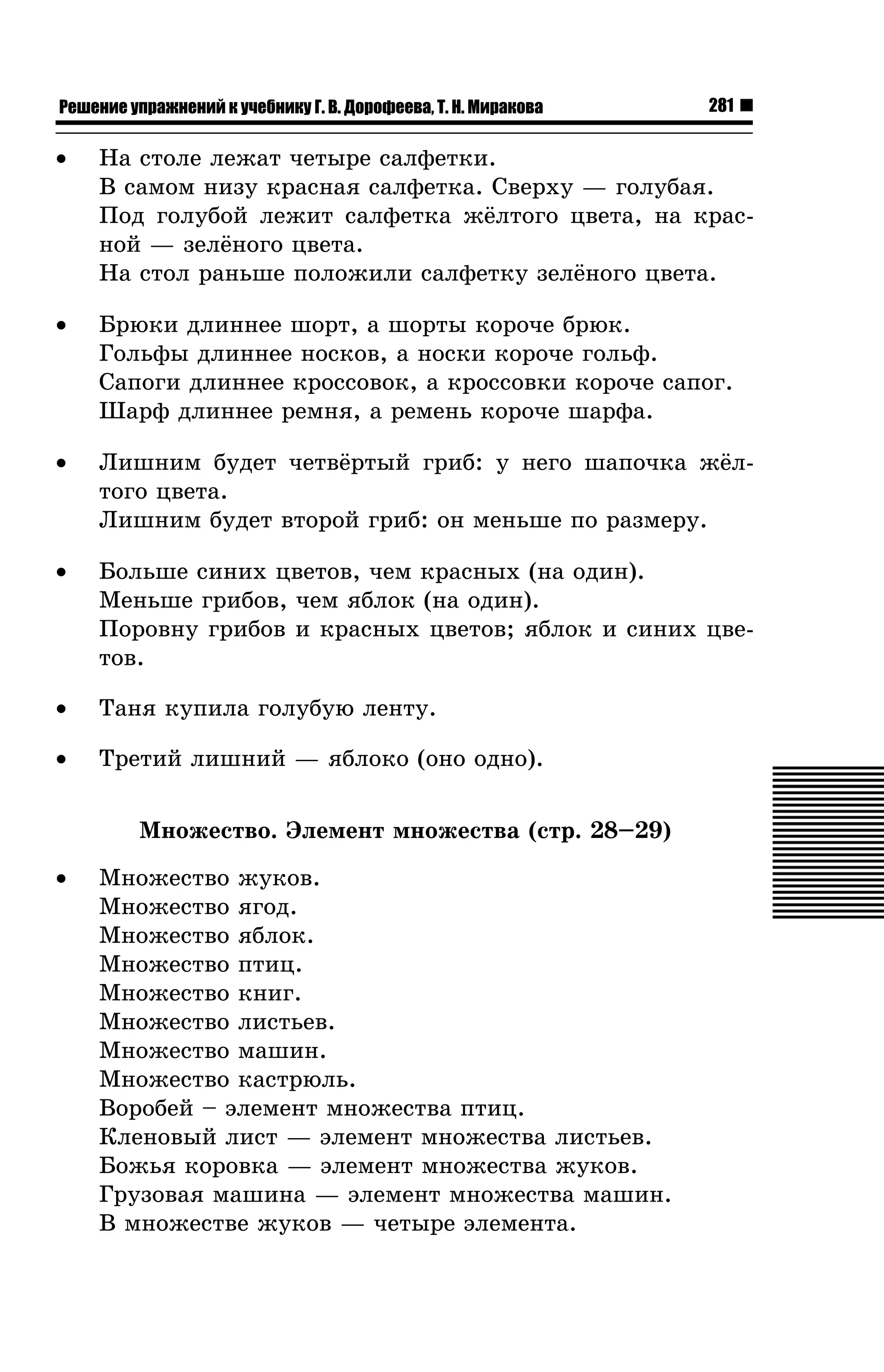Решение упражнений к учебнику Г. В. Дорофеева, Т. Н. Миракова

281

•

Íà ñòîëå ëåæàò ÷åòûðå ñàëôåòêè.
Â ñàìîì íèçó êðàñíàÿ ñàëôåòêà. Ñâåðõó — ãîëóáàÿ.
Ïîä ãîëóáîé ëåæèò ñàëôåòêà æ¸ëòîãî öâåòà, íà êðàñíîé — çåë¸íîãî öâåòà.
Íà ñòîë ðàíüøå ïîëîæèëè ñàëôåòêó çåë¸íîãî öâåòà.

•

Áðþêè äëèííåå øîðò, à øîðòû êîðî÷å áðþê.
Ãîëüôû äëèííåå íîñêîâ, à íîñêè êîðî÷å ãîëüô.
Ñàïîãè äëèííåå êðîññîâîê, à êðîññîâêè êîðî÷å ñàïîã.
Øàðô äëèííåå ðåìíÿ, à ðåìåíü êîðî÷å øàðôà.

•

Ëèøíèì áóäåò ÷åòâ¸ðòûé ãðèá: ó íåãî øàïî÷êà æ¸ëòîãî öâåòà.
Ëèøíèì áóäåò âòîðîé ãðèá: îí ìåíüøå ïî ðàçìåðó.

•

Áîëüøå ñèíèõ öâåòîâ, ÷åì êðàñíûõ (íà îäèí).
Ìåíüøå ãðèáîâ, ÷åì ÿáëîê (íà îäèí).
Ïîðîâíó ãðèáîâ è êðàñíûõ öâåòîâ; ÿáëîê è ñèíèõ öâåòîâ.

•

Òàíÿ êóïèëà ãîëóáóþ ëåíòó.

•

Òðåòèé ëèøíèé — ÿáëîêî (îíî îäíî).
Ìíîæåñòâî. Ýëåìåíò ìíîæåñòâà (ñòð. 28–29)

•

Ìíîæåñòâî æóêîâ.
Ìíîæåñòâî ÿãîä.
Ìíîæåñòâî ÿáëîê.
Ìíîæåñòâî ïòèö.
Ìíîæåñòâî êíèã.
Ìíîæåñòâî ëèñòüåâ.
Ìíîæåñòâî ìàøèí.
Ìíîæåñòâî êàñòðþëü.
Âîðîáåé – ýëåìåíò ìíîæåñòâà ïòèö.
Êëåíîâûé ëèñò — ýëåìåíò ìíîæåñòâà ëèñòüåâ.
Áîæüÿ êîðîâêà — ýëåìåíò ìíîæåñòâà æóêîâ.
Ãðóçîâàÿ ìàøèíà — ýëåìåíò ìíîæåñòâà ìàøèí.
Â ìíîæåñòâå æóêîâ — ÷åòûðå ýëåìåíòà.

 
